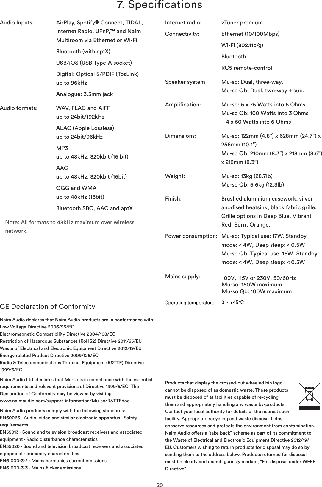 207. SpecificationsAudio Inputs:   AirPlay, Spotify® Connect, TIDAL, Internet Radio, UPnP,™ and Naim Multiroom via Ethernet or Wi-FiBluetooth (with aptX)USB/iOS (USB Type-A socket) Digital: Optical S/PDIF (TosLink) up to 96kHzAnalogue: 3.5mm jackAudio formats:   WAV, FLAC and AIFF up to 24bit/192kHzALAC (Apple Lossless) up to 24bit/96kHzMP3 up to 48kHz, 320kbit (16 bit) AAC up to 48kHz, 320kbit (16bit) OGG and WMA up to 48kHz (16bit)Bluetooth SBC, AAC and aptXNote: All formats to 48kHz maximum over wireless network.CE Declaration of ConformityNaim Audio declares that Naim Audio products are in conformance with: Low Voltage Directive 2006/95/EC Electromagnetic Compatibility Directive 2004/108/EC Restriction of Hazardous Substances (RoHS2) Directive 2011/65/EU  Waste of Electrical and Electronic Equipment Directive 2012/19/EU Energy related Product Directive 2009/125/EC Radio &amp; Telecommunications Terminal Equipment (R&amp;TTE) Directive 1999/5/ECNaim Audio Ltd. declares that Mu-so is in compliance with the essential requirements and relevant provisions of Directive 1999/5/EC. The Declaration of Conformity may be viewed by visiting: www.naimaudio.com/support-information/Mu-so/R&amp;TTEdocNaim Audio products comply with the following standards: EN60065 - Audio, video and similar electronic apparatus - Safety requirements EN55013 - Sound and television broadcast receivers and associated equipment - Radio disturbance characteristics EN55020 - Sound and television broadcast receivers and associated equipment - Immunity characteristics EN61000-3-2 - Mains harmonics current emissions EN61000-3-3 - Mains icker emissionsInternet radio:  vTuner premium Connectivity:  Ethernet (10/100Mbps)Wi-Fi (802.11b/g)BluetoothRC5 remote-controlSpeaker system  Mu-so: Dual, three-way. Mu-so Qb: Dual, two-way + sub.Amplication:  Mu-so: 6 × 75 Watts into 6 Ohms Mu-so Qb: 100 Watts into 3 Ohms+ 4 x 50 Watts into 6 Ohms Dimensions:   Mu-so: 122mm (4.8”) x 628mm (24.7”) x 256mm (10.1”) Mu-so Qb: 210mm (8.3”) x 218mm (8.6”) x 212mm (8.3”)Weight:  Mu-so: 13kg (28.7lb) Mu-so Qb: 5.6kg (12.3lb)Finish:   Brushed aluminium casework, silver  anodised heatsink, black fabric grille. Grille options in Deep Blue, Vibrant Red, Burnt Orange.Power consumption:   Mu-so: Typical use: 17W, Standby mode: &lt; 4W, Deep sleep: &lt; 0.5W Mu-so Qb: Typical use: 15W, Standby mode: &lt; 4W, Deep sleep: &lt; 0.5WMains supply:  100V, 115V or 230V, 50/60HzMu-so: 150W maximumMu-so Qb: 100W maximumProducts that display the crossed-out wheeled bin logo cannot be disposed of as domestic waste. These products must be disposed of at facilities capable of re-cycling them and appropriately handling any waste by-products. Contact your local authority for details of the nearest such facility. Appropriate recycling and waste disposal helps conserve resources and protects the environment from contamination. Naim Audio oers a ‘take back” scheme as part of its commitment to the Waste of Electrical and Electronic Equipment Directive 2012/19/EU. Customers wishing to return products for disposal may do so by sending them to the address below. Products returned for disposal must be clearly and unambiguously marked, “For disposal under WEEE Directive”.  Operating temperature:0 ~ +45°C