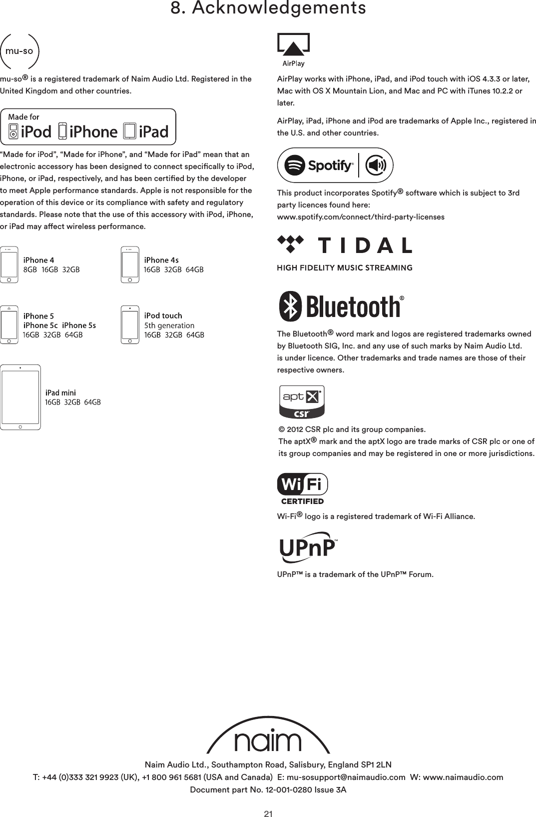 218. Acknowledgements“Made for iPod”, “Made for iPhone”, and “Made for iPad” mean that an electronic accessory has been designed to connect specically to iPod, iPhone, or iPad, respectively, and has been certied by the developer to meet Apple performance standards. Apple is not responsible for the operation of this device or its compliance with safety and regulatory standards. Please note that the use of this accessory with iPod, iPhone, or iPad may aect wireless performance.© 2012 CSR plc and its group companies. The aptX® mark and the aptX logo are trade marks of CSR plc or one of its group companies and may be registered in one or more jurisdictions.The Bluetooth® word mark and logos are registered trademarks owned by Bluetooth SIG, Inc. and any use of such marks by Naim Audio Ltd. is under licence. Other trademarks and trade names are those of their respective owners.This product incorporates Spotify® software which is subject to 3rd party licences found here: www.spotify.com/connect/third-party-licensesWi-Fi® logo is a registered trademark of Wi-Fi Alliance.UPnP™ is a trademark of the UPnP™ Forum.AirPlay works with iPhone, iPad, and iPod touch with iOS 4.3.3 or later, Mac with OS X Mountain Lion, and Mac and PC with iTunes 10.2.2 or later.AirPlay, iPad, iPhone and iPod are trademarks of Apple Inc., registered in the U.S. and other countries.mu-so® is a registered trademark of Naim Audio Ltd. Registered in the United Kingdom and other countries.Naim Audio Ltd., Southampton Road, Salisbury, England SP1 2LN T: +44 (0)333 321 9923 (UK), +1 800 961 5681 (USA and Canada)  E: mu-sosupport@naimaudio.com  W: www.naimaudio.com Document part No. 12-001-0280 Issue 3A