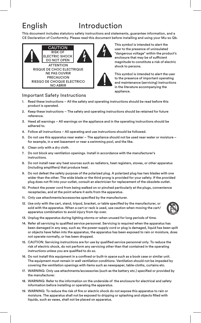 English IntroductionImportant Safety Instructions1.    Read these instructions – All the safety and operating instructions should be read before this product is operated.2.    Keep these instructions – The safety and operating instructions should be retained for future reference.3.    Heed all warnings – All warnings on the appliance and in the operating instructions should be adhered to.4.   Follow all instructions – All operating and use instructions should be followed.5.    Do not use this apparatus near water – The appliance should not be used near water or moisture – for example, in a wet basement or near a swimming pool, and the like.6.   Clean only with a dry cloth.7.    Do not block any ventilation openings. Install in accordance with the manufacturer’s instructions. 8.    Do not install near any heat sources such as radiators, heat registers, stoves, or other apparatus (including ampliers) that produce heat.9.    Do not defeat the safety purpose of the polarized plug. A polarized plug has two blades with one wider than the other. The wide blade or the third prong is provided for your safety. If the provided plug does not t into your outlet, consult an electrician for replacement of the obsolete outlet.10.   Protect the power cord from being walked on or pinched particularly at the plugs, convenience receptacles, and at the point where it exits from the apparatus.11.  Only use attachments/accessories specied by the manufacturer.12.   Use only with the cart, stand, tripod, bracket, or table specied by the manufacturer, or sold with the apparatus. When a cart or rack is used, use caution when moving the cart/apparatus combination to avoid injury from tip-over.13.   Unplug the apparatus during lighting storms or when unused for long periods of time.14.   Refer all servicing to qualied service personnel. Servicing is required when the apparatus has been damaged in any way, such as; the power-supply cord or plug is damaged, liquid has been spilt or objects have fallen into the apparatus, the apparatus has been exposed to rain or moisture, does not operate normally, or has been dropped. 15.   CAUTION: Servicing instructions are for use by qualied service personnel only. To reduce the risk of electric shock, do not perform any servicing other than that contained in the operating instructions unless you are qualied to do so.16.   Do not install this equipment in a conned or built-in space such as a book case or similar unit. The equipment must remain in well ventilation conditions. Ventilation should not be impeded by covering the ventilation openings with items such as newspaper, table-cloths, curtains etc.17.   WARNING: Only use attachments/accessories (such as the battery etc.) specied or provided by the manufacturer.18.   WARNING: Refer to the information on the underside of  the enclosure for electrical and safety information before installing or operating the apparatus.19.   WARNING: To reduce the risk of re or electric shock do not expose this apparatus to rain or moisture. The apparatus shall not be exposed to dripping or splashing and objects lled with liquids, such as vases, shall not be placed on apparatus.This document includes statutory safety instructions and statements, guarantee information, and a CE Declaration of Conformity. Please read this document before installing and using your Mu-so Qb.ATTENTIONRISQUE DE CHOC ELECTRIQUENE PAS OUVRIRPRECAUCIONRIESGO DE CHOQUE ELECTRICONO ABRIRCAUTIONRISK OF ELECTRIC SHOCK DO NOT OPENThis symbol is intended to alert the user to the presence of uninsulated “dang er ou s  volt ag e”  wi thi n  the  pr od uc t ’s                  enclosure that may be of sucient magnitude to constitute a risk of electric shock to persons.This symbol is intended to alert the user to the presence of important operating and maintenance (servicing) instructions in the literature accompanying the appliance.