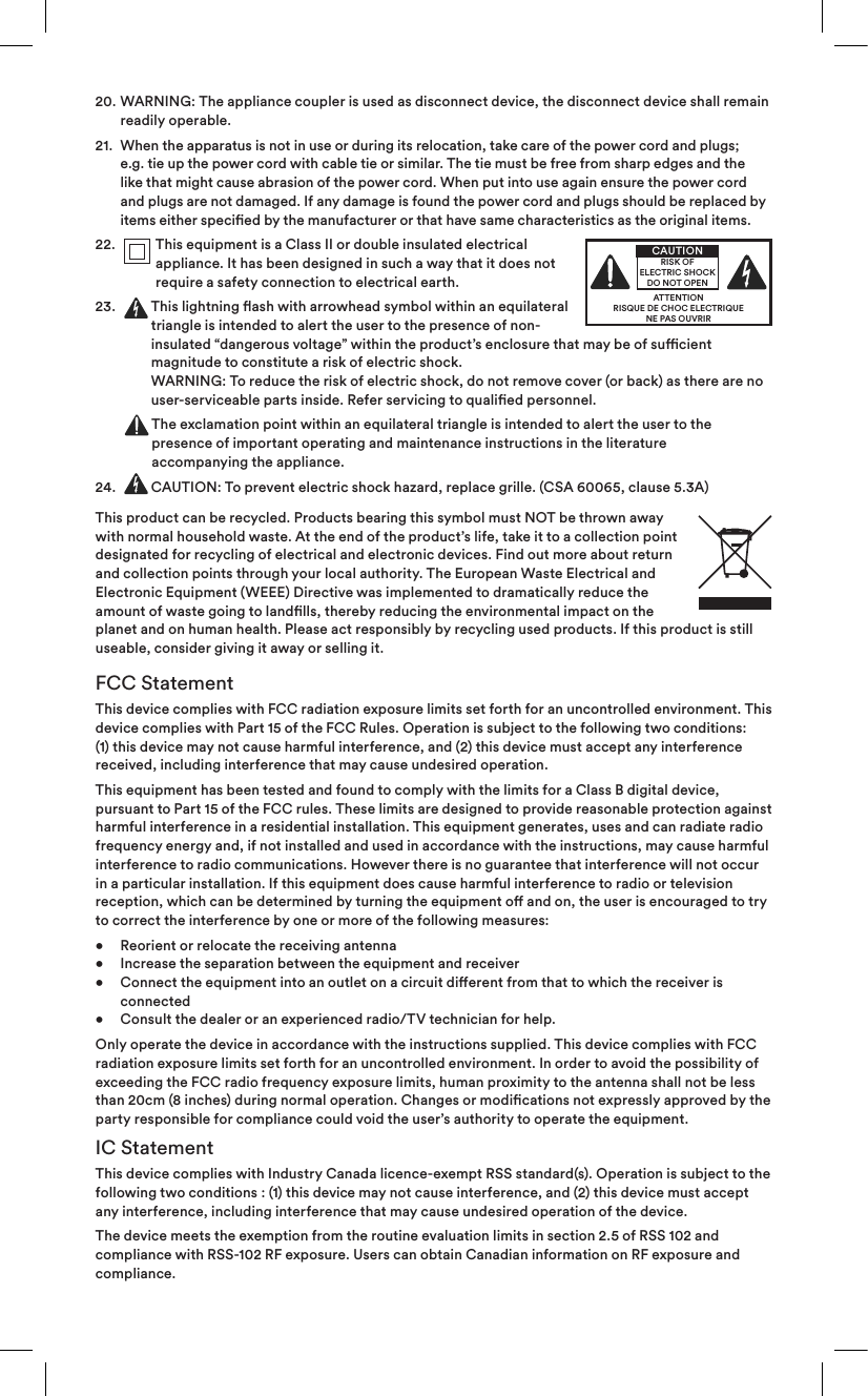 following two conditions : (1) this device may not cause interference, and (2) this device must accept 20.   WARNING: The appliance coupler is used as disconnect device, the disconnect device shall remain readily operable.21.   When the apparatus is not in use or during its relocation, take care of the power cord and plugs; e.g. tie up the power cord with cable tie or similar. The tie must be free from sharp edges and the like that might cause abrasion of the power cord. When put into use again ensure the power cord and plugs are not damaged. If any damage is found the power cord and plugs should be replaced by items either specied by the manufacturer or that have same characteristics as the original items.22.    This equipment is a Class II or double insulated electrical appliance. It has been designed in such a way that it does not require a safety connection to electrical earth.23.     This lightning ash with arrowhead symbol within an equilateral triangle is intended to alert the user to the presence of non-insulated “dangerous voltage” within the product’s enclosure that may be of sucient magnitude to constitute a risk of electric shock.  WARNING: To reduce the risk of electric shock, do not remove cover (or back) as there are no user-serviceable parts inside. Refer servicing to qualied personnel.  The exclamation point within an equilateral triangle is intended to alert the user to the presence of important operating and maintenance instructions in the literature  accompanying the appliance.24.   CAUTION: To prevent electric shock hazard, replace grille. (CSA 60065, clause 5.3A)This product can be recycled. Products bearing this symbol must NOT be thrown away with normal household waste. At the end of the product’s life, take it to a collection point designated for recycling of electrical and electronic devices. Find out more about return and collection points through your local authority. The European Waste Electrical and Electronic Equipment (WEEE) Directive was implemented to dramatically reduce the amount of waste going to landlls, thereby reducing the environmental impact on the planet and on human health. Please act responsibly by recycling used products. If this product is still useable, consider giving it away or selling it.FCC StatementThis device complies with FCC radiation exposure limits set forth for an uncontrolled environment. This device complies with Part 15 of the FCC Rules. Operation is subject to the following two conditions: (1) this device may not cause harmful interference, and (2) this device must accept any interference received, including interference that may cause undesired operation.This equipment has been tested and found to comply with the limits for a Class B digital device, pursuant to Part 15 of the FCC rules. These limits are designed to provide reasonable protection against harmful interference in a residential installation. This equipment generates, uses and can radiate radio frequency energy and, if not installed and used in accordance with the instructions, may cause harmful interference to radio communications. However there is no guarantee that interference will not occur in a particular installation. If this equipment does cause harmful interference to radio or television reception, which can be determined by turning the equipment o and on, the user is encouraged to try to correct the interference by one or more of the following measures:•  Reorient or relocate the receiving antenna •  Increase the separation between the equipment and receiver  •  Connect the equipment into an outlet on a circuit dierent from that to which the receiver is   connected •  Consult the dealer or an experienced radio/TV technician for help.Only operate the device in accordance with the instructions supplied. This device complies with FCC radiation exposure limits set forth for an uncontrolled environment. In order to avoid the possibility of exceeding the FCC radio frequency exposure limits, human proximity to the antenna shall not be less than 20cm (8 inches) during normal operation. Changes or modications not expressly approved by the party responsible for compliance could void the user’s authority to operate the equipment.IC StatementThis device complies with Industry Canada licence-exempt RSS standard(s). Operation is subject to the any interference, including interference that may cause undesired operation of the device.The device meets the exemption from the routine evaluation limits in section 2.5 of RSS 102 and compliance with RSS-102 RF exposure. Users can obtain Canadian information on RF exposure and compliance. ATTENTIONRISQUE DE CHOC ELECTRIQUENE PAS OUVRIRCAUTIONRISK OF ELECTRIC SHOCK DO NOT OPEN