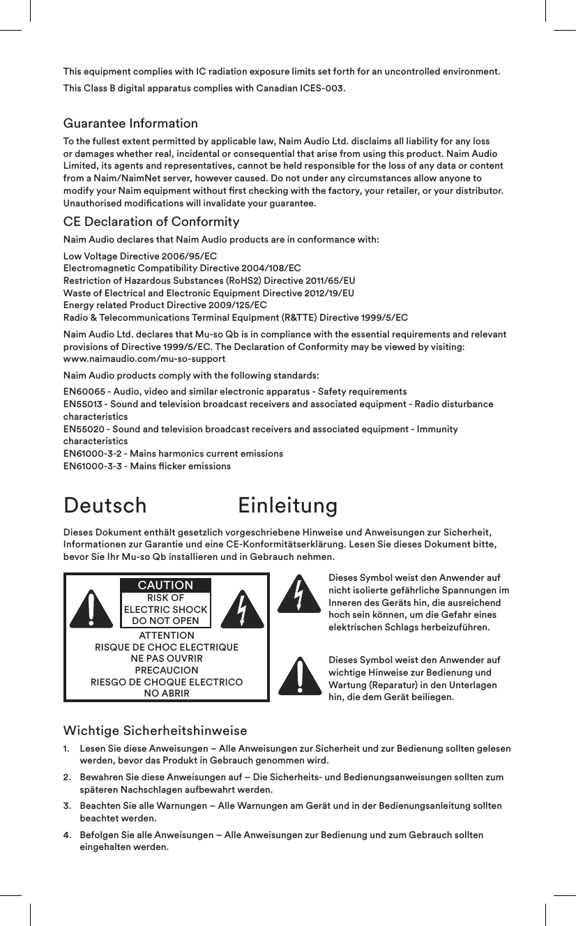 This equipment complies with IC radiation exposure limits set forth for an uncontrolled environment.This Class B digital apparatus complies with Canadian ICES-003.Guarantee InformationTo the fullest extent permitted by applicable law, Naim Audio Ltd. disclaims all liability for any loss or damages whether real, incidental or consequential that arise from using this product. Naim Audio Limited, its agents and representatives, cannot be held responsible for the loss of any data or content from a Naim/NaimNet server, however caused. Do not under any circumstances allow anyone to modify your Naim equipment without rst checking with the factory, your retailer, or your distributor. Unauthorised modications will invalidate your guarantee.CE Declaration of ConformityNaim Audio declares that Naim Audio products are in conformance with:Low Voltage Directive 2006/95/EC Electromagnetic Compatibility Directive 2004/108/EC Restriction of Hazardous Substances (RoHS2) Directive 2011/65/EU  Waste of Electrical and Electronic Equipment Directive 2012/19/EU Energy related Product Directive 2009/125/EC Radio &amp; Telecommunications Terminal Equipment (R&amp;TTE) Directive 1999/5/ECNaim Audio Ltd. declares that Mu-so Qb is in compliance with the essential requirements and relevant provisions of Directive 1999/5/EC. The Declaration of Conformity may be viewed by visiting: www.naimaudio.com/mu-so-supportNaim Audio products comply with the following standards:EN60065 - Audio, video and similar electronic apparatus - Safety requirements EN55013 - Sound and television broadcast receivers and associated equipment - Radio disturbance characteristics EN55020 - Sound and television broadcast receivers and associated equipment - Immunity characteristics EN61000-3-2 - Mains harmonics current emissions EN61000-3-3 - Mains icker emissionsWichtige Sicherheitshinweise1.   Lesen Sie diese Anweisungen – Alle Anweisungen zur Sicherheit und zur Bedienung sollten gelesen werden, bevor das Produkt in Gebrauch genommen wird.2.   Bewahren Sie diese Anweisungen auf – Die Sicherheits- und Bedienungsanweisungen sollten zum späteren Nachschlagen aufbewahrt werden.3.   Beachten Sie alle Warnungen – Alle Warnungen am Gerät und in der Bedienungsanleitung sollten beachtet werden.4.   Befolgen Sie alle Anweisungen – Alle Anweisungen zur Bedienung und zum Gebrauch sollten eingehalten werden.Deutsch EinleitungDieses Dokument enthält gesetzlich vorgeschriebene Hinweise und Anweisungen zur Sicherheit, Informationen zur Garantie und eine CE-Konformitätserklärung. Lesen Sie dieses Dokument bitte, bevor Sie Ihr Mu-so Qb installieren und in Gebrauch nehmen.ATTENTIONRISQUE DE CHOC ELECTRIQUENE PAS OUVRIRPRECAUCIONRIESGO DE CHOQUE ELECTRICONO ABRIRCAUTIONRISK OF ELECTRIC SHOCK DO NOT OPENDieses Symbol weist den Anwender auf nicht isolierte gefährliche Spannungen im Inneren des Geräts hin, die ausreichend hoch sein können, um die Gefahr eines elektrischen Schlags herbeizuführen. Dieses Symbol weist den Anwender auf wichtige Hinweise zur Bedienung und Wartung (Reparatur) in den Unterlagen hin, die dem Gerät beiliegen.