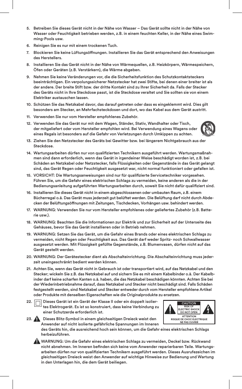 5.    Betreiben Sie dieses Gerät nicht in der Nähe von Wasser – Das Gerät sollte nicht in der Nähe von Wasser oder Feuchtigkeit betrieben werden, z.B. in einem feuchten Keller, in der Nähe eines Swim-ming-Pools usw.6.   Reinigen Sie es nur mit einem trockenen Tuch.7.    Blockieren Sie keine Lüftungsönungen. Installieren Sie das Gerät entsprechend den Anweisungen des Herstellers. 8.    Installieren Sie das Gerät nicht in der Nähe von Wärmequellen, z.B. Heizkörpern, Wärmespeichern, Öfen oder Geräten (z.B. Verstärkern), die Wärme abgeben.9.    Nehmen Sie keine Veränderungen vor, die die Sicherheitsfunktion des Schutzkontaktsteckers beeinträchtigen. Ein verpolungssicherer Netzstecker hat zwei Stifte, bei denen einer breiter ist als der andere. Der breite Stift bzw. der dritte Kontakt sind zu Ihrer Sicherheit da. Falls der Stecker des Geräts nicht in Ihre Steckdose passt, ist die Steckdose veraltet und Sie sollten sie von einem Elektriker austauschen lassen.10.   Schützen Sie das Netzkabel davor, das darauf getreten oder dass es eingeklemmt wird. Dies gilt besonders am Stecker, an Mehrfachsteckdosen und dort, wo das Kabel aus dem Gerät austritt.11.   Verwenden Sie nur vom Hersteller empfohlenes Zubehör.12.   Verwenden Sie das Gerät nur mit dem Wagen, Ständer, Stativ, Wandhalter oder Tisch, der mitgeliefert oder vom Hersteller empfohlen wird. Bei Verwendung eines Wagens oder eines Regals ist besonders auf die Gefahr von Verletzungen durch Umkippen zu achten.13.   Ziehen Sie den Netzstecker des Geräts bei Gewitter bzw. bei längerem Nichtgebrauch aus der Steckdose.14.   Wartungsarbeiten dürfen nur von qualizierten Technikern ausgeführt werden. Wartungsmaßnah-men sind dann erforderlich, wenn das Gerät in irgendeiner Weise beschädigt worden ist, z.B. bei Schäden an Netzkabel oder Netzstecker, falls Flüssigkeiten oder Gegenstände in das Gerät gelangt sind, das Gerät Regen oder Feuchtigkeit ausgesetzt war, nicht normal funktioniert oder gefallen ist. 15.   VORSICHT: Die Wartungsanweisungen sind nur für qualizierte Servicetechniker vorgesehen. Führen Sie, um die Gefahr eines elektrischen Schlags zu vermeiden, keine anderen als die in der Bedienungsanleitung aufgeführten Wartungsarbeiten durch, soweit Sie nicht dafür qualiziert sind.16.   Installieren Sie dieses Gerät nicht in einem abgeschlossenen oder umbauten Raum, z.B. einem Bücherregal o.ä. Das Gerät muss jederzeit gut belüftet werden. Die Belüftung darf nicht durch Abde-cken der Belüftungsönungen mit Zeitungen, Tischdecken, Vorhängen usw. behindert werden.17.   WARNUNG: Verwenden Sie nur vom Hersteller empfohlenes oder geliefertes Zubehör (z.B. Batte-rie usw.).18.   WARNUNG: Beachten Sie die Informationen zur Elektrik und zur Sicherheit auf der Unterseite des Gehäuses, bevor Sie das Gerät installieren oder in Betrieb nehmen.19.   WARNUNG: Setzen Sie das Gerät, um die Gefahr eines Brands oder eines elektrischen Schlags zu vermeiden, nicht Regen oder Feuchtigkeit aus. Das Gerät darf weder Spritz- noch Schwallwasser ausgesetzt werden. Mit Flüssigkeit gefüllte Gegenstände, z.B. Blumenvasen, dürfen nicht auf das Gerät gestellt werden.20.   WARNUNG: Der Gerätestecker dient als Abschalteinrichtung. Die Abschalteinrichtung muss jeder-zeit uneingeschränkt bedient werden können.21.   Achten Sie, wenn das Gerät nicht in Gebrauch ist oder transportiert wird, auf das Netzkabel und den Stecker; wickeln Sie z.B. das Netzkabel auf und sichern Sie es mit einem Kabelbinder o.ä. Der Kabelb-inder darf keine scharfen Kanten o.ä. haben, die das Netzkabel beschädigen könnten. Achten Sie bei der Wiederinbetriebnahme darauf, dass Netzkabel und Stecker nicht beschädigt sind. Falls Schäden festgestellt werden, sind Netzkabel und Stecker entweder durch vom Hersteller empfohlene Artikel oder Produkte mit denselben Eigenschaften wie die Originalprodukte zu ersetzen.22.    Dieses Gerät ist ein Gerät der Klasse II oder ein doppelt isolier-tes Elektrogerät. Es ist so konstruiert, dass keine Verbindung zu einer Schutzerde erforderlich ist.23.   Dieses Blitz-Symbol in einem gleichseitigen Dreieck weist den Anwender auf nicht isolierte gefährliche Spannungen im Inneren des Geräts hin, die ausreichend hoch sein können, um die Gefahr eines elektrischen Schlags herbeizuführen.   WARNUNG: Um die Gefahr eines elektrischen Schlags zu vermeiden, Deckel bzw. Rückwand nicht abnehmen. Im Inneren benden sich keine vom Anwender reparierbaren Teile. Wartungs-arbeiten dürfen nur von qualizierten Technikern ausgeführt werden. Dieses Ausrufezeichen im gleichseitigen Dreieck weist den Anwender auf wichtige Hinweise zur Bedienung und Wartung in den Unterlagen hin, die dem Gerät beiliegen.ATTENTIONRISQUE DE CHOC ELECTRIQUENE PAS OUVRIRCAUTIONRISK OF ELECTRIC SHOCK DO NOT OPEN