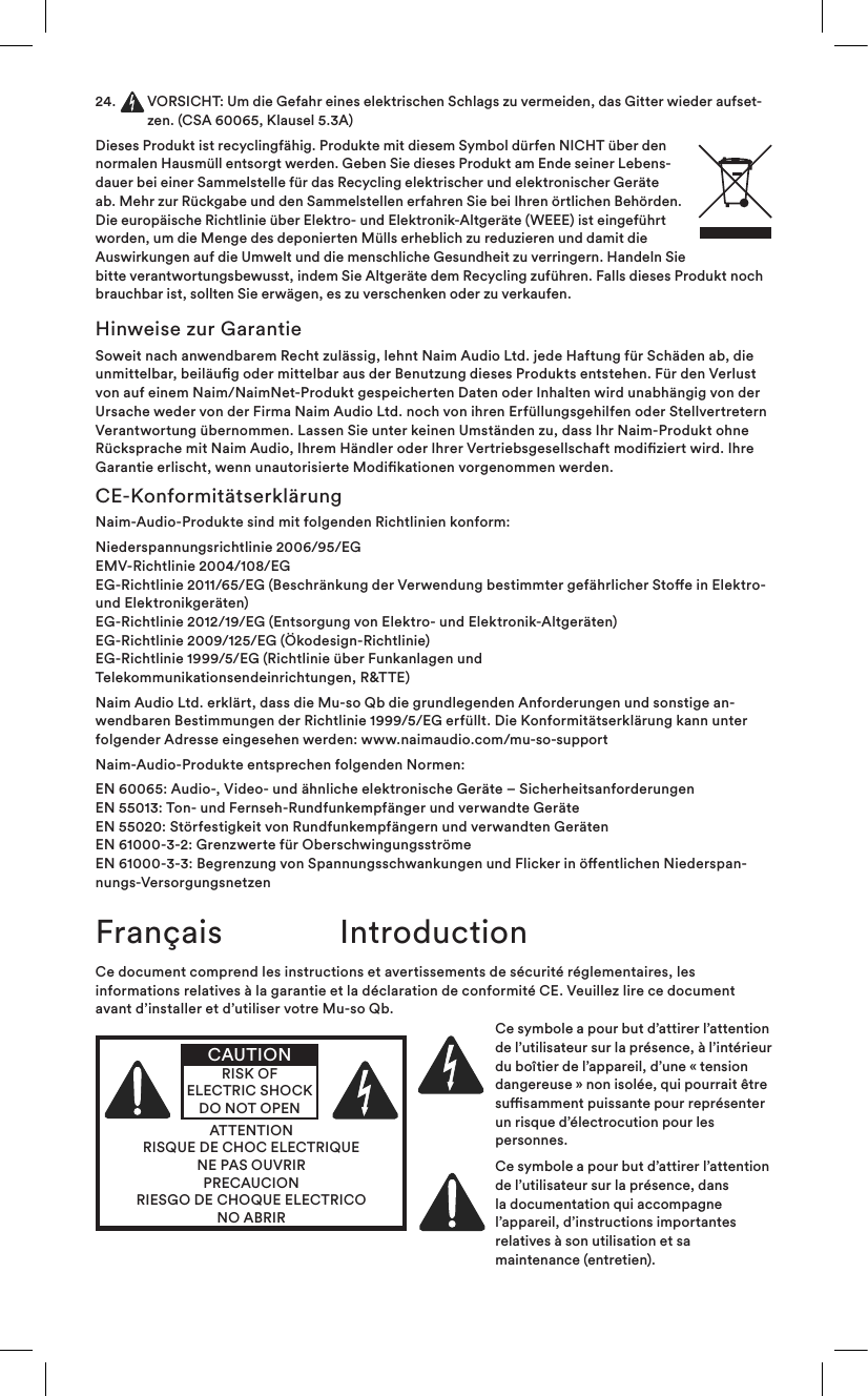 24.   VORSICHT: Um die Gefahr eines elektrischen Schlags zu vermeiden, das Gitter wieder aufset-zen. (CSA 60065, Klausel 5.3A)Dieses Produkt ist recyclingfähig. Produkte mit diesem Symbol dürfen NICHT über den normalen Hausmüll entsorgt werden. Geben Sie dieses Produkt am Ende seiner Lebens-dauer bei einer Sammelstelle für das Recycling elektrischer und elektronischer Geräte ab. Mehr zur Rückgabe und den Sammelstellen erfahren Sie bei Ihren örtlichen Behörden. Die europäische Richtlinie über Elektro- und Elektronik-Altgeräte (WEEE) ist eingeführt worden, um die Menge des deponierten Mülls erheblich zu reduzieren und damit die Auswirkungen auf die Umwelt und die menschliche Gesundheit zu verringern. Handeln Sie bitte verantwortungsbewusst, indem Sie Altgeräte dem Recycling zuführen. Falls dieses Produkt noch brauchbar ist, sollten Sie erwägen, es zu verschenken oder zu verkaufen.Hinweise zur GarantieSoweit nach anwendbarem Recht zulässig, lehnt Naim Audio Ltd. jede Haftung für Schäden ab, die unmittelbar, beiläug oder mittelbar aus der Benutzung dieses Produkts entstehen. Für den Verlust von auf einem Naim/NaimNet-Produkt gespeicherten Daten oder Inhalten wird unabhängig von der Ursache weder von der Firma Naim Audio Ltd. noch von ihren Erfüllungsgehilfen oder Stellvertretern Verantwortung übernommen. Lassen Sie unter keinen Umständen zu, dass Ihr Naim-Produkt ohne Rücksprache mit Naim Audio, Ihrem Händler oder Ihrer Vertriebsgesellschaft modiziert wird. Ihre Garantie erlischt, wenn unautorisierte Modikationen vorgenommen werden.CE-KonformitätserklärungNaim-Audio-Produkte sind mit folgenden Richtlinien konform:Niederspannungsrichtlinie 2006/95/EG EMV-Richtlinie 2004/108/EG EG-Richtlinie 2011/65/EG (Beschränkung der Verwendung bestimmter gefährlicher Stoe in Elektro- und Elektronikgeräten) EG-Richtlinie 2012/19/EG (Entsorgung von Elektro- und Elektronik-Altgeräten) EG-Richtlinie 2009/125/EG (Ökodesign-Richtlinie) EG-Richtlinie 1999/5/EG (Richtlinie über Funkanlagen und  Telekommunikationsendeinrichtungen, R&amp;TTE)Naim Audio Ltd. erklärt, dass die Mu-so Qb die grundlegenden Anforderungen und sonstige an-wendbaren Bestimmungen der Richtlinie 1999/5/EG erfüllt. Die Konformitätserklärung kann unter folgender Adresse eingesehen werden: www.naimaudio.com/mu-so-supportNaim-Audio-Produkte entsprechen folgenden Normen:EN 60065: Audio-, Video- und ähnliche elektronische Geräte – Sicherheitsanforderungen EN 55013: Ton- und Fernseh-Rundfunkempfänger und verwandte Geräte EN 55020: Störfestigkeit von Rundfunkempfängern und verwandten Geräten EN 61000-3-2: Grenzwerte für Oberschwingungsströme  EN 61000-3-3: Begrenzung von Spannungsschwankungen und Flicker in öentlichen Niederspan-nungs-VersorgungsnetzenFrançais IntroductionCe document comprend les instructions et avertissements de sécurité réglementaires, les informations relatives à la garantie et la déclaration de conformité CE. Veuillez lire ce document avant d’installer et d’utiliser votre Mu-so Qb.ATTENTIONRISQUE DE CHOC ELECTRIQUENE PAS OUVRIRPRECAUCIONRIESGO DE CHOQUE ELECTRICONO ABRIRCAUTIONRISK OF ELECTRIC SHOCK DO NOT OPENCe symbole a pour but d’attirer l’attention de l’utilisateur sur la présence, à l’intérieur du boîtier de l’appareil, d’une «tension dangereuse» non isolée, qui pourrait être susamment puissante pour représenter un risque d’électrocution pour les personnes.Ce symbole a pour but d’attirer l’attention de l’utilisateur sur la présence, dans la documentation qui accompagne l’appareil, d’instructions importantes relatives à son utilisation et sa maintenance (entretien).
