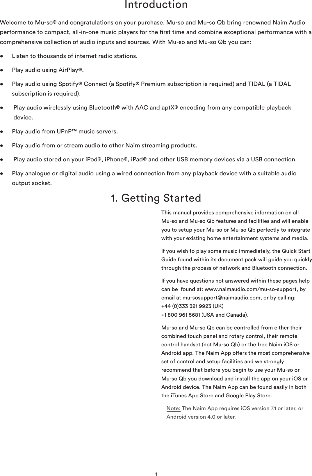 1Introduction1. Getting StartedWelcome to Mu-so® and congratulations on your purchase. Mu-so and Mu-so Qb bring renowned Naim Audio performance to compact, all-in-one music players for the rst time and combine exceptional performance with a comprehensive collection of audio inputs and sources. With Mu-so and Mu-so Qb you can:•  Listen to thousands of internet radio stations.•  Play audio using AirPlay®.•   Play audio using Spotify® Connect (a Spotify® Premium subscription is required) and TIDAL (a TIDAL subscription is required).•    Play audio wirelessly using Bluetooth® with AAC and aptX® encoding from any compatible playback device.•  Play audio from UPnP™ music servers.•  Play audio from or stream audio to other Naim streaming products.•   Play audio stored on your iPod®, iPhone®, iPad® and other USB memory devices via a USB connection.•   Play analogue or digital audio using a wired connection from any playback device with a suitable audio output socket.This manual provides comprehensive information on all  Mu-so and Mu-so Qb features and facilities and will enable you to setup your Mu-so or Mu-so Qb perfectly to integrate with your existing home entertainment systems and media.If you wish to play some music immediately, the Quick Start Guide found within its document pack will guide you quickly through the process of network and Bluetooth connection. If you have questions not answered within these pages help can be  found at: www.naimaudio.com/mu-so-support, by email at mu-sosupport@naimaudio.com, or by calling: +44 (0)333 321 9923 (UK)  +1 800 961 5681 (USA and Canada).Mu-so and Mu-so Qb can be controlled from either their combined touch panel and rotary control, their remote control handset (not Mu-so Qb) or the free Naim iOS or Android app. The Naim App oers the most comprehensive set of control and setup facilities and we strongly recommend that before you begin to use your Mu-so or Mu-so Qb you download and install the app on your iOS or Android device. The Naim App can be found easily in both the iTunes App Store and Google Play Store.Note: The Naim App requires iOS version 7.1 or later, or Android version 4.0 or later.