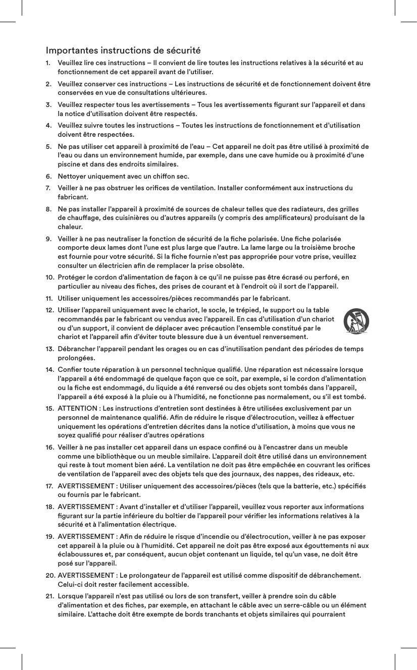 Importantes instructions de sécurité1.   Veuillez lire ces instructions – Il convient de lire toutes les instructions relatives à la sécurité et au fonctionnement de cet appareil avant de l’utiliser.2.    Veuillez conserver ces instructions – Les instructions de sécurité et de fonctionnement doivent être conservées en vue de consultations ultérieures.3.    Veuillez respecter tous les avertissements – Tous les avertissements gurant sur l’appareil et dans la notice d’utilisation doivent être respectés.4.    Veuillez suivre toutes les instructions – Toutes les instructions de fonctionnement et d’utilisation doivent être respectées.5.    Ne pas utiliser cet appareil à proximité de l’eau – Cet appareil ne doit pas être utilisé à proximité de l’eau ou dans un environnement humide, par exemple, dans une cave humide ou à proximité d’une piscine et dans des endroits similaires.6.   Nettoyer uniquement avec un chion sec.7.    Veiller à ne pas obstruer les orices de ventilation. Installer conformément aux instructions du fabricant. 8.    Ne pas installer l’appareil à proximité de sources de chaleur telles que des radiateurs, des grilles de chauage, des cuisinières ou d’autres appareils (y compris des amplicateurs) produisant de la chaleur.9.    Veiller à ne pas neutraliser la fonction de sécurité de la che polarisée. Une che polarisée comporte deux lames dont l’une est plus large que l’autre. La lame large ou la troisième broche est fournie pour votre sécurité. Si la che fournie n’est pas appropriée pour votre prise, veuillez consulter un électricien an de remplacer la prise obsolète.10.   Protéger le cordon d’alimentation de façon à ce qu’il ne puisse pas être écrasé ou perforé, en particulier au niveau des ches, des prises de courant et à l’endroit où il sort de l’appareil.11.  Utiliser uniquement les accessoires/pièces recommandés par le fabricant.12.   Utiliser l’appareil uniquement avec le chariot, le socle, le trépied, le support ou la table recommandés par le fabricant ou vendus avec l’appareil. En cas d’utilisation d’un chariot ou d’un support, il convient de déplacer avec précaution l’ensemble constitué par le chariot et l’appareil an d’éviter toute blessure due à un éventuel renversement.13.   Débrancher l’appareil pendant les orages ou en cas d’inutilisation pendant des périodes de temps prolongées.14.   Coner toute réparation à un personnel technique qualié. Une réparation est nécessaire lorsque l’appareil a été endommagé de quelque façon que ce soit, par exemple, si le cordon d’alimentation ou la che est endommagé, du liquide a été renversé ou des objets sont tombés dans l’appareil, l’appareil a été exposé à la pluie ou à l’humidité, ne fonctionne pas normalement, ou s’il est tombé. 15.   ATTENTION: Les instructions d’entretien sont destinées à être utilisées exclusivement par un personnel de maintenance qualié. An de réduire le risque d’électrocution, veillez à eectuer uniquement les opérations d’entretien décrites dans la notice d’utilisation, à moins que vous ne soyez qualié pour réaliser d’autres opérations16.   Veiller à ne pas installer cet appareil dans un espace conné ou à l’encastrer dans un meuble comme une bibliothèque ou un meuble similaire. L’appareil doit être utilisé dans un environnement qui reste à tout moment bien aéré. La ventilation ne doit pas être empêchée en couvrant les orices de ventilation de l’appareil avec des objets tels que des journaux, des nappes, des rideaux, etc.17.   AVERTISSEMENT: Utiliser uniquement des accessoires/pièces (tels que la batterie, etc.) spéciés ou fournis par le fabricant.18.   AVERTISSEMENT: Avant d’installer et d’utiliser l’appareil, veuillez vous reporter aux informations gurant sur la partie inférieure du boîtier de l’appareil pour vérier les informations relatives à la sécurité et à l’alimentation électrique.19.   AVERTISSEMENT: An de réduire le risque d’incendie ou d’électrocution, veiller à ne pas exposer cet appareil à la pluie ou à l’humidité. Cet appareil ne doit pas être exposé aux égouttements ni aux éclaboussures et, par conséquent, aucun objet contenant un liquide, tel qu’un vase, ne doit être posé sur l’appareil.20.  AVERTISSEMENT: Le prolongateur de l’appareil est utilisé comme dispositif de débranchement. Celui-ci doit rester facilement accessible.21.   Lorsque l’appareil n’est pas utilisé ou lors de son transfert, veiller à prendre soin du câble d’alimentation et des ches, par exemple, en attachant le câble avec un serre-câble ou un élément similaire. L’attache doit être exempte de bords tranchants et objets similaires qui pourraient 