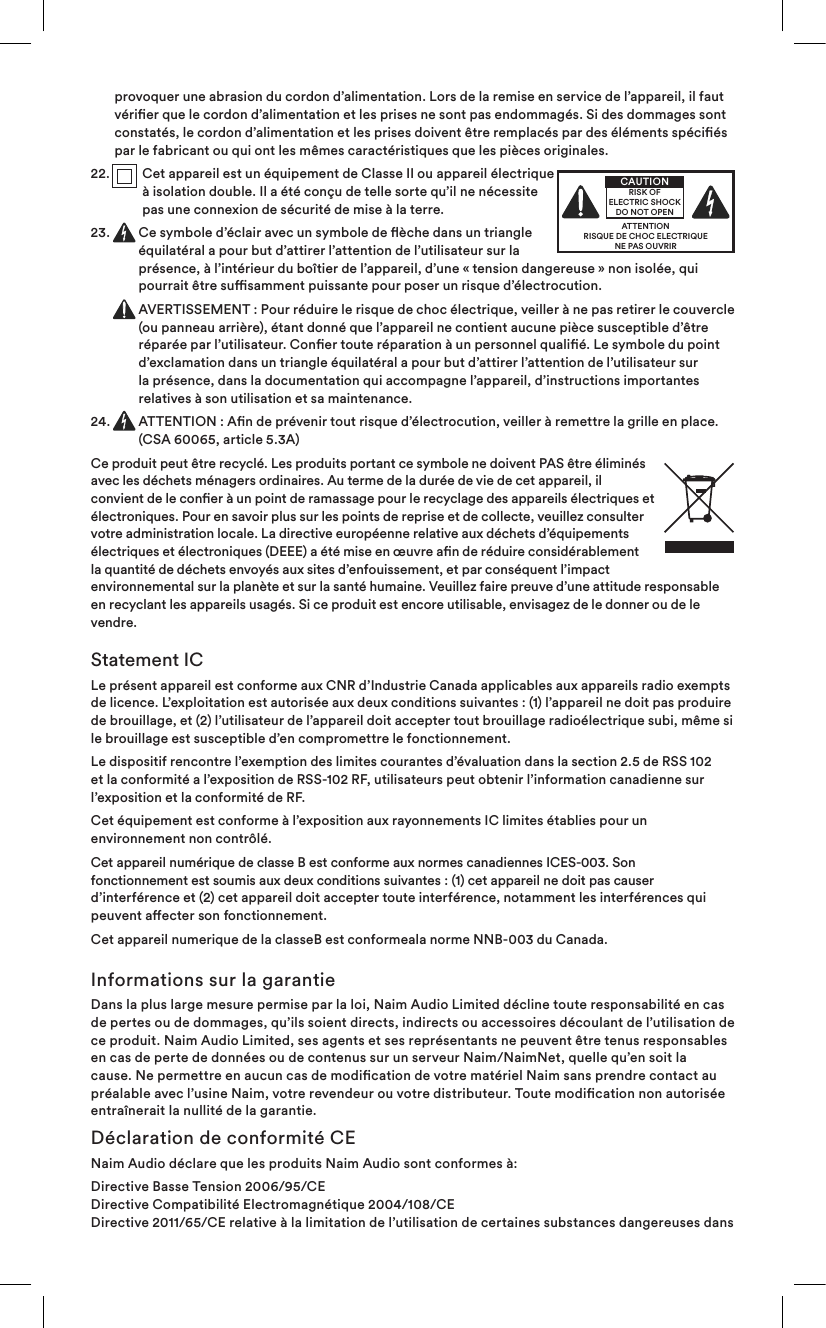 provoquer une abrasion du cordon d’alimentation. Lors de la remise en service de l’appareil, il faut vérier que le cordon d’alimentation et les prises ne sont pas endommagés. Si des dommages sont constatés, le cordon d’alimentation et les prises doivent être remplacés par des éléments spéciés par le fabricant ou qui ont les mêmes caractéristiques que les pièces originales.22.  Cet appareil est un équipement de ClasseII ou appareil électrique à isolation double. Il a été conçu de telle sorte qu’il ne nécessite pas une connexion de sécurité de mise à la terre.23. Ce symbole d’éclair avec un symbole de èche dans un triangle équilatéral a pour but d’attirer l’attention de l’utilisateur sur la présence, à l’intérieur du boîtier de l’appareil, d’une «tension dangereuse» non isolée, qui pourrait être susamment puissante pour poser un risque d’électrocution.  AVERTISSEMENT: Pour réduire le risque de choc électrique, veiller à ne pas retirer le couvercle (ou panneau arrière), étant donné que l’appareil ne contient aucune pièce susceptible d’être réparée par l’utilisateur. Coner toute réparation à un personnel qualié. Le symbole du point d’exclamation dans un triangle équilatéral a pour but d’attirer l’attention de l’utilisateur sur la présence, dans la documentation qui accompagne l’appareil, d’instructions importantes relatives à son utilisation et sa maintenance.24.   ATTENTION: An de prévenir tout risque d’électrocution, veiller à remettre la grille en place. (CSA 60065, article 5.3A)Ce produit peut être recyclé. Les produits portant ce symbole ne doivent PAS être éliminés avec les déchets ménagers ordinaires. Au terme de la durée de vie de cet appareil, il convient de le coner à un point de ramassage pour le recyclage des appareils électriques et électroniques. Pour en savoir plus sur les points de reprise et de collecte, veuillez consulter votre administration locale. La directive européenne relative aux déchets d’équipements électriques et électroniques (DEEE) a été mise en œuvre an de réduire considérablement la quantité de déchets envoyés aux sites d’enfouissement, et par conséquent l’impact environnemental sur la planète et sur la santé humaine. Veuillez faire preuve d’une attitude responsable en recyclant les appareils usagés. Si ce produit est encore utilisable, envisagez de le donner ou de le vendre.Statement ICLe présent appareil est conforme aux CNR d’Industrie Canada applicables aux appareils radio exempts de licence. L’exploitation est autorisée aux deux conditions suivantes : (1) l’appareil ne doit pas produire de brouillage, et (2) l’utilisateur de l’appareil doit accepter tout brouillage radioélectrique subi, même si le brouillage est susceptible d’en compromettre le fonctionnement.Le dispositif rencontre l’exemption des limites courantes d’évaluation dans la section 2.5 de RSS 102 et la conformité a l’exposition de RSS-102 RF, utilisateurs peut obtenir l’information canadienne sur l’exposition et la conformité de RF.Cet équipement est conforme à l’exposition aux rayonnements IC limites établies pour un environnement non contrôlé.Cet appareil numérique de classe B est conforme aux normes canadiennes ICES-003. Son fonctionnement est soumis aux deux conditions suivantes : (1) cet appareil ne doit pas causer d’interférence et (2) cet appareil doit accepter toute interférence, notamment les interférences qui peuvent aecter son fonctionnement.  Cet appareil numerique de la classeB est conformeala norme NNB-003 du Canada.Informations sur la garantieDans la plus large mesure permise par la loi, Naim Audio Limited décline toute responsabilité en cas de pertes ou de dommages, qu’ils soient directs, indirects ou accessoires découlant de l’utilisation de ce produit. Naim Audio Limited, ses agents et ses représentants ne peuvent être tenus responsables en cas de perte de données ou de contenus sur un serveur Naim/NaimNet, quelle qu’en soit la cause. Ne permettre en aucun cas de modication de votre matériel Naim sans prendre contact au préalable avec l’usine Naim, votre revendeur ou votre distributeur. Toute modication non autorisée entraînerait la nullité de la garantie.Déclaration de conformité CENaim Audio déclare que les produits Naim Audio sont conformes à:Directive Basse Tension 2006/95/CE Directive Compatibilité Electromagnétique 2004/108/CE Directive 2011/65/CE relative à la limitation de l’utilisation de certaines substances dangereuses dans ATTENTIONRISQUE DE CHOC ELECTRIQUENE PAS OUVRIRCAUTIONRISK OF ELECTRIC SHOCK DO NOT OPEN