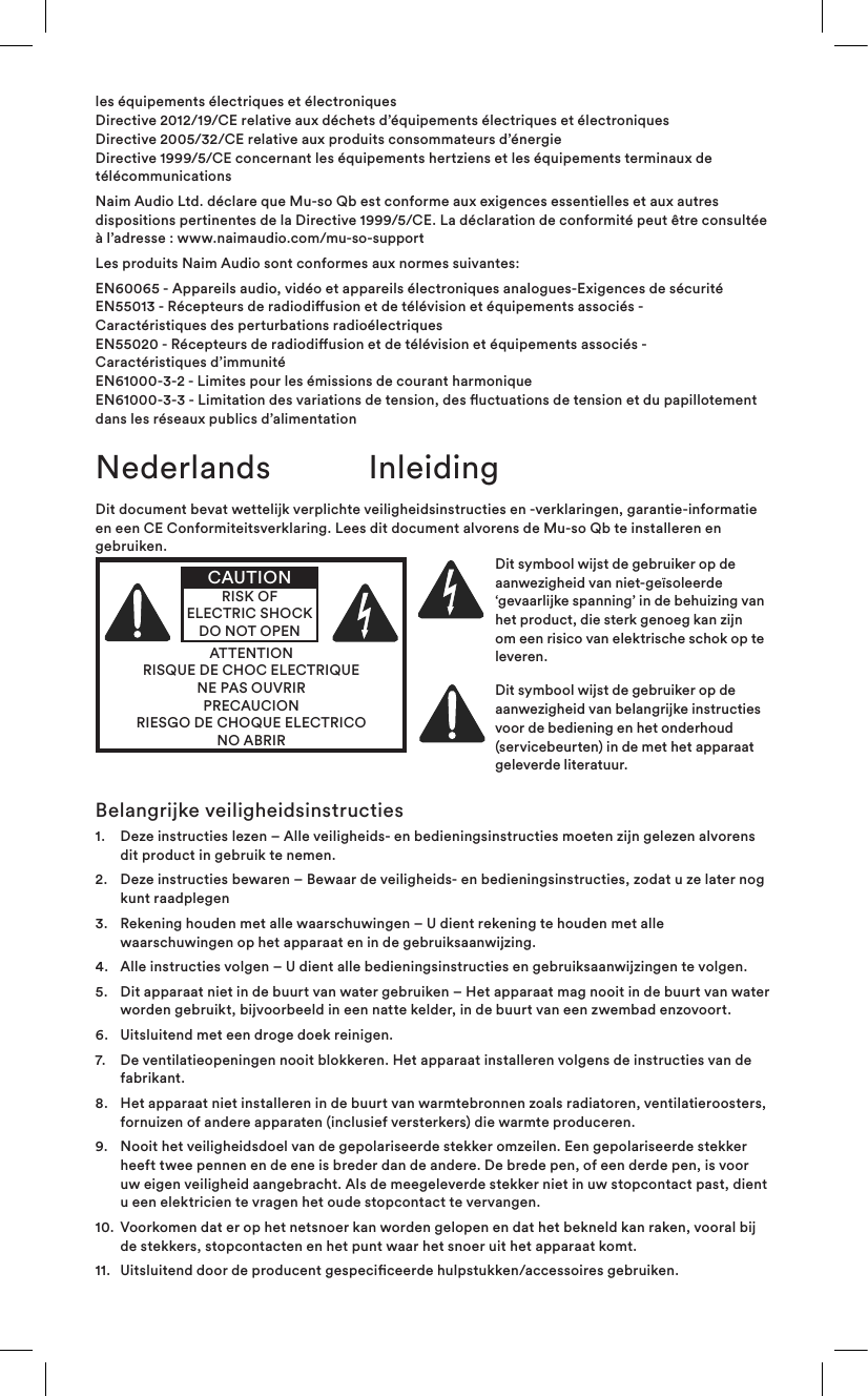 les équipements électriques et électroniques  Directive 2012/19/CE relative aux déchets d’équipements électriques et électroniques Directive 2005/32/CE relative aux produits consommateurs d’énergie Directive 1999/5/CE concernant les équipements hertziens et les équipements terminaux de télécommunicationsNaim Audio Ltd. déclare que Mu-so Qb est conforme aux exigences essentielles et aux autres dispositions pertinentes de la Directive 1999/5/CE. La déclaration de conformité peut être consultée à l’adresse: www.naimaudio.com/mu-so-supportLes produits Naim Audio sont conformes aux normes suivantes:EN60065 - Appareils audio, vidéo et appareils électroniques analogues-Exigences de sécurité EN55013 - Récepteurs de radiodiusion et de télévision et équipements associés -  Caractéristiques des perturbations radioélectriques EN55020 - Récepteurs de radiodiusion et de télévision et équipements associés -  Caractéristiques d’immunité EN61000-3-2 - Limites pour les émissions de courant harmonique EN61000-3-3 - Limitation des variations de tension, des uctuations de tension et du papillotement dans les réseaux publics d’alimentationDit document bevat wettelijk verplichte veiligheidsinstructies en -verklaringen, garantie-informatie en een CE Conformiteitsverklaring. Lees dit document alvorens de Mu-so Qb te installeren en gebruiken.ATTENTIONRISQUE DE CHOC ELECTRIQUENE PAS OUVRIRPRECAUCIONRIESGO DE CHOQUE ELECTRICONO ABRIRCAUTIONRISK OF ELECTRIC SHOCK DO NOT OPENDit symbool wijst de gebruiker op de aanwezigheid van niet-geïsoleerde ‘gevaarlijke spanning’ in de behuizing van het product, die sterk genoeg kan zijn om een risico van elektrische schok op te leveren. Dit symbool wijst de gebruiker op de aanwezigheid van belangrijke instructies voor de bediening en het onderhoud (servicebeurten) in de met het apparaat geleverde literatuur.Nederlands InleidingBelangrijke veiligheidsinstructies1.    Deze instructies lezen – Alle veiligheids- en bedieningsinstructies moeten zijn gelezen alvorens dit product in gebruik te nemen.2.    Deze instructies bewaren – Bewaar de veiligheids- en bedieningsinstructies, zodat u ze later nog kunt raadplegen3.    Rekening houden met alle waarschuwingen – U dient rekening te houden met alle waarschuwingen op het apparaat en in de gebruiksaanwijzing.4.   Alle instructies volgen – U dient alle bedieningsinstructies en gebruiksaanwijzingen te volgen.5.    Dit apparaat niet in de buurt van water gebruiken – Het apparaat mag nooit in de buurt van water worden gebruikt, bijvoorbeeld in een natte kelder, in de buurt van een zwembad enzovoort.6.   Uitsluitend met een droge doek reinigen.7.    De ventilatieopeningen nooit blokkeren. Het apparaat installeren volgens de instructies van de fabrikant. 8.    Het apparaat niet installeren in de buurt van warmtebronnen zoals radiatoren, ventilatieroosters, fornuizen of andere apparaten (inclusief versterkers) die warmte produceren.9.    Nooit het veiligheidsdoel van de gepolariseerde stekker omzeilen. Een gepolariseerde stekker heeft twee pennen en de ene is breder dan de andere. De brede pen, of een derde pen, is voor uw eigen veiligheid aangebracht. Als de meegeleverde stekker niet in uw stopcontact past, dient u een elektricien te vragen het oude stopcontact te vervangen.10.   Voorkomen dat er op het netsnoer kan worden gelopen en dat het bekneld kan raken, vooral bij de stekkers, stopcontacten en het punt waar het snoer uit het apparaat komt.11.  Uitsluitend door de producent gespeciceerde hulpstukken/accessoires gebruiken.