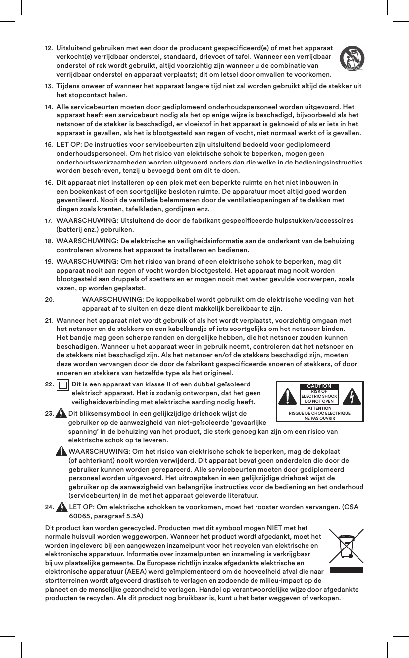 12.   Uitsluitend gebruiken met een door de producent gespeciceerd(e) of met het apparaat verkocht(e) verrijdbaar onderstel, standaard, drievoet of tafel. Wanneer een verrijdbaar onderstel of rek wordt gebruikt, altijd voorzichtig zijn wanneer u de combinatie van verrijdbaar onderstel en apparaat verplaatst; dit om letsel door omvallen te voorkomen.13.   Tijdens onweer of wanneer het apparaat langere tijd niet zal worden gebruikt altijd de stekker uit het stopcontact halen.14.   Alle servicebeurten moeten door gediplomeerd onderhoudspersoneel worden uitgevoerd. Het apparaat heeft een servicebeurt nodig als het op enige wijze is beschadigd, bijvoorbeeld als het netsnoer of de stekker is beschadigd, er vloeistof in het apparaat is geknoeid of als er iets in het apparaat is gevallen, als het is blootgesteld aan regen of vocht, niet normaal werkt of is gevallen. 15.   LET OP: De instructies voor servicebeurten zijn uitsluitend bedoeld voor gediplomeerd onderhoudspersoneel. Om het risico van elektrische schok te beperken, mogen geen onderhoudswerkzaamheden worden uitgevoerd anders dan die welke in de bedieningsinstructies worden beschreven, tenzij u bevoegd bent om dit te doen.16.   Dit apparaat niet installeren op een plek met een beperkte ruimte en het niet inbouwen in een boekenkast of een soortgelijke besloten ruimte. De apparatuur moet altijd goed worden geventileerd. Nooit de ventilatie belemmeren door de ventilatieopeningen af te dekken met dingen zoals kranten, tafelkleden, gordijnen enz.17.   WAARSCHUWING: Uitsluitend de door de fabrikant gespeciceerde hulpstukken/accessoires (batterij enz.) gebruiken.18.   WAARSCHUWING: De elektrische en veiligheidsinformatie aan de onderkant van de behuizing controleren alvorens het apparaat te installeren en bedienen.19.   WAARSCHUWING: Om het risico van brand of een elektrische schok te beperken, mag dit apparaat nooit aan regen of vocht worden blootgesteld. Het apparaat mag nooit worden blootgesteld aan druppels of spetters en er mogen nooit met water gevulde voorwerpen, zoals vazen, op worden geplaatst.20.    WAARSCHUWING: De koppelkabel wordt gebruikt om de elektrische voeding van het apparaat af te sluiten en deze dient makkelijk bereikbaar te zijn.21.   Wanneer het apparaat niet wordt gebruik of als het wordt verplaatst, voorzichtig omgaan met het netsnoer en de stekkers en een kabelbandje of iets soortgelijks om het netsnoer binden. Het bandje mag geen scherpe randen en dergelijke hebben, die het netsnoer zouden kunnen beschadigen. Wanneer u het apparaat weer in gebruik neemt, controleren dat het netsnoer en de stekkers niet beschadigd zijn. Als het netsnoer en/of de stekkers beschadigd zijn, moeten deze worden vervangen door de door de fabrikant gespeciceerde snoeren of stekkers, of door snoeren en stekkers van hetzelfde type als het origineel.22.   Dit is een apparaat van klasse II of een dubbel geïsoleerd elektrisch apparaat. Het is zodanig ontworpen, dat het geen veiligheidsverbinding met elektrische aarding nodig heeft.23.   Dit bliksemsymbool in een gelijkzijdige driehoek wijst de gebruiker op de aanwezigheid van niet-geïsoleerde ‘gevaarlijke spanning’ in de behuizing van het product, die sterk genoeg kan zijn om een risico van elektrische schok op te leveren.   WAARSCHUWING: Om het risico van elektrische schok te beperken, mag de dekplaat (of achterkant) nooit worden verwijderd. Dit apparaat bevat geen onderdelen die door de gebruiker kunnen worden gerepareerd. Alle servicebeurten moeten door gediplomeerd personeel worden uitgevoerd. Het uitroepteken in een gelijkzijdige driehoek wijst de gebruiker op de aanwezigheid van belangrijke instructies voor de bediening en het onderhoud (servicebeurten) in de met het apparaat geleverde literatuur.24.   LET OP: Om elektrische schokken te voorkomen, moet het rooster worden vervangen. (CSA 60065, paragraaf 5.3A)Dit product kan worden gerecycled. Producten met dit symbool mogen NIET met het normale huisvuil worden weggeworpen. Wanneer het product wordt afgedankt, moet het worden ingeleverd bij een aangewezen inzamelpunt voor het recyclen van elektrische en elektronische apparatuur. Informatie over inzamelpunten en inzameling is verkrijgbaar bij uw plaatselijke gemeente. De Europese richtlijn inzake afgedankte elektrische en elektronische apparatuur (AEEA) werd geïmplementeerd om de hoeveelheid afval die naar stortterreinen wordt afgevoerd drastisch te verlagen en zodoende de milieu-impact op de planeet en de menselijke gezondheid te verlagen. Handel op verantwoordelijke wijze door afgedankte producten te recyclen. Als dit product nog bruikbaar is, kunt u het beter weggeven of verkopen.ATTENTIONRISQUE DE CHOC ELECTRIQUENE PAS OUVRIRCAUTIONRISK OF ELECTRIC SHOCK DO NOT OPEN
