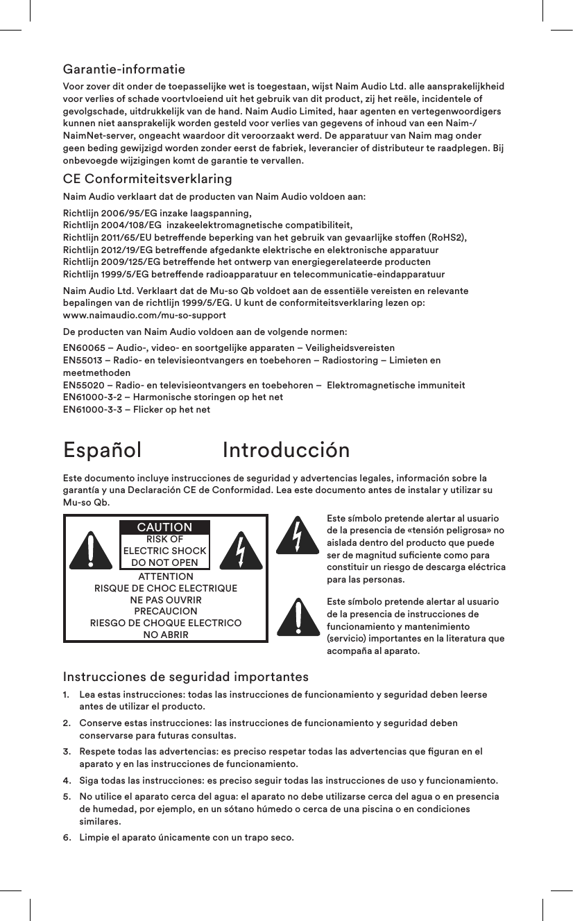 Garantie-informatieVoor zover dit onder de toepasselijke wet is toegestaan, wijst Naim Audio Ltd. alle aansprakelijkheid voor verlies of schade voortvloeiend uit het gebruik van dit product, zij het reële, incidentele of gevolgschade, uitdrukkelijk van de hand. Naim Audio Limited, haar agenten en vertegenwoordigers kunnen niet aansprakelijk worden gesteld voor verlies van gegevens of inhoud van een Naim-/NaimNet-server, ongeacht waardoor dit veroorzaakt werd. De apparatuur van Naim mag onder geen beding gewijzigd worden zonder eerst de fabriek, leverancier of distributeur te raadplegen. Bij onbevoegde wijzigingen komt de garantie te vervallen.CE ConformiteitsverklaringNaim Audio verklaart dat de producten van Naim Audio voldoen aan:Richtlijn 2006/95/EG inzake laagspanning, Richtlijn 2004/108/EG  inzakeelektromagnetische compatibiliteit, Richtlijn 2011/65/EU betreende beperking van het gebruik van gevaarlijke stoen (RoHS2), Richtlijn 2012/19/EG betreende afgedankte elektrische en elektronische apparatuur Richtlijn 2009/125/EG betreende het ontwerp van energiegerelateerde producten Richtlijn 1999/5/EG betreende radioapparatuur en telecommunicatie-eindapparatuurNaim Audio Ltd. Verklaart dat de Mu-so Qb voldoet aan de essentiële vereisten en relevante bepalingen van de richtlijn 1999/5/EG. U kunt de conformiteitsverklaring lezen op:  www.naimaudio.com/mu-so-supportDe producten van Naim Audio voldoen aan de volgende normen:EN60065 – Audio-, video- en soortgelijke apparaten – Veiligheidsvereisten EN55013 – Radio- en televisieontvangers en toebehoren – Radiostoring – Limieten en meetmethoden EN55020 – Radio- en televisieontvangers en toebehoren –  Elektromagnetische immuniteit EN61000-3-2 – Harmonische storingen op het net EN61000-3-3 – Flicker op het netEspañol IntroducciónEste documento incluye instrucciones de seguridad y advertencias legales, información sobre la garantía y una Declaración CE de Conformidad. Lea este documento antes de instalar y utilizar su Mu-so Qb.ATTENTIONRISQUE DE CHOC ELECTRIQUENE PAS OUVRIRPRECAUCIONRIESGO DE CHOQUE ELECTRICONO ABRIRCAUTIONRISK OF ELECTRIC SHOCK DO NOT OPENEste símbolo pretende alertar al usuario de la presencia de «tensión peligrosa» no aislada dentro del producto que puede ser de magnitud suciente como para constituir un riesgo de descarga eléctrica para las personas. Este símbolo pretende alertar al usuario de la presencia de instrucciones de funcionamiento y mantenimiento (servicio) importantes en la literatura que acompaña al aparato.Instrucciones de seguridad importantes1.   Lea estas instrucciones: todas las instrucciones de funcionamiento y seguridad deben leerse antes de utilizar el producto.2.    Conserve estas instrucciones: las instrucciones de funcionamiento y seguridad deben conservarse para futuras consultas.3.    Respete todas las advertencias: es preciso respetar todas las advertencias que guran en el aparato y en las instrucciones de funcionamiento.4.   Siga todas las instrucciones: es preciso seguir todas las instrucciones de uso y funcionamiento.5.    No utilice el aparato cerca del agua: el aparato no debe utilizarse cerca del agua o en presencia de humedad, por ejemplo, en un sótano húmedo o cerca de una piscina o en condiciones similares.6.   Limpie el aparato únicamente con un trapo seco.