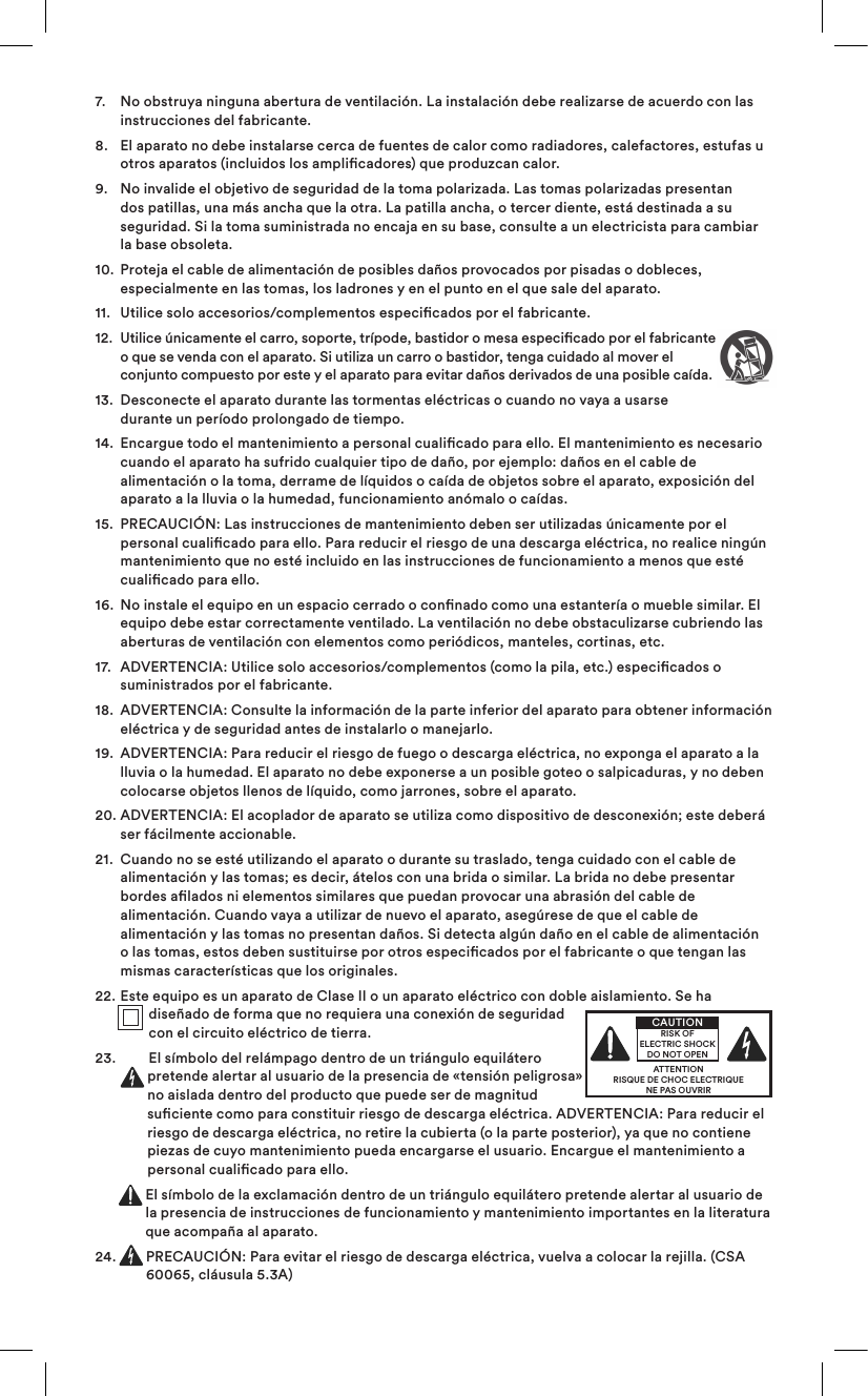 7.    No obstruya ninguna abertura de ventilación. La instalación debe realizarse de acuerdo con las instrucciones del fabricante. 8.    El aparato no debe instalarse cerca de fuentes de calor como radiadores, calefactores, estufas u otros aparatos (incluidos los amplicadores) que produzcan calor.9.    No invalide el objetivo de seguridad de la toma polarizada. Las tomas polarizadas presentan dos patillas, una más ancha que la otra. La patilla ancha, o tercer diente, está destinada a su seguridad. Si la toma suministrada no encaja en su base, consulte a un electricista para cambiar la base obsoleta.10.   Proteja el cable de alimentación de posibles daños provocados por pisadas o dobleces, especialmente en las tomas, los ladrones y en el punto en el que sale del aparato.11.  Utilice solo accesorios/complementos especicados por el fabricante.12.   Utilice únicamente el carro, soporte, trípode, bastidor o mesa especicado por el fabricante o que se venda con el aparato. Si utiliza un carro o bastidor, tenga cuidado al mover el conjunto compuesto por este y el aparato para evitar daños derivados de una posible caída.13.   Desconecte el aparato durante las tormentas eléctricas o cuando no vaya a usarse durante un período prolongado de tiempo.14.   Encargue todo el mantenimiento a personal cualicado para ello. El mantenimiento es necesario cuando el aparato ha sufrido cualquier tipo de daño, por ejemplo: daños en el cable de alimentación o la toma, derrame de líquidos o caída de objetos sobre el aparato, exposición del aparato a la lluvia o la humedad, funcionamiento anómalo o caídas. 15.   PRECAUCIÓN: Las instrucciones de mantenimiento deben ser utilizadas únicamente por el personal cualicado para ello. Para reducir el riesgo de una descarga eléctrica, no realice ningún mantenimiento que no esté incluido en las instrucciones de funcionamiento a menos que esté cualicado para ello.16.   No instale el equipo en un espacio cerrado o connado como una estantería o mueble similar. El equipo debe estar correctamente ventilado. La ventilación no debe obstaculizarse cubriendo las aberturas de ventilación con elementos como periódicos, manteles, cortinas, etc. 17.   ADVERTENCIA: Utilice solo accesorios/complementos (como la pila, etc.) especicados o suministrados por el fabricante.18.   ADVERTENCIA: Consulte la información de la parte inferior del aparato para obtener información eléctrica y de seguridad antes de instalarlo o manejarlo.19.   ADVERTENCIA: Para reducir el riesgo de fuego o descarga eléctrica, no exponga el aparato a la lluvia o la humedad. El aparato no debe exponerse a un posible goteo o salpicaduras, y no deben colocarse objetos llenos de líquido, como jarrones, sobre el aparato.20.  ADVERTENCIA: El acoplador de aparato se utiliza como dispositivo de desconexión; este deberá ser fácilmente accionable.21.   Cuando no se esté utilizando el aparato o durante su traslado, tenga cuidado con el cable de alimentación y las tomas; es decir, átelos con una brida o similar. La brida no debe presentar bordes alados ni elementos similares que puedan provocar una abrasión del cable de alimentación. Cuando vaya a utilizar de nuevo el aparato, asegúrese de que el cable de alimentación y las tomas no presentan daños. Si detecta algún daño en el cable de alimentación o las tomas, estos deben sustituirse por otros especicados por el fabricante o que tengan las mismas características que los originales.22.  Este equipo es un aparato de Clase II o un aparato eléctrico con doble aislamiento. Se ha diseñado de forma que no requiera una conexión de seguridad con el circuito eléctrico de tierra.23.   El símbolo del relámpago dentro de un triángulo equilátero pretende alertar al usuario de la presencia de «tensión peligrosa» no aislada dentro del producto que puede ser de magnitud suciente como para constituir riesgo de descarga eléctrica. ADVERTENCIA: Para reducir el riesgo de descarga eléctrica, no retire la cubierta (o la parte posterior), ya que no contiene piezas de cuyo mantenimiento pueda encargarse el usuario. Encargue el mantenimiento a personal cualicado para ello.  El símbolo de la exclamación dentro de un triángulo equilátero pretende alertar al usuario de la presencia de instrucciones de funcionamiento y mantenimiento importantes en la literatura que acompaña al aparato.24.   PRECAUCIÓN: Para evitar el riesgo de descarga eléctrica, vuelva a colocar la rejilla. (CSA 60065, cláusula 5.3A)ATTENTIONRISQUE DE CHOC ELECTRIQUENE PAS OUVRIRCAUTIONRISK OF ELECTRIC SHOCK DO NOT OPEN