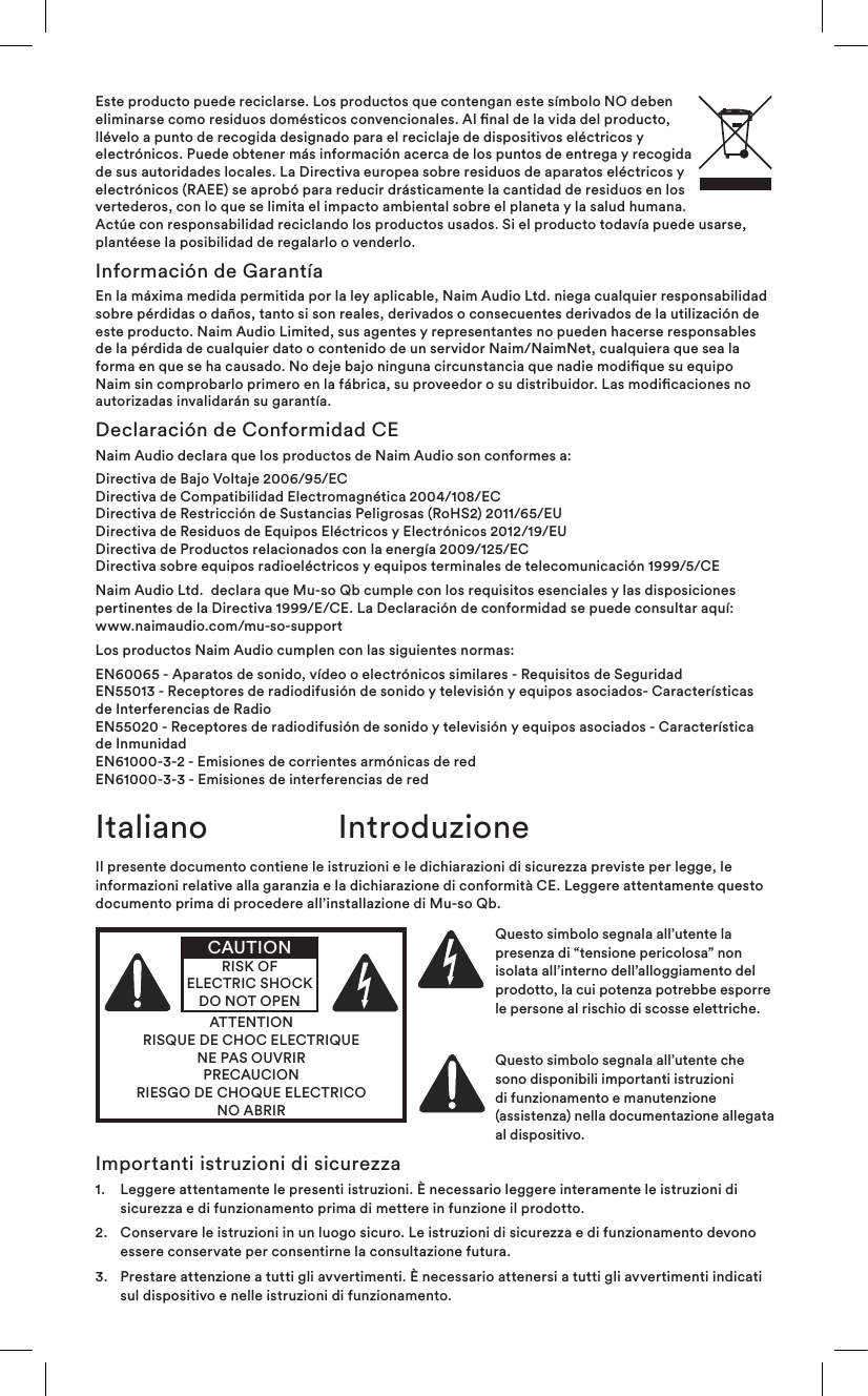 Este producto puede reciclarse. Los productos que contengan este símbolo NO deben eliminarse como residuos domésticos convencionales. Al nal de la vida del producto, llévelo a punto de recogida designado para el reciclaje de dispositivos eléctricos y electrónicos. Puede obtener más información acerca de los puntos de entrega y recogida de sus autoridades locales. La Directiva europea sobre residuos de aparatos eléctricos y electrónicos (RAEE) se aprobó para reducir drásticamente la cantidad de residuos en los vertederos, con lo que se limita el impacto ambiental sobre el planeta y la salud humana. Actúe con responsabilidad reciclando los productos usados. Si el producto todavía puede usarse, plantéese la posibilidad de regalarlo o venderlo.Información de GarantíaEn la máxima medida permitida por la ley aplicable, Naim Audio Ltd. niega cualquier responsabilidad sobre pérdidas o daños, tanto si son reales, derivados o consecuentes derivados de la utilización de este producto. Naim Audio Limited, sus agentes y representantes no pueden hacerse responsables de la pérdida de cualquier dato o contenido de un servidor Naim/NaimNet, cualquiera que sea la forma en que se ha causado. No deje bajo ninguna circunstancia que nadie modique su equipo Naim sin comprobarlo primero en la fábrica, su proveedor o su distribuidor. Las modicaciones no autorizadas invalidarán su garantía.Declaración de Conformidad CENaim Audio declara que los productos de Naim Audio son conformes a:Directiva de Bajo Voltaje 2006/95/EC Directiva de Compatibilidad Electromagnética 2004/108/EC Directiva de Restricción de Sustancias Peligrosas (RoHS2) 2011/65/EU  Directiva de Residuos de Equipos Eléctricos y Electrónicos 2012/19/EU Directiva de Productos relacionados con la energía 2009/125/EC Directiva sobre equipos radioeléctricos y equipos terminales de telecomunicación 1999/5/CENaim Audio Ltd.  declara que Mu-so Qb cumple con los requisitos esenciales y las disposiciones pertinentes de la Directiva 1999/E/CE. La Declaración de conformidad se puede consultar aquí: www.naimaudio.com/mu-so-supportLos productos Naim Audio cumplen con las siguientes normas: EN60065 - Aparatos de sonido, vídeo o electrónicos similares - Requisitos de Seguridad EN55013 - Receptores de radiodifusión de sonido y televisión y equipos asociados- Características de Interferencias de Radio EN55020 - Receptores de radiodifusión de sonido y televisión y equipos asociados - Característica de Inmunidad EN61000-3-2 - Emisiones de corrientes armónicas de red EN61000-3-3 - Emisiones de interferencias de redIl presente documento contiene le istruzioni e le dichiarazioni di sicurezza previste per legge, le informazioni relative alla garanzia e la dichiarazione di conformità CE. Leggere attentamente questo documento prima di procedere all’installazione di Mu-so Qb.ATTENTIONRISQUE DE CHOC ELECTRIQUENE PAS OUVRIRPRECAUCIONRIESGO DE CHOQUE ELECTRICONO ABRIRCAUTIONRISK OF ELECTRIC SHOCK DO NOT OPENQuesto simbolo segnala all’utente la presenza di “tensione pericolosa” non isolata all’interno dell’alloggiamento del prodotto, la cui potenza potrebbe esporre le persone al rischio di scosse elettriche. Questo simbolo segnala all’utente che sono disponibili importanti istruzioni di funzionamento e manutenzione (assistenza) nella documentazione allegata al dispositivo.Italiano IntroduzioneImportanti istruzioni di sicurezza1.   Leggere attentamente le presenti istruzioni. È necessario leggere interamente le istruzioni di sicurezza e di funzionamento prima di mettere in funzione il prodotto.2.   Conservare le istruzioni in un luogo sicuro. Le istruzioni di sicurezza e di funzionamento devono essere conservate per consentirne la consultazione futura.3.   Prestare attenzione a tutti gli avvertimenti. È necessario attenersi a tutti gli avvertimenti indicati sul dispositivo e nelle istruzioni di funzionamento.