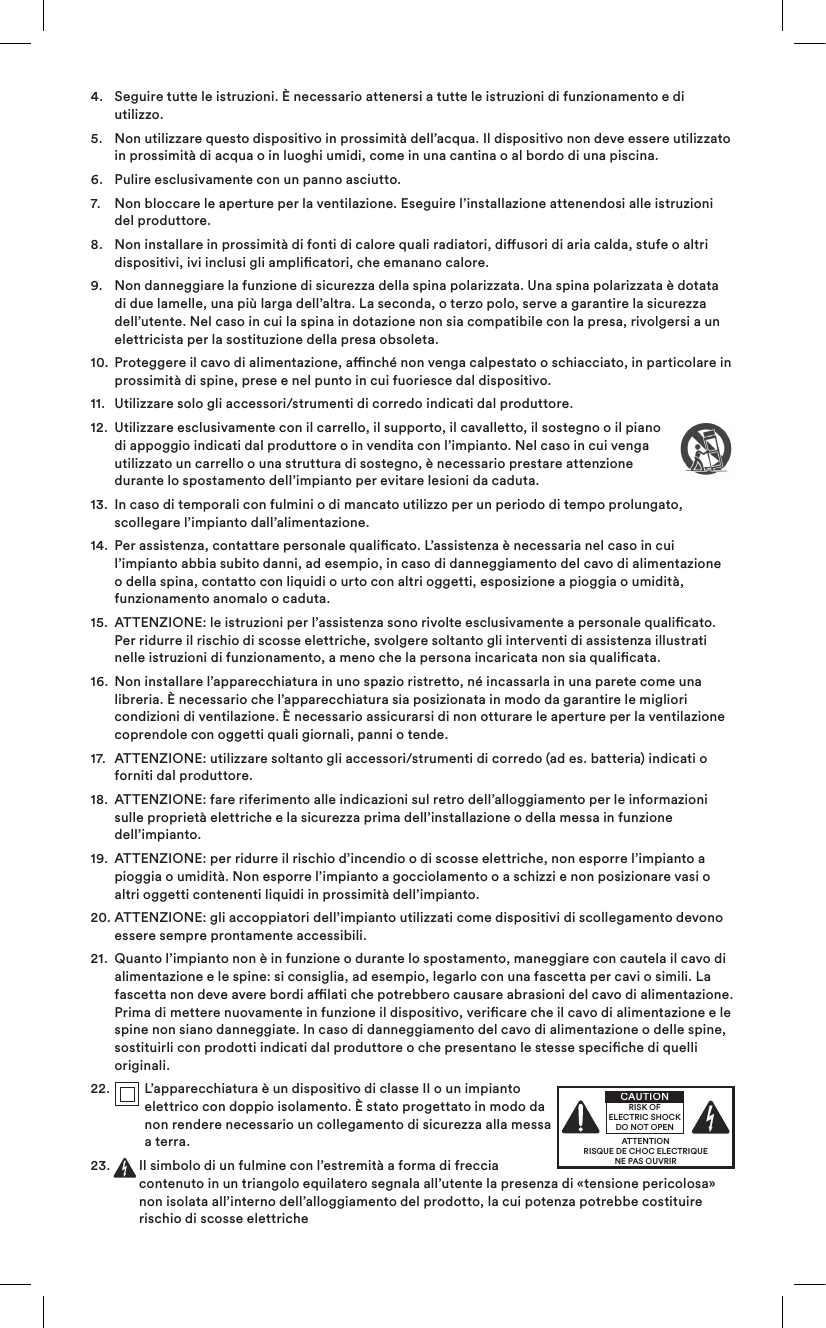 4.   Seguire tutte le istruzioni. È necessario attenersi a tutte le istruzioni di funzionamento e di utilizzo.5.    Non utilizzare questo dispositivo in prossimità dell’acqua. Il dispositivo non deve essere utilizzato in prossimità di acqua o in luoghi umidi, come in una cantina o al bordo di una piscina.6.   Pulire esclusivamente con un panno asciutto.7.   Non bloccare le aperture per la ventilazione. Eseguire l’installazione attenendosi alle istruzioni del produttore. 8.    Non installare in prossimità di fonti di calore quali radiatori, diusori di aria calda, stufe o altri dispositivi, ivi inclusi gli amplicatori, che emanano calore.9.    Non danneggiare la funzione di sicurezza della spina polarizzata. Una spina polarizzata è dotata di due lamelle, una più larga dell’altra. La seconda, o terzo polo, serve a garantire la sicurezza dell’utente. Nel caso in cui la spina in dotazione non sia compatibile con la presa, rivolgersi a un elettricista per la sostituzione della presa obsoleta.10.   Proteggere il cavo di alimentazione, anché non venga calpestato o schiacciato, in particolare in prossimità di spine, prese e nel punto in cui fuoriesce dal dispositivo.11.  Utilizzare solo gli accessori/strumenti di corredo indicati dal produttore.12.   Utilizzare esclusivamente con il carrello, il supporto, il cavalletto, il sostegno o il piano di appoggio indicati dal produttore o in vendita con l’impianto. Nel caso in cui venga utilizzato un carrello o una struttura di sostegno, è necessario prestare attenzione durante lo spostamento dell’impianto per evitare lesioni da caduta.13.   In caso di temporali con fulmini o di mancato utilizzo per un periodo di tempo prolungato, scollegare l’impianto dall’alimentazione.14.   Per assistenza, contattare personale qualicato. L’assistenza è necessaria nel caso in cui l’impianto abbia subito danni, ad esempio, in caso di danneggiamento del cavo di alimentazione o della spina, contatto con liquidi o urto con altri oggetti, esposizione a pioggia o umidità, funzionamento anomalo o caduta. 15.   ATTENZIONE: le istruzioni per l’assistenza sono rivolte esclusivamente a personale qualicato. Per ridurre il rischio di scosse elettriche, svolgere soltanto gli interventi di assistenza illustrati nelle istruzioni di funzionamento, a meno che la persona incaricata non sia qualicata.16.   Non installare l’apparecchiatura in uno spazio ristretto, né incassarla in una parete come una libreria. È necessario che l’apparecchiatura sia posizionata in modo da garantire le migliori condizioni di ventilazione. È necessario assicurarsi di non otturare le aperture per la ventilazione coprendole con oggetti quali giornali, panni o tende.17.   ATTENZIONE: utilizzare soltanto gli accessori/strumenti di corredo (ad es. batteria) indicati o forniti dal produttore.18.   ATTENZIONE: fare riferimento alle indicazioni sul retro dell’alloggiamento per le informazioni sulle proprietà elettriche e la sicurezza prima dell’installazione o della messa in funzione dell’impianto.19.   ATTENZIONE: per ridurre il rischio d’incendio o di scosse elettriche, non esporre l’impianto a pioggia o umidità. Non esporre l’impianto a gocciolamento o a schizzi e non posizionare vasi o altri oggetti contenenti liquidi in prossimità dell’impianto.20.  ATTENZIONE: gli accoppiatori dell’impianto utilizzati come dispositivi di scollegamento devono essere sempre prontamente accessibili.21.   Quanto l’impianto non è in funzione o durante lo spostamento, maneggiare con cautela il cavo di alimentazione e le spine: si consiglia, ad esempio, legarlo con una fascetta per cavi o simili. La fascetta non deve avere bordi alati che potrebbero causare abrasioni del cavo di alimentazione. Prima di mettere nuovamente in funzione il dispositivo, vericare che il cavo di alimentazione e le spine non siano danneggiate. In caso di danneggiamento del cavo di alimentazione o delle spine, sostituirli con prodotti indicati dal produttore o che presentano le stesse speciche di quelli originali.22.    L’apparecchiatura è un dispositivo di classe II o un impianto elettrico con doppio isolamento. È stato progettato in modo da non rendere necessario un collegamento di sicurezza alla messa a terra.23.   Il simbolo di un fulmine con l’estremità a forma di freccia contenuto in un triangolo equilatero segnala all’utente la presenza di «tensione pericolosa» non isolata all’interno dell’alloggiamento del prodotto, la cui potenza potrebbe costituire rischio di scosse elettriche ATTENTIONRISQUE DE CHOC ELECTRIQUENE PAS OUVRIRCAUTIONRISK OF ELECTRIC SHOCK DO NOT OPEN