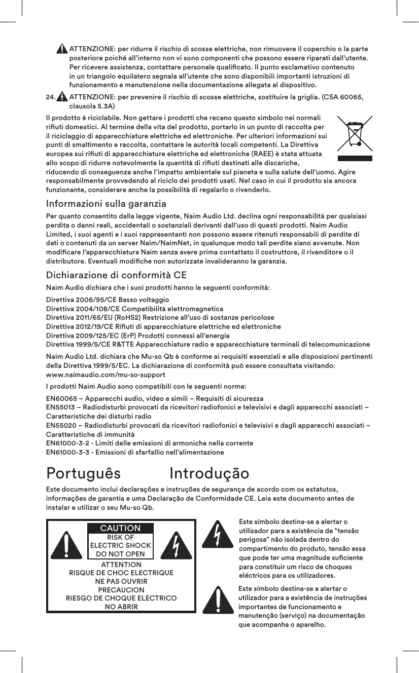   ATTENZIONE: per ridurre il rischio di scosse elettriche, non rimuovere il coperchio o la parte posteriore poiché all’interno non vi sono componenti che possono essere riparati dall’utente. Per ricevere assistenza, contattare personale qualicato. Il punto esclamativo contenuto in un triangolo equilatero segnala all’utente che sono disponibili importanti istruzioni di funzionamento e manutenzione nella documentazione allegata al dispositivo.24.   ATTENZIONE: per prevenire il rischio di scosse elettriche, sostituire la griglia. (CSA 60065, clausola 5.3A)Il prodotto è riciclabile. Non gettare i prodotti che recano questo simbolo nei normali riuti domestici. Al termine della vita del prodotto, portarlo in un punto di raccolta per il riciclaggio di apparecchiature elettriche ed elettroniche. Per ulteriori informazioni sui punti di smaltimento e raccolta, contattare le autorità locali competenti. La Direttiva europea sui riuti di apparecchiature elettriche ed elettroniche (RAEE) è stata attuata allo scopo di ridurre notevolmente la quantità di riuti destinati alle discariche, riducendo di conseguenza anche l’impatto ambientale sul pianeta e sulla salute dell’uomo. Agire responsabilmente provvedendo al riciclo dei prodotti usati. Nel caso in cui il prodotto sia ancora funzionante, considerare anche la possibilità di regalarlo o rivenderlo.Informazioni sulla garanziaPer quanto consentito dalla legge vigente, Naim Audio Ltd. declina ogni responsabilità per qualsiasi perdita o danni reali, accidentali o sostanziali derivanti dall’uso di questi prodotti. Naim Audio Limited, i suoi agenti e i suoi rappresentanti non possono essere ritenuti responsabili di perdite di dati o contenuti da un server Naim/NaimNet, in qualunque modo tali perdite siano avvenute. Non modicare l’apparecchiatura Naim senza avere prima contattato il costruttore, il rivenditore o il distributore. Eventuali modiche non autorizzate invalideranno la garanzia.Dichiarazione di conformità CENaim Audio dichiara che i suoi prodotti hanno le seguenti conformità: Direttiva 2006/95/CE Basso voltaggio Direttiva 2004/108/CE Compatibilità elettromagnetica Direttiva 2011/65/EU (RoHS2) Restrizione all’uso di sostanze pericolose Direttiva 2012/19/CE Riuti di apparecchiature elettriche ed elettroniche Direttiva 2009/125/EC (ErP) Prodotti connessi all’energia Direttiva 1999/5/CE R&amp;TTE Apparecchiature radio e apparecchiature terminali di telecomunicazioneNaim Audio Ltd. dichiara che Mu-so Qb è conforme ai requisiti essenziali e alle disposizioni pertinenti della Direttiva 1999/5/EC. La dichiarazione di conformità può essere consultata visitando:  www.naimaudio.com/mu-so-supportI prodotti Naim Audio sono compatibili con le seguenti norme:EN60065 – Apparecchi audio, video e simili – Requisiti di sicurezza EN55013 – Radiodisturbi provocati da ricevitori radiofonici e televisivi e dagli apparecchi associati – Caratteristiche dei disturbi radio EN55020 – Radiodisturbi provocati da ricevitori radiofonici e televisivi e dagli apparecchi associati – Caratteristiche di immunità EN61000-3-2 - Limiti delle emissioni di armoniche nella corrente EN61000-3-3 - Emissioni di sfarfallio nell’alimentazioneEste documento inclui declarações e instruções de segurança de acordo com os estatutos, informações de garantia e uma Declaração de Conformidade CE. Leia este documento antes de instalar e utilizar o seu Mu-so Qb.ATTENTIONRISQUE DE CHOC ELECTRIQUENE PAS OUVRIRPRECAUCIONRIESGO DE CHOQUE ELECTRICONO ABRIRCAUTIONRISK OF ELECTRIC SHOCK DO NOT OPENEste símbolo destina-se a alertar o utilizador para a existência de “tensão perigosa” não isolada dentro do compartimento do produto, tensão essa que pode ter uma magnitude suciente para constituir um risco de choques eléctricos para os utilizadores. Este símbolo destina-se a alertar o utilizador para a existência de instruções importantes de funcionamento e manutenção (serviço) na documentação que acompanha o aparelho.Português Introdução