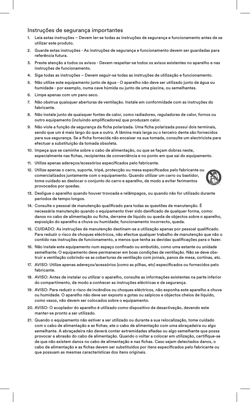 Instruções de segurança importantes1.    Leia estas instruções – Devem ler-se todas as instruções de segurança e funcionamento antes de se utilizar este produto.2.    Guarde estas instruções - As instruções de segurança e funcionamento devem ser guardadas para referência futura.3.    Preste atenção a todos os avisos - Devem respeitar-se todos os avisos existentes no aparelho e nas instruções de funcionamento.4.   Siga todas as instruções – Devem seguir-se todas as instruções de utilização e funcionamento.5.    Não utilize este equipamento junto de água - O aparelho não deve ser utilizado junto de água ou humidade - por exemplo, numa cave húmida ou junto de uma piscina, ou semelhantes.6.   Limpe apenas com um pano seco.7.    Não obstrua quaisquer aberturas de ventilação. Instale em conformidade com as instruções do fabricante. 8.    Não instale junto de quaisquer fontes de calor, como radiadores, reguladores de calor, fornos ou outro equipamento (incluindo amplicadores) que produzam calor.9.    Não viole a função de segurança da cha polarizada. Uma cha polarizada possui dois terminais, sendo que um é mais largo do que a outro. A lâmina mais larga ou o terceiro dente são fornecidos para sua segurança. Se a cha fornecida não encaixar na sua tomada, consulte um electricista para efectuar a substituição da tomada obsoleta.10.   Impeça que se caminhe sobre o cabo de alimentação, ou que se façam dobras neste, especialmente nas chas, recipientes de conveniência e no ponto em que sai do equipamento.11.  Utilize apenas adereços/acessórios especicados pelo fabricante.12.   Utilize apenas o carro, suporte, tripé, protecção ou mesa especicados pelo fabricante ou comercializados juntamente com o equipamento. Quando utilizar um carro ou bastidor, tome cuidado ao deslocar o conjunto do carro e aparelho, de modo a evitar ferimentos provocados por quedas.13.   Desligue o aparelho quando houver trovoada e relâmpagos, ou quando não for utilizado durante períodos de tempo longos.14.   Consulte o pessoal de manutenção qualicado para todas as questões de manutenção. É necessária manutenção quando o equipamento tiver sido danicado de qualquer forma, como: danos no cabo de alimentação ou cha, derrame de líquido ou queda de objectos sobre o aparelho, exposição do aparelho a chuva ou humidade; funcionamento incorrecto, queda. 15.   CUIDADO: As instruções de manutenção destinam-se a utilização apenas por pessoal qualicado. Para reduzir o risco de choques eléctricos, não efectue qualquer trabalho de manutenção que não o contido nas instruções de funcionamento, a menos que tenha as devidas qualicações para o fazer.16.   Não instale este equipamento num espaço connado ou embutido, como uma estante ou unidade semelhante. O equipamento deve permanecer em boas condições de ventilação. Não se deve obs-truir a ventilação cobrindo-se as coberturas de ventilação com jornais, panos de mesa, cortinas, etc.17.   AVISO: Utilize apenas adereços/acessórios (como as pilhas, etc) especicados ou fornecidos pelo fabricante.18.   AVISO: Antes de instalar ou utilizar o aparelho, consulte as informações existentes na parte inferior do compartimento, de modo a conhecer as instruções eléctricas e de segurança.19.   AVISO: Para reduzir o risco de incêndios ou choques eléctricos, não exponha este aparelho a chuva ou humidade. O aparelho não deve ser exposto a gotas ou salpicos e objectos cheios de líquido, como vasos, não devem ser colocados sobre o equipamento.20.   AVISO: O acoplador do aparelho é utilizado como dispositivo de desactivação, devendo este manter-se pronto a ser utilizado.21.   Quando o equipamento não estiver a ser utilizado ou durante a sua relocalização, tome cuidado com o cabo de alimentação e as chas; ate o cabo de alimentação com uma abraçadeira ou algo semelhante. A abraçadeira não deverá conter extremidades aadas ou algo semelhante que possa provocar a abrasão do cabo de alimentação. Quando o voltar a colocar em utilização, certique-se de que não existem danos no cabo de alimentação e nas chas. Caso sejam detectados danos, o cabo de alimentação e as chas devem ser substituídos por itens especicados pelo fabricante ou que possuam as mesmas características dos itens originais.