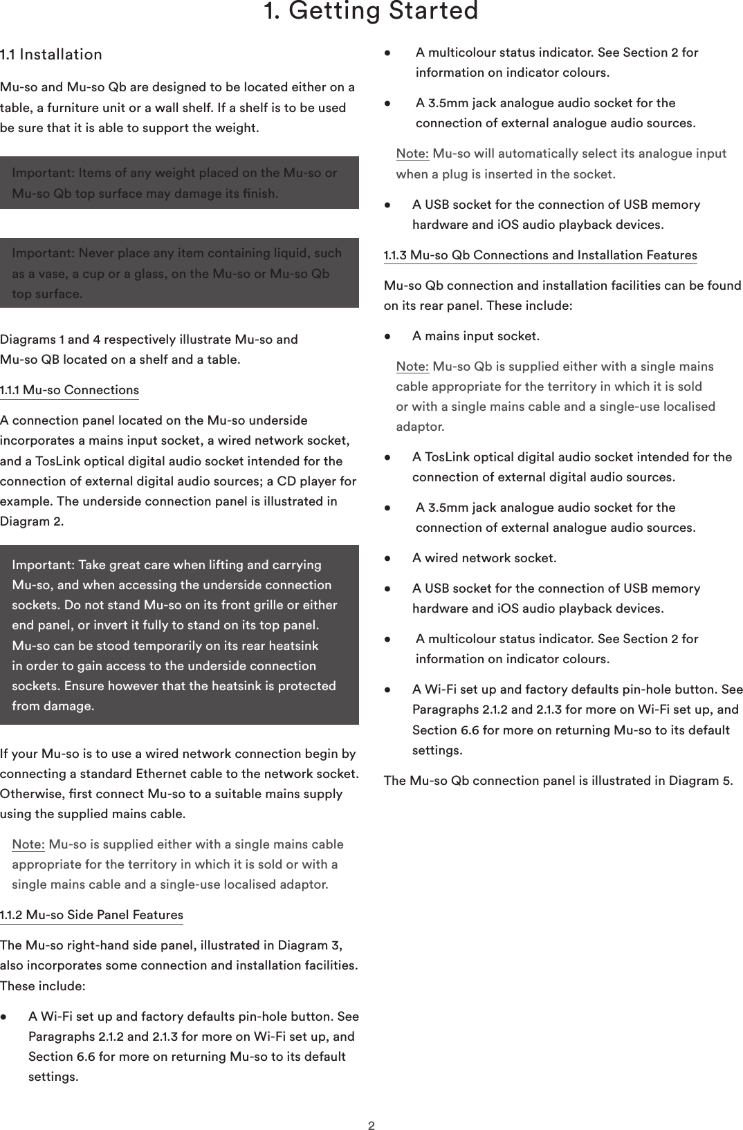 21. Getting Started1.1 InstallationMu-so and Mu-so Qb are designed to be located either on a table, a furniture unit or a wall shelf. If a shelf is to be used be sure that it is able to support the weight. Diagrams 1 and 4 respectively illustrate Mu-so and  Mu-so QB located on a shelf and a table.1.1.1 Mu-so ConnectionsA connection panel located on the Mu-so underside incorporates a mains input socket, a wired network socket, and a TosLink optical digital audio socket intended for the connection of external digital audio sources; a CD player for example. The underside connection panel is illustrated in Diagram 2.If your Mu-so is to use a wired network connection begin by connecting a standard Ethernet cable to the network socket. Otherwise, rst connect Mu-so to a suitable mains supply using the supplied mains cable. Note: Mu-so is supplied either with a single mains cable appropriate for the territory in which it is sold or with a single mains cable and a single-use localised adaptor.1.1.2 Mu-so Side Panel FeaturesThe Mu-so right-hand side panel, illustrated in Diagram 3, also incorporates some connection and installation facilities. These include:•   A Wi-Fi set up and factory defaults pin-hole button. See Paragraphs 2.1.2 and 2.1.3 for more on Wi-Fi set up, and Section 6.6 for more on returning Mu-so to its default settings.•    A multicolour status indicator. See Section 2 for information on indicator colours. •    A 3.5mm jack analogue audio socket for the connection of external analogue audio sources.Note: Mu-so will automatically select its analogue input when a plug is inserted in the socket.•   A USB socket for the connection of USB memory hardware and iOS audio playback devices. 1.1.3 Mu-so Qb Connections and Installation FeaturesMu-so Qb connection and installation facilities can be found on its rear panel. These include: •  A mains input socket.Note: Mu-so Qb is supplied either with a single mains cable appropriate for the territory in which it is sold or with a single mains cable and a single-use localised adaptor.•   A TosLink optical digital audio socket intended for the connection of external digital audio sources.•    A 3.5mm jack analogue audio socket for the connection of external analogue audio sources.•  A wired network socket.•   A USB socket for the connection of USB memory hardware and iOS audio playback devices. •    A multicolour status indicator. See Section 2 for information on indicator colours. •   A Wi-Fi set up and factory defaults pin-hole button. See Paragraphs 2.1.2 and 2.1.3 for more on Wi-Fi set up, and Section 6.6 for more on returning Mu-so to its default settings.The Mu-so Qb connection panel is illustrated in Diagram 5.Important: Items of any weight placed on the Mu-so or Mu-so Qb top surface may damage its nish.Important: Never place any item containing liquid, such as a vase, a cup or a glass, on the Mu-so or Mu-so Qb top surface.Important: Take great care when lifting and carrying Mu-so, and when accessing the underside connection sockets. Do not stand Mu-so on its front grille or either end panel, or invert it fully to stand on its top panel. Mu-so can be stood temporarily on its rear heatsink in order to gain access to the underside connection sockets. Ensure however that the heatsink is protected from damage.