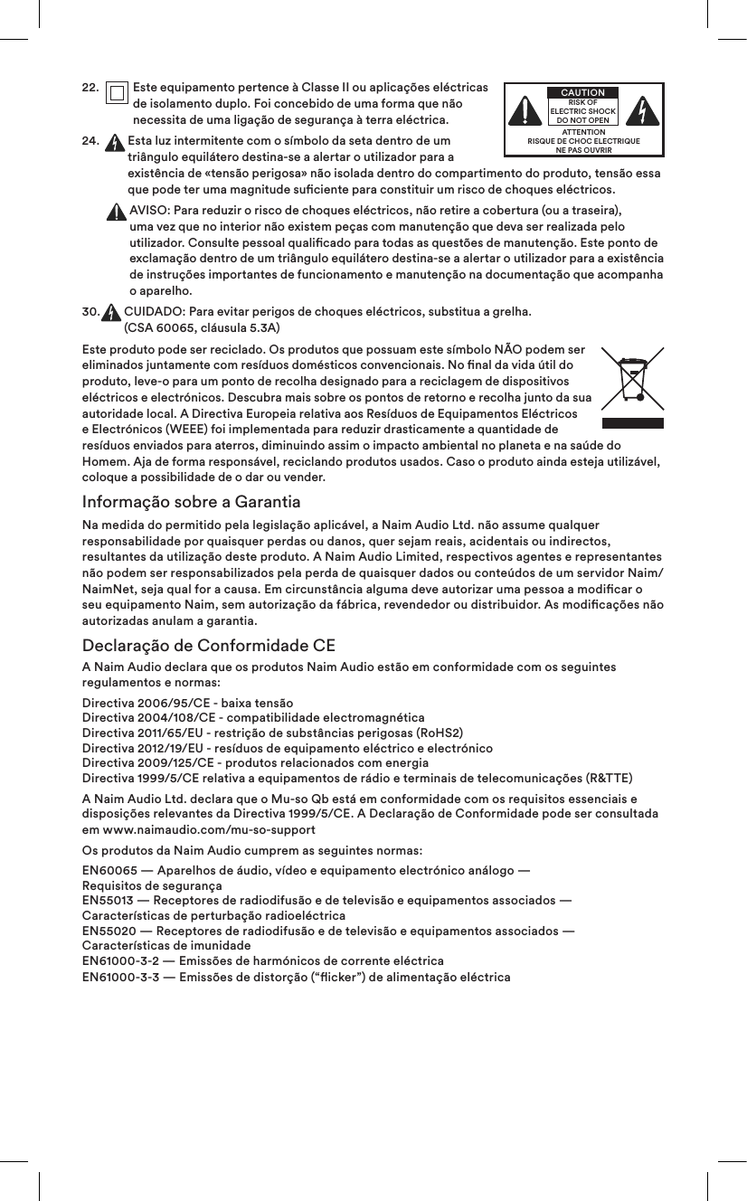 22.    Este equipamento pertence à Classe II ou aplicações eléctricas de isolamento duplo. Foi concebido de uma forma que não necessita de uma ligação de segurança à terra eléctrica.24 .     Esta luz intermitente com o símbolo da seta dentro de um triângulo equilátero destina-se a alertar o utilizador para a existência de «tensão perigosa» não isolada dentro do compartimento do produto, tensão essa que pode ter uma magnitude suciente para constituir um risco de choques eléctricos.      AVISO: Para reduzir o risco de choques eléctricos, não retire a cobertura (ou a traseira), uma vez que no interior não existem peças com manutenção que deva ser realizada pelo utilizador. Consulte pessoal qualicado para todas as questões de manutenção. Este ponto de exclamação dentro de um triângulo equilátero destina-se a alertar o utilizador para a existência de instruções importantes de funcionamento e manutenção na documentação que acompanha o aparelho.30.   CUIDADO: Para evitar perigos de choques eléctricos, substitua a grelha.  (CSA 60065, cláusula 5.3A)Este produto pode ser reciclado. Os produtos que possuam este símbolo NÃO podem ser eliminados juntamente com resíduos domésticos convencionais. No nal da vida útil do produto, leve-o para um ponto de recolha designado para a reciclagem de dispositivos eléctricos e electrónicos. Descubra mais sobre os pontos de retorno e recolha junto da sua autoridade local. A Directiva Europeia relativa aos Resíduos de Equipamentos Eléctricos e Electrónicos (WEEE) foi implementada para reduzir drasticamente a quantidade de resíduos enviados para aterros, diminuindo assim o impacto ambiental no planeta e na saúde do Homem. Aja de forma responsável, reciclando produtos usados. Caso o produto ainda esteja utilizável, coloque a possibilidade de o dar ou vender.Informação sobre a GarantiaNa medida do permitido pela legislação aplicável, a Naim Audio Ltd. não assume qualquer responsabilidade por quaisquer perdas ou danos, quer sejam reais, acidentais ou indirectos, resultantes da utilização deste produto. A Naim Audio Limited, respectivos agentes e representantes não podem ser responsabilizados pela perda de quaisquer dados ou conteúdos de um servidor Naim/NaimNet, seja qual for a causa. Em circunstância alguma deve autorizar uma pessoa a modicar o seu equipamento Naim, sem autorização da fábrica, revendedor ou distribuidor. As modicações não autorizadas anulam a garantia.Declaração de Conformidade CEA Naim Audio declara que os produtos Naim Audio estão em conformidade com os seguintes regulamentos e normas:Directiva 2006/95/CE - baixa tensão Directiva 2004/108/CE - compatibilidade electromagnética Directiva 2011/65/EU - restrição de substâncias perigosas (RoHS2) Directiva 2012/19/EU - resíduos de equipamento eléctrico e electrónico Directiva 2009/125/CE - produtos relacionados com energia Directiva 1999/5/CE relativa a equipamentos de rádio e terminais de telecomunicações (R&amp;TTE)A Naim Audio Ltd. declara que o Mu-so Qb está em conformidade com os requisitos essenciais e disposições relevantes da Directiva 1999/5/CE. A Declaração de Conformidade pode ser consultada em www.naimaudio.com/mu-so-supportOs produtos da Naim Audio cumprem as seguintes normas:EN60065 — Aparelhos de áudio, vídeo e equipamento electrónico análogo —  Requisitos de segurança EN55013 — Receptores de radiodifusão e de televisão e equipamentos associados —  Características de perturbação radioeléctrica EN55020 — Receptores de radiodifusão e de televisão e equipamentos associados — Características de imunidade EN61000-3-2 — Emissões de harmónicos de corrente eléctrica EN61000-3-3 — Emissões de distorção (“icker”) de alimentação eléctricaATTENTIONRISQUE DE CHOC ELECTRIQUENE PAS OUVRIRCAUTIONRISK OF ELECTRIC SHOCK DO NOT OPEN