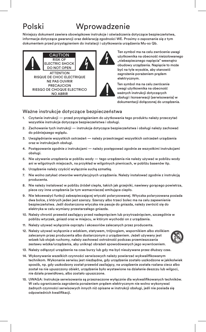 Polski WprowadzenieNiniejszy dokument zawiera obowiązkowe instrukcje i oświadczenia dotyczące bezpieczeństwa, informacje dotyczące gwarancji oraz deklarację zgodności WE. Prosimy o zapoznanie się z tym dokumentem przed przystąpieniem do instalacji i użytkowania urządzenia Mu-so Qb.ATTENTIONRISQUE DE CHOC ELECTRIQUENE PAS OUVRIRPRECAUCIONRIESGO DE CHOQUE ELECTRICONO ABRIRCAUTIONRISK OF ELECTRIC SHOCK DO NOT OPENTen symbol ma na celu zwrócenie uwagi użytkownika na obecność nieizolowanego „niebezpiecznego napięcia” wewnątrz obudowy urządzenia. Napięcie to może być na tyle wysokie, aby stanowić zagrożenie porażeniem prądem elektrycznym. Ten symbol ma na celu zwrócenie uwagi użytkownika na obecność ważnych instrukcji dotyczących obsługi i konserwacji (serwisowania) w dokumentacji dołączonej do urządzenia.Ważne instrukcje dotyczące bezpieczeństwa1.   Czytanie instrukcji — przed przystąpieniem do użytkowania tego produktu należy przeczytać wszystkie instrukcje dotyczące bezpieczeństwa i obsługi.2.   Zachowanie tych instrukcji — instrukcje dotyczące bezpieczeństwa i obsługi należy zachować do późniejszego wglądu.3.   Uwzględnianie wszystkich ostrzeżeń — należy przestrzegać wszystkich ostrzeżeń urządzenia oraz w instrukcjach obsługi.4.   Postępowanie zgodnie z instrukcjami — należy postępować zgodnie ze wszystkimi instrukcjami obsługi.5.   Nie używanie urządzenia w pobliżu wody — tego urządzenia nie należy używać w pobliżu wody ani w wilgotnych miejscach, na przykład w wilgotnych piwnicach, w pobliżu basenów itp.6.   Urządzenie należy czyścić wyłącznie suchą szmatką.7.   Nie wolno zatykać otworów wentylacyjnych urządzenia. Należy instalować zgodnie z instrukcją producenta. 8.   Nie należy instalować w pobliżu źródeł ciepła, takich jak grzejniki, nawiewy gorącego powietrza, piece czy inne urządzenia (w tym wzmacniacze) emitujące ciepło.9.   Nie lekceważyć funkcji zabezpieczającej wtyczki polaryzowanej. Wtyczka polaryzowana posiada dwa bolce, z których jeden jest szerszy. Szerszy albo trzeci bolec ma na celu zapewnienie bezpieczeństwa. Jeśli dostarczona wtyczka nie pasuje do gniazda, należy zwrócić się do elektryka w celu wymiany przestarzałego gniazda.10.   Należy chronić przewód zasilający przed nadepnięciem lub przytrzaśnięciem, szczególnie w pobliżu wtyczek, gniazd oraz w miejscu, w którym wychodzi on z urządzenia.11.   Należy używać wyłącznie osprzętu i akcesoriów zalecanych przez producenta.12.   Należy używać wyłącznie z wózkiem, statywem, trójnogiem, wspornikiem albo stolikiem zalecanym przez producenta albo dostarczonym z urządzeniem. Jeżeli używany jest wózek lub stojak ruchomy, należy zachować ostrożność podczas przemieszczania zestawu wózka/urządzenia, aby uniknąć obrażeń spowodowanych jego wywróceniem.13.  Należy odłączyć urządzenie na czas burzy lub gdy ma być nieużywane przez dłuższy czas.14.   Wykonywanie wszelkich czynności serwisowych należy powierzać wykwalikowanym technikom. Wykonanie serwisu jest niezbędne, gdy urządzenie zostało uszkodzone w jakikolwiek sposób, np. gdy uszkodzony został przewód zasilający, na urządzenie została rozlana ciecz albo został na nie upuszczony obiekt, urządzenie było wystawione na działanie deszczu lub wilgoci, nie działa prawidłowo, albo zostało upuszczone. 15.   UWAGA: Instrukcje serwisowania są przeznaczone wyłącznie dla wykwalikowanych techników. W celu ograniczenia zagrożenia porażeniem prądem elektrycznym nie wolno wykonywać żadnych czynności serwisowych innych niż opisane w instrukcji obsługi, jeśli nie posiada się odpowiednich kwalikacji.