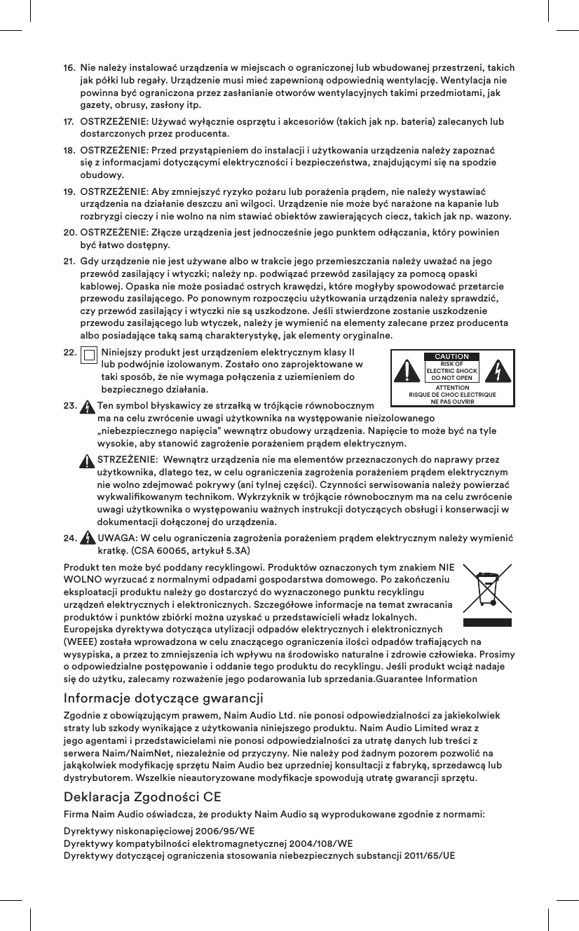 16.   Nie należy instalować urządzenia w miejscach o ograniczonej lub wbudowanej przestrzeni, takich jak półki lub regały. Urządzenie musi mieć zapewnioną odpowiednią wentylację. Wentylacja nie powinna być ograniczona przez zasłanianie otworów wentylacyjnych takimi przedmiotami, jak gazety, obrusy, zasłony itp.17.   OSTRZEŻENIE: Używać wyłącznie osprzętu i akcesoriów (takich jak np. bateria) zalecanych lub dostarczonych przez producenta.18.   OSTRZEŻENIE: Przed przystąpieniem do instalacji i użytkowania urządzenia należy zapoznać się z informacjami dotyczącymi elektryczności i bezpieczeństwa, znajdującymi się na spodzie obudowy.19.   OSTRZEŻENIE: Aby zmniejszyć ryzyko pożaru lub porażenia prądem, nie należy wystawiać urządzenia na działanie deszczu ani wilgoci. Urządzenie nie może być narażone na kapanie lub rozbryzgi cieczy i nie wolno na nim stawiać obiektów zawierających ciecz, takich jak np. wazony.20.  OSTRZEŻENIE: Złącze urządzenia jest jednocześnie jego punktem odłączania, który powinien być łatwo dostępny.21.   Gdy urządzenie nie jest używane albo w trakcie jego przemieszczania należy uważać na jego przewód zasilający i wtyczki; należy np. podwiązać przewód zasilający za pomocą opaski kablowej. Opaska nie może posiadać ostrych krawędzi, które mogłyby spowodować przetarcie przewodu zasilającego. Po ponownym rozpoczęciu użytkowania urządzenia należy sprawdzić, czy przewód zasilający i wtyczki nie są uszkodzone. Jeśli stwierdzone zostanie uszkodzenie przewodu zasilającego lub wtyczek, należy je wymienić na elementy zalecane przez producenta albo posiadające taką samą charakterystykę, jak elementy oryginalne.22.   Niniejszy produkt jest urządzeniem elektrycznym klasy II lub podwójnie izolowanym. Zostało ono zaprojektowane w taki sposób, że nie wymaga połączenia z uziemieniem do bezpiecznego działania.23.   Ten symbol błyskawicy ze strzałką w trójkącie równobocznym ma na celu zwrócenie uwagi użytkownika na występowanie nieizolowanego „niebezpiecznego napięcia” wewnątrz obudowy urządzenia. Napięcie to może być na tyle wysokie, aby stanowić zagrożenie porażeniem prądem elektrycznym.   STRZEŻENIE:  Wewnątrz urządzenia nie ma elementów przeznaczonych do naprawy przez użytkownika, dlatego tez, w celu ograniczenia zagrożenia porażeniem prądem elektrycznym nie wolno zdejmować pokrywy (ani tylnej części). Czynności serwisowania należy powierzać wykwalikowanym technikom. Wykrzyknik w trójkącie równobocznym ma na celu zwrócenie uwagi użytkownika o występowaniu ważnych instrukcji dotyczących obsługi i konserwacji w dokumentacji dołączonej do urządzenia.24.   UWAGA: W celu ograniczenia zagrożenia porażeniem prądem elektrycznym należy wymienić kratkę. (CSA 60065, artykuł 5.3A)Produkt ten może być poddany recyklingowi. Produktów oznaczonych tym znakiem NIE WOLNO wyrzucać z normalnymi odpadami gospodarstwa domowego. Po zakończeniu eksploatacji produktu należy go dostarczyć do wyznaczonego punktu recyklingu urządzeń elektrycznych i elektronicznych. Szczegółowe informacje na temat zwracania produktów i punktów zbiórki można uzyskać u przedstawicieli władz lokalnych. Europejska dyrektywa dotycząca utylizacji odpadów elektrycznych i elektronicznych (WEEE) została wprowadzona w celu znaczącego ograniczenia ilości odpadów traających na wysypiska, a przez to zmniejszenia ich wpływu na środowisko naturalne i zdrowie człowieka. Prosimy o odpowiedzialne postępowanie i oddanie tego produktu do recyklingu. Jeśli produkt wciąż nadaje się do użytku, zalecamy rozważenie jego podarowania lub sprzedania.Guarantee InformationInformacje dotyczące gwarancjiZgodnie z obowiązującym prawem, Naim Audio Ltd. nie ponosi odpowiedzialności za jakiekolwiek straty lub szkody wynikające z użytkowania niniejszego produktu. Naim Audio Limited wraz z jego agentami i przedstawicielami nie ponosi odpowiedzialności za utratę danych lub treści z serwera Naim/NaimNet, niezależnie od przyczyny. Nie należy pod żadnym pozorem pozwolić na jakąkolwiek modykację sprzętu Naim Audio bez uprzedniej konsultacji z fabryką, sprzedawcą lub dystrybutorem. Wszelkie nieautoryzowane modykacje spowodują utratę gwarancji sprzętu.Deklaracja Zgodności CEFirma Naim Audio oświadcza, że produkty Naim Audio są wyprodukowane zgodnie z normami: Dyrektywy niskonapięciowej 2006/95/WE Dyrektywy kompatybilności elektromagnetycznej 2004/108/WE Dyrektywy dotyczącej ograniczenia stosowania niebezpiecznych substancji 2011/65/UE ATTENTIONRISQUE DE CHOC ELECTRIQUENE PAS OUVRIRCAUTIONRISK OF ELECTRIC SHOCK DO NOT OPEN