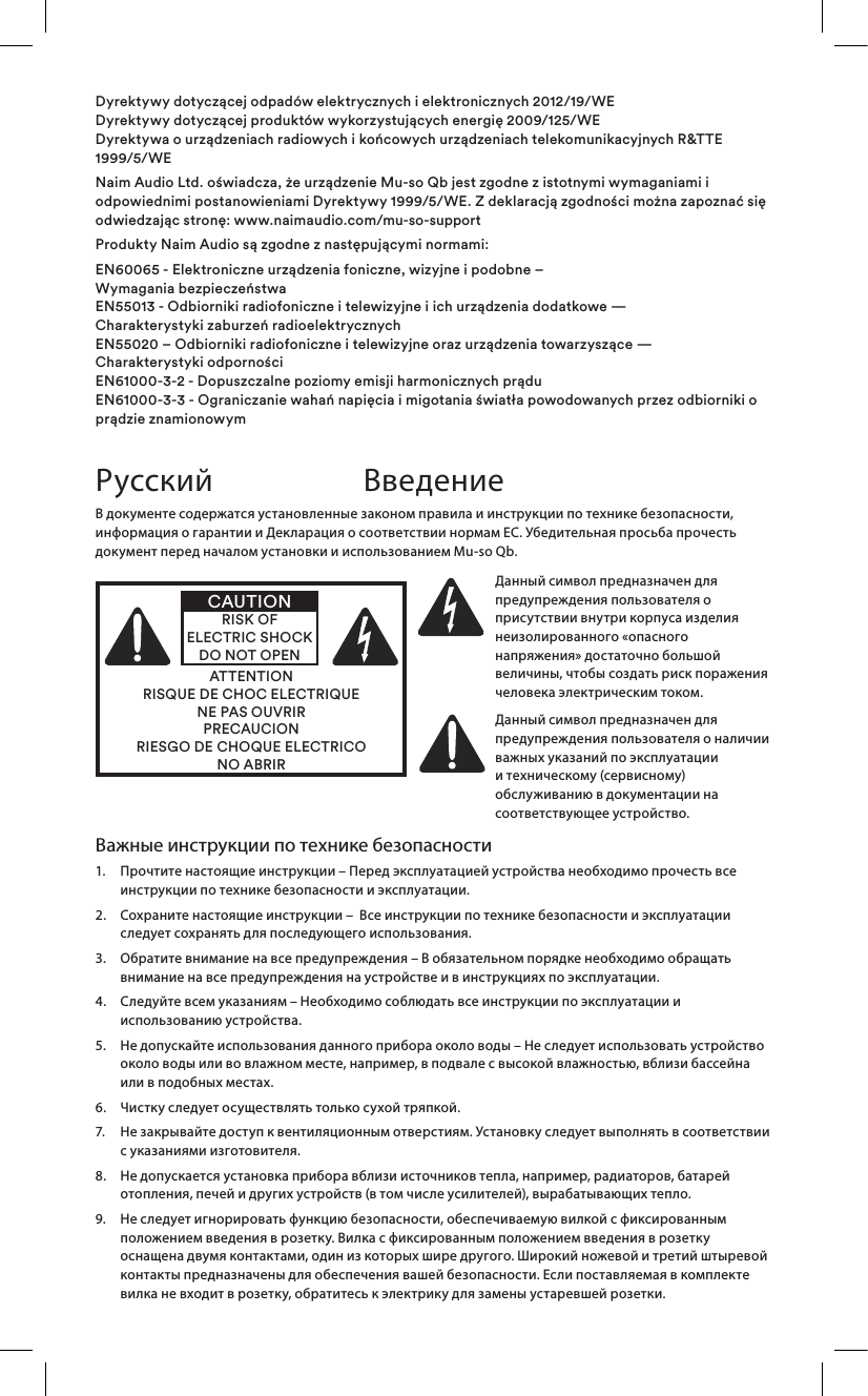 Важные инструкции по технике безопасности1.   Прочтите настоящие инструкции – Перед эксплуатацией устройства необходимо прочесть все инструкции по технике безопасности и эксплуатации.2.    Сохраните настоящие инструкции –  Все инструкции по технике безопасности и эксплуатации следует сохранять для последующего использования.3.    Обратите внимание на все предупреждения – В обязательном порядке необходимо обращать внимание на все предупреждения на устройстве и в инструкциях по эксплуатации.4.    Следуйте всем указаниям – Необходимо соблюдать все инструкции по эксплуатации и использованию устройства.5.    Не допускайте использования данного прибора около воды – Не следует использовать устройство около воды или во влажном месте, например, в подвале с высокой влажностью, вблизи бассейна или в подобных местах.6.   Чистку следует осуществлять только сухой тряпкой.7.    Не закрывайте доступ к вентиляционным отверстиям. Установку следует выполнять в соответствии с указаниями изготовителя. 8.    Не допускается установка прибора вблизи источников тепла, например, радиаторов, батарей отопления, печей и других устройств (в том числе усилителей), вырабатывающих тепло.9.    Не следует игнорировать функцию безопасности, обеспечиваемую вилкой с фиксированным положением введения в розетку. Вилка с фиксированным положением введения в розетку оснащена двумя контактами, один из которых шире другого. Широкий ножевой и третий штыревой контакты предназначены для обеспечения вашей безопасности. Если поставляемая в комплекте вилка не входит в розетку, обратитесь к электрику для замены устаревшей розетки.В документе содержатся установленные законом правила и инструкции по технике безопасности, информация о гарантии и Декларация о соответствии нормам ЕС. Убедительная просьба прочесть документ перед началом установки и использованием Mu-so Qb.ATTENTIONRISQUE DE CHOC ELECTRIQUENE PAS OUVRIRPRECAUCIONRIESGO DE CHOQUE ELECTRICONO ABRIRCAUTIONRISK OF ELECTRIC SHOCK DO NOT OPENДанный символ предназначен для предупреждения пользователя о присутствии внутри корпуса изделия неизолированного «опасного напряжения» достаточно большой величины, чтобы создать риск поражения человека электрическим током. Данный символ предназначен для предупреждения пользователя о наличии важных указаний по эксплуатации и техническому (сервисному) обслуживанию в документации на соответствующее устройство.Русский ВведениеDyrektywy dotyczącej odpadów elektrycznych i elektronicznych 2012/19/WE Dyrektywy dotyczącej produktów wykorzystujących energię 2009/125/WE Dyrektywa o urządzeniach radiowych i końcowych urządzeniach telekomunikacyjnych R&amp;TTE 1999/5/WENaim Audio Ltd. oświadcza, że urządzenie Mu-so Qb jest zgodne z istotnymi wymaganiami i odpowiednimi postanowieniami Dyrektywy 1999/5/WE. Z deklaracją zgodności można zapoznać się odwiedzając stronę: www.naimaudio.com/mu-so-supportProdukty Naim Audio są zgodne z następującymi normami:EN60065 - Elektroniczne urządzenia foniczne, wizyjne i podobne –  Wymagania bezpieczeństwa  EN55013 - Odbiorniki radiofoniczne i telewizyjne i ich urządzenia dodatkowe —  Charakterystyki zaburzeń radioelektrycznych EN55020 – Odbiorniki radiofoniczne i telewizyjne oraz urządzenia towarzyszące —  Charakterystyki odporności EN61000-3-2 - Dopuszczalne poziomy emisji harmonicznych prądu EN61000-3-3 - Ograniczanie wahań napięcia i migotania światła powodowanych przez odbiorniki o prądzie znamionowym