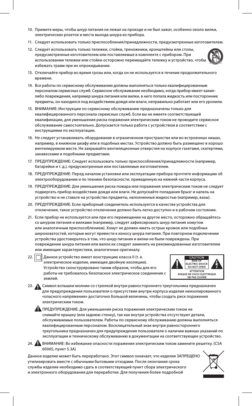 10.   Примите меры, чтобы шнур питания не лежал на проходе и не был зажат, особенно около вилки, электрических розеток и места выхода шнура из прибора.11.  Следует использовать только приспособления/принадлежности, предусмотренные изготовителем.12.   Следует использовать только тележки, стойки, треножники, кронштейны или столы, предусмотренные изготовителем или поставляемые в комплекте с прибором. При использовании тележки или стойки осторожно перемещайте тележку и устройство, чтобы избежать травм при их опрокидывании.13.   Отключайте прибор во время грозы или, когда он не используется в течение продолжительного времени.14.   Все работы по сервисному обслуживанию должны выполняться только квалифицированным персоналом сервисных служб. Сервисное обслуживание необходимо, когда прибор имеет какие-либо повреждения, например шнура питания или вилки, в него попала жидкость или посторонние предметы, он находился под воздействием дождя или влаги, неправильно работает или его уронили. 15.   ВНИМАНИЕ: Инструкции по сервисному обслуживанию предназначены только для квалифицированного персонала сервисных служб. Если вы не имеете соответствующей квалификации, для уменьшения риска поражения электрическим током не проводите сервисное обслуживание самостоятельно. Допускается только работа с устройством в соответствии с инструкциями по эксплуатации.16.   Не следует устанавливать оборудование в ограниченном пространстве или во встроенных нишах, например, в книжном шкафу или в подобных местах. Устройство должно быть размещено в хорошо вентилируемом месте. Не закрывайте вентиляционные отверстия на корпусе газетами, скатертями, занавесками и подобными предметами.17.    ПРЕДУПРЕЖДЕНИЕ: Следует использовать только приспособления/принадлежности (например, батарейки и т.д.), предусмотренные или поставляемые изготовителем.18.   ПРЕДУПРЕЖДЕНИЕ: Перед началом установки или эксплуатации прибора прочтите информацию об электрооборудовании и по технике безопасности, приведенную на нижней части корпуса.19.   ПРЕДУПРЕЖДЕНИЕ: Для уменьшения риска пожара или поражения электрическим током не следует подвергать прибор воздействию дождя или влаги. Не допускайте попадания брызг и капель на устройство и не ставьте на устройство предметы, наполненные жидкостью (например, вазы).20.   ПРЕДУПРЕЖДЕНИЕ: Если приборный соединитель используется в качестве устройства для отключения, такое устройство отключения должно быть легко доступно и в рабочем состоянии.21.   Если прибор не используется или при его перемещении на другое место, осторожно обращайтесь со шнуром питания и вилками (например, следует зафиксировать шнур питания хомутом или аналогичным приспособлением). Хомут не должен иметь острых кромок или подобных шероховатостей, которые могут привести к износу шнура питания. При повторном подключении устройства удостоверьтесь в том, что шнур питания и вилки не были повреждены. При повреждении шнура питания или вилок их следует заменить на рекомендованные изготовителем или имеющие характеристики, аналогичные оригиналу.22.   Данное устройство имеет конструкцию классаII (т.е. электрическое изделие, имеющее двойную изоляцию). Устройство сконструировано таким образом, чтобы для его работы не требовалось безопасное электрическое соединение с землей.23.   Символ вспышки молнии со стрелкой внутри равностороннего треугольника предназначен для предупреждения пользователя о присутствии внутри корпуса изделия неизолированного «опасного напряжения» достаточно большой величины, чтобы создать риск поражения электрическим током.   ПРЕДУПРЕЖДЕНИЕ: Для уменьшения риска поражения электрическим током не снимайте крышку (или заднюю стенку), так как внутри устройства отсутствуют детали, обслуживаемые пользователем. Работы по сервисному обслуживанию должны выполняться квалифицированным персоналом. Восклицательный знак внутри равностороннего треугольника предназначен для предупреждения пользователя о наличии важных указаний по эксплуатации и техническому обслуживанию в документации на соответствующее устройство.24.   ВНИМАНИЕ: Во избежание опасности поражения электрическим током замените решетку. (CSA 60065, пункт5.3A)Данное изделие может быть переработано. Этот символ означает, что изделия ЗАПРЕЩЕНО утилизировать вместе с обычными бытовыми отходами. После окончания срока службы изделие необходимо сдать в соответствующий пункт сбора электрического и электронного оборудования для переработки. Для получения более подробной ATTENTIONRISQUE DE CHOC ELECTRIQUENE PAS OUVRIRCAUTIONRISK OF ELECTRIC SHOCK DO NOT OPEN