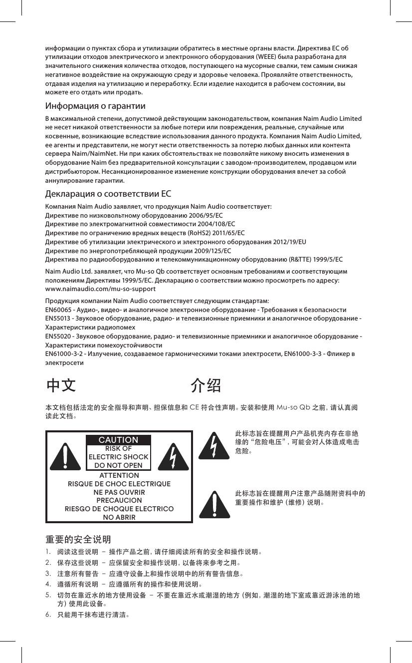информации о пунктах сбора и утилизации обратитесь в местные органы власти. Директива ЕС об утилизации отходов электрического и электронного оборудования (WEEE) была разработана для значительного снижения количества отходов, поступающего на мусорные свалки, тем самым снижая негативное воздействие на окружающую среду и здоровье человека. Проявляйте ответственность, отдавая изделия на утилизацию и переработку. Если изделие находится в рабочем состоянии, вы можете его отдать или продать.Информация о гарантииВ максимальной степени, допустимой действующим законодательством, компания Naim Audio Limited не несет никакой ответственности за любые потери или повреждения, реальные, случайные или косвенные, возникающие вследствие использования данного продукта. Компания Naim Audio Limited, ее агенты и представители, не могут нести ответственность за потерю любых данных или контента сервера Naim/NaimNet. Ни при каких обстоятельствах не позволяйте никому вносить изменения в оборудование Naim без предварительной консультации с заводом-производителем, продавцом или дистрибьютором. Несанкционированное изменение конструкции оборудования влечет за собой аннулирование гарантии.Декларация о соответствии ЕСКомпания Naim Audio заявляет, что продукция Naim Audio соответствует: Директиве по низковольтному оборудованию 2006/95/ЕС  Директиве по электромагнитной совместимости 2004/108/EC Директиве по ограничению вредных веществ (RoHS2) 2011/65/ЕС Директиве об утилизации электрического и электронного оборудования 2012/19/EU Директиве по энергопотребляющей продукции 2009/125/EC Директива по радиооборудованию и телекоммуникационному оборудованию (R&amp;TTE) 1999/5/ECNaim Audio Ltd. заявляет, что Mu-so Qb соответствует основным требованиям и соответствующим положениям Директивы 1999/5/EC. Декларацию о соответствии можно просмотреть по адресу:  www.naimaudio.com/mu-so-supportПродукция компании Naim Audio соответствует следующим стандартам: EN60065 - Аудио-, видео- и аналогичное электронное оборудование - Требования к безопасности EN55013 - Звуковое оборудование, радио- и телевизионные приемники и аналогичное оборудование - Характеристики радиопомех EN55020 - Звуковое оборудование, радио- и телевизионные приемники и аналогичное оборудование - Характеристики помехоустойчивости EN61000-3-2 - Излучение, создаваемое гармоническими токами электросети, EN61000-3-3 - Фликер в электросети重要的安全说明1. 阅读这些说明–操作产品之前，请仔细阅读所有的安全和操作说明。2. 保存这些说明–应保留安全和操作说明，以备将来参考之用。3. 注意所有警告–应遵守设备上和操作说明中的所有警告信息。4. 遵循所有说明–应遵循所有的操作和使用说明。5. 切勿在靠近水的地方使用设备–不要在靠近水或潮湿的地方（例如，潮湿的地下室或靠近游泳池的地方 ）使 用 此 设 备 。6. 只能用干抹布进行清洁。中文 介绍本文档包括法定的安全指导和声明、担保信息和CE符合性声明。安装和使用Mu-soQb之前，请认真阅读此文档。ATTENTIONRISQUE DE CHOC ELECTRIQUENE PAS OUVRIRPRECAUCIONRIESGO DE CHOQUE ELECTRICONO ABRIRCAUTIONRISK OF ELECTRIC SHOCK DO NOT OPEN此标志旨在提醒用户产品机壳内存在非绝缘的“危险电压”，可能会对人体造成电击危险。此标志旨在提醒用户注意产品随附资料中的重 要 操 作 和 维 护（ 维 修 ）说 明 。