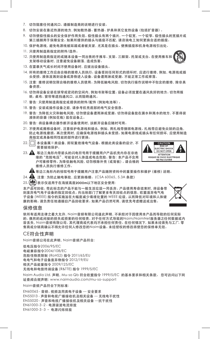7. 切勿阻塞任何通风口。遵循制造商的说明进行安装。8. 切勿安装在靠近热源的地方，例如散热器、蓄热器、炉具和其它发热设备（包括扩音器）。9. 切勿使极性插头的安全保护作用失效。极性插头有两个插片，一个较宽，一个较窄。极性插头的宽插片或第三插脚用于保障安全。如果所提供的插头与插座不匹配，请咨询电工如何更换合适的插座。10.保护电源线，避免电源线被踩踏或者被夹紧，尤其是在插头、便携插座和机身电源线引出处。11. 只使用制造商指定的附件/选件。12.只使用制造商指定的或随本设备一同出售的手推车、支架、三脚架、托架或支台。在使用推车和支架移动设备时，注意避免设备翻落，造成伤害。13.在雷暴天气或长时间不使用设备时，应拔出设备插头。14.所有的维修工作应由合格的维修人员执行。设备受到任何形式的损坏时，应进行维修，例如，电源线或插头受损、液体泼溅到设备或异物进入设备、设备遭雨淋或受潮、不能正常工作或摔落。15.注意：维修说明仅限合格的维修人员使用。为降低触电风险，切勿执行操作说明中不包含的维修，除非具备资质。16.切勿将设备安装在狭窄或密闭的空间内，例如书架等位置。设备必须放置在通风良好的地方。切勿用报纸、桌布、窗帘等遮挡通风口，从而阻碍通风。17. 警告：只使用制造商指定或提供的附件/配件（例如电池等）。18.警告：安装或操作设备之前，请参考机壳底部的电气安全信息。19.警告：为降低火灾和触电风险，切勿使设备遭雨淋或受潮。切勿将设备放在漏水和溅水的地方，不要将装液体的容器（例如花瓶）放在设备上。20.警告：将设备耦合器作断开设备使用时，该断开设备应随时可用。21.不使用或搬移设备时，注意保护电源线和插头，例如，用扎线带捆绑电源线。扎线带应避免尖锐的边角，防止电源线磨损。再次使用时，应确保电源线和插头未受损。如果电源线或插头有任何损坏，应使用制造商指定或具备相同性能的部件进行更换。22. 本设备属II类设备，即双重绝缘电气设备。根据此类设备的设计，不需要接地保护。23. 等边三角形内带箭头的闪电符号用于提醒用户产品机壳内存在非绝缘的“危险电压”，可能会对人体造成电击危险。警告：本产品不含用户可维修零件。为降低触电风险，切勿移除外壳（或背板）。请合格的维修人员执行维修工作。等边三角形内的惊叹号用于提醒用户注意产品随附资料中的重要操作和维护（维修）说明。24. 注意：为防止触电事故，应更换格栅。（CSA60065，5.3A条款）25. 表示仅适用于在海拔高度2000m以下地区安全使用：本产品可回收。带此标志的产品不能与一般生活垃圾一同丢弃。产品使用寿命结束时，将设备带到废弃电气电子设备的指定回收点。向当地部门了解更多有关回收点的信息。欧盟废弃电气电子设备(WEEE)指令的实施旨在大幅度减少填埋处置的WEEE垃圾，从而降低对环境和人体健康的影响。请负责任地遵循旧产品回收要求。如果产品仍然可用，请优先考虑赠送或出售。保修信息依所有适用法律之最大允许，Naim音频有限公司谨此声明，不承担对于因使用本产品而导致的任何实际的、偶然的或间接的损失或损害的任何偿责。对于任何方式导致的Naim/NaimNet服务器之任何数据或内容丢失，Naim音频有限公司、其代理商或代表均不承担任何责任。在任何情况下，如果未经首先与工厂、零售商或分销商确认不得允许任何人修改您的Naim设备。未经授权的修改将使您的保修单无效。CE符合性声明Naim音频公司在此声明，Naim音频产品符合：低电压指令2006/95/EC电磁兼容指令2004/108/EC危险性物质限制（RoHS2）指令2011/65/EU电电气和电子设备废弃物指令2012/19/EU相关产品能量指令2009/125/EC无线电和电信终端设备(R&amp;TTE)指令1999/5/ECNaimAudioLtd.声明，Mu-soQb符合欧盟指令1999/5/EC的基本要求和相关条款。您可访问以下网址查阅合规声明：www.naimaudio.com/mu-so-supportNaim音频产品符合下列标准：EN60065-音频、视频及同类电子设备—安全要求EN55013-声音和电视广播接收机及相关设备—无线电干扰性EN55020-声音和电视广播接收机及相关设备—抗干扰性EN61000-3-2-电源谐波电流排放EN61000-3-3–电源闪烁排放ATTENTIONRISQUE DE CHOC ELECTRIQUENE PAS OUVRIRCAUTIONRISK OF ELECTRIC SHOCK DO NOT OPEN