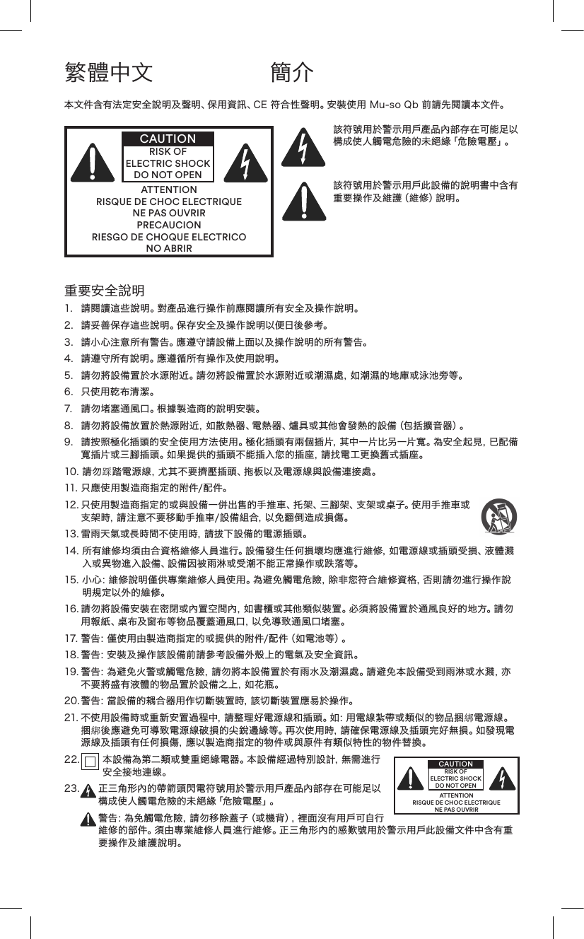 重要安全說明1. 請閱讀這些說明。對產品進行操作前應閱讀所有安全及操作說明。2. 請妥善保存這些說明。保存安全及操作說明以便日後參考。3. 請小心注意所有警告。應遵守請設備上面以及操作說明的所有警告。4. 請遵守所有說明。應遵循所有操作及使用說明。5.請勿將設備置於水源附近。請勿將設備置於水源附近或潮濕處，如潮濕的地庫或泳池旁等。6. 只使用乾布清潔。7. 請勿堵塞通風口。根據製造商的說明安裝。8. 請勿將設備放置於熱源附近，如散熱器、電熱器、爐具或其他會發熱的設備（包括擴音器）。9. 請按照極化插頭的安全使用方法使用。極化插頭有兩個插片，其中一片比另一片寬。為安全起見，已配備寬插片或三腳插頭。如果提供的插頭不能插入您的插座，請找電工更換舊式插座。10.請勿踩踏電源線，尤其不要擠壓插頭、拖板以及電源線與設備連接處。11.只應使用製造商指定的附件/配件。12.只使用製造商指定的或與設備一併出售的手推車、托架、三腳架、支架或桌子。使用手推車或支架時，請注意不要移動手推車/設備組合，以免翻倒造成損傷。13.雷雨天氣或長時間不使用時，請拔下設備的電源插頭。14.所有維修均須由合資格維修人員進行。設備發生任何損壞均應進行維修，如電源線或插頭受損、液體濺入或異物進入設備、設備因被雨淋或受潮不能正常操作或跌落等。15.小心：維修說明僅供專業維修人員使用。為避免觸電危險，除非您符合維修資格，否則請勿進行操作說明規定以外的維修。16.請勿將設備安裝在密閉或內置空間內，如書櫃或其他類似裝置。必須將設備置於通風良好的地方。請勿用報紙、桌布及窗布等物品覆蓋通風口，以免導致通風口堵塞。17.警告：僅使用由製造商指定的或提供的附件/配件（如電池等）。18.警告：安裝及操作該設備前請參考設備外殼上的電氣及安全資訊。19.警告：為避免火警或觸電危險，請勿將本設備置於有雨水及潮濕處。請避免本設備受到雨淋或水濺，亦不 要 將 盛 有 液 體 的 物 品 置 於 設 備 之 上 ，如 花 瓶 。20.警告：當設備的耦合器用作切斷裝置時，該切斷裝置應易於操作。21.不使用設備時或重新安置過程中，請整理好電源線和插頭。如：用電線紮帶或類似的物品捆綁電源線。捆綁後應避免可導致電源線破損的尖銳邊緣等。再次使用時，請確保電源線及插頭完好無損。如發現電源線及插頭有任何損傷，應以製造商指定的物件或與原件有類似特性的物件替換。2 2 .  本設備為第二類或雙重絕緣電器。本設備經過特別設計，無需進行安全接地連線。23. 正三角形內的帶箭頭閃電符號用於警示用戶產品內部存在可能足以構成使人觸電危險的未絕緣「危險電壓」。警告：為免觸電危險，請勿移除蓋子（或機背），裡面沒有用戶可自行維修的部件。須由專業維修人員進行維修。正三角形內的感歎號用於警示用戶此設備文件中含有重要操作及維護說明。繁體中文 簡介本文件含有法定安全說明及聲明、保用資訊、CE符合性聲明。安裝使用Mu-soQb前請先閱讀本文件。ATTENTIONRISQUE DE CHOC ELECTRIQUENE PAS OUVRIRPRECAUCIONRIESGO DE CHOQUE ELECTRICONO ABRIRCAUTIONRISK OF ELECTRIC SHOCK DO NOT OPEN該符號用於警示用戶產品內部存在可能足以構成使人觸電危險的未絕緣「危險電壓」。該符號用於警示用戶此設備的說明書中含有重要操作及維護（維修）說明。ATTENTIONRISQUE DE CHOC ELECTRIQUENE PAS OUVRIRCAUTIONRISK OF ELECTRIC SHOCK DO NOT OPEN