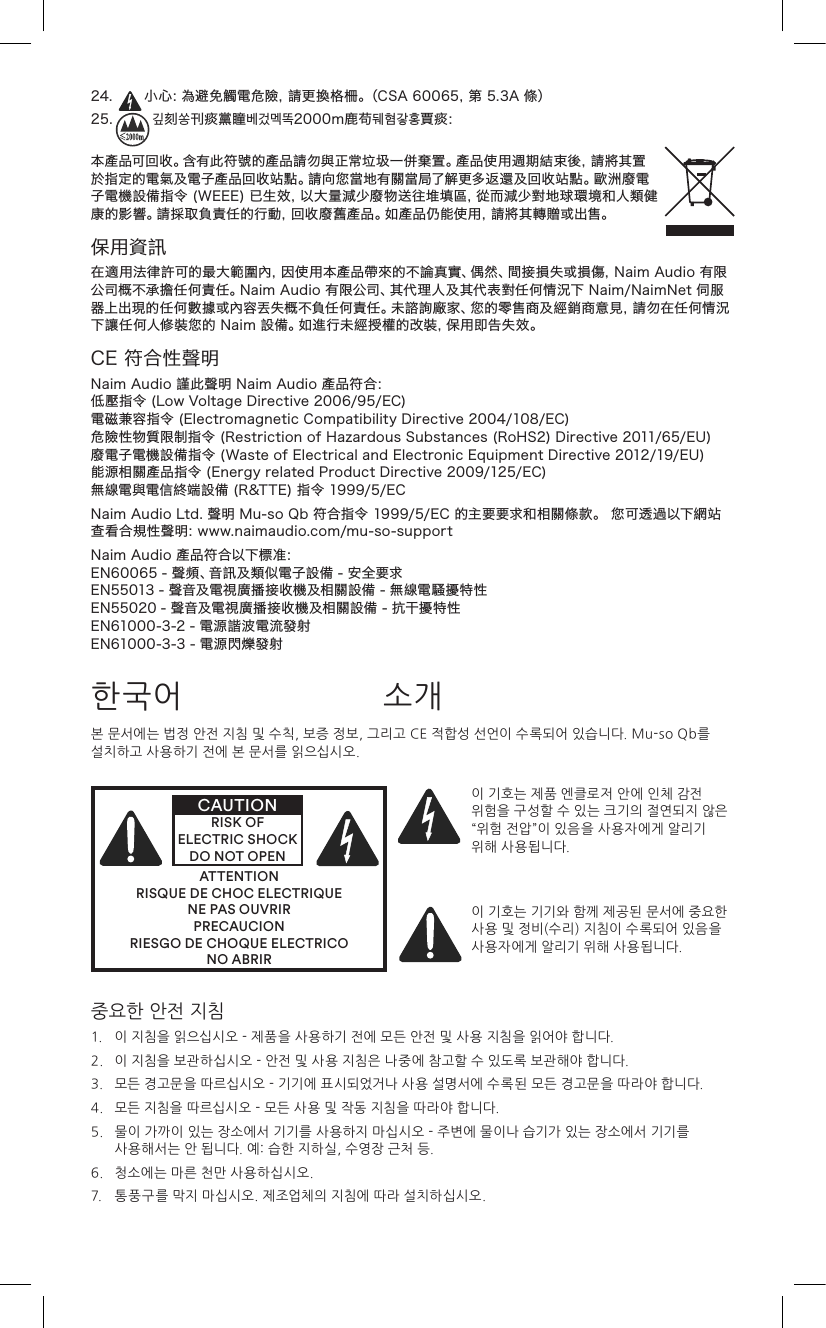 24. 小心：為避免觸電危險，請更換格柵。（CSA60065，第5.3A條）25. 깊刻쏭刊痰黨瞳베겄멕똑2000m鹿苟뒈혐갛홍賈痰：本產品可回收。含有此符號的產品請勿與正常垃圾一併棄置。產品使用週期結束後，請將其置於指定的電氣及電子產品回收站點。請向您當地有關當局了解更多返還及回收站點。歐洲廢電子電機設備指令(WEEE)已生效，以大量減少廢物送往堆填區，從而減少對地球環境和人類健康的影響。請採取負責任的行動，回收廢舊產品。如產品仍能使用，請將其轉贈或出售。保用資訊在適用法律許可的最大範圍內，因使用本產品帶來的不論真實、偶然、間接損失或損傷，NaimAudio有限公司概不承擔任何責任。NaimAudio有限公司、其代理人及其代表對任何情況下Naim/NaimNet伺服器上出現的任何數據或內容丟失概不負任何責任。未諮詢廠家、您的零售商及經銷商意見，請勿在任何情況下讓任何人修裝您的Naim設備。如進行未經授權的改裝，保用即告失效。CE符合性聲明NaimAudio謹此聲明NaimAudio產品符合：低壓指令(LowVoltageDirective2006/95/EC)電磁兼容指令(ElectromagneticCompatibilityDirective2004/108/EC)危險性物質限制指令(RestrictionofHazardousSubstances(RoHS2)Directive2011/65/EU)廢電子電機設備指令(WasteofElectricalandElectronicEquipmentDirective2012/19/EU)能源相關產品指令(EnergyrelatedProductDirective2009/125/EC)無線電與電信終端設備(R&amp;TTE)指令1999/5/ECNaimAudioLtd.聲明Mu-soQb符合指令1999/5/EC的主要要求和相關條款。您可透過以下網站查看合規性聲明：www.naimaudio.com/mu-so-supportNaimAudio產品符合以下標准：EN60065-聲頻、音訊及類似電子設備-安全要求EN55013-聲音及電視廣播接收機及相關設備-無線電騷擾特性EN55020-聲音及電視廣播接收機及相關設備-抗干擾特性EN61000-3-2-電源諧波電流發射EN61000-3-3-電源閃爍發射본 문서에는 법정 안전 지침 및 수칙, 보증 정보, 그리고 CE 적합성 선언이 수록되어 있습니다. Mu-so Qb를 설치하고 사용하기 전에 본 문서를 읽으십시오.ATTENTIONRISQUE DE CHOC ELECTRIQUENE PAS OUVRIRPRECAUCIONRIESGO DE CHOQUE ELECTRICONO ABRIRCAUTIONRISK OF ELECTRIC SHOCK DO NOT OPEN이 기호는 제품 엔클로저 안에 인체 감전 위험을 구성할 수 있는 크기의 절연되지 않은 “위험 전압”이 있음을 사용자에게 알리기 위해 사용됩니다. 이 기호는 기기와 함께 제공된 문서에 중요한 사용 및 정비(수리) 지침이 수록되어 있음을 사용자에게 알리기 위해 사용됩니다.한국어 소개중요한 안전 지침1.   이 지침을 읽으십시오 - 제품을 사용하기 전에 모든 안전 및 사용 지침을 읽어야 합니다.2.   이 지침을 보관하십시오 - 안전 및 사용 지침은 나중에 참고할 수 있도록 보관해야 합니다.3.   모든 경고문을 따르십시오 - 기기에 표시되었거나 사용 설명서에 수록된 모든 경고문을 따라야 합니다.4.   모든 지침을 따르십시오 - 모든 사용 및 작동 지침을 따라야 합니다.5.    물이 가까이 있는 장소에서 기기를 사용하지 마십시오 - 주변에 물이나 습기가 있는 장소에서 기기를 사용해서는 안 됩니다. 예: 습한 지하실, 수영장 근처 등.6.   청소에는 마른 천만 사용하십시오.7.   통풍구를 막지 마십시오. 제조업체의 지침에 따라 설치하십시오. 