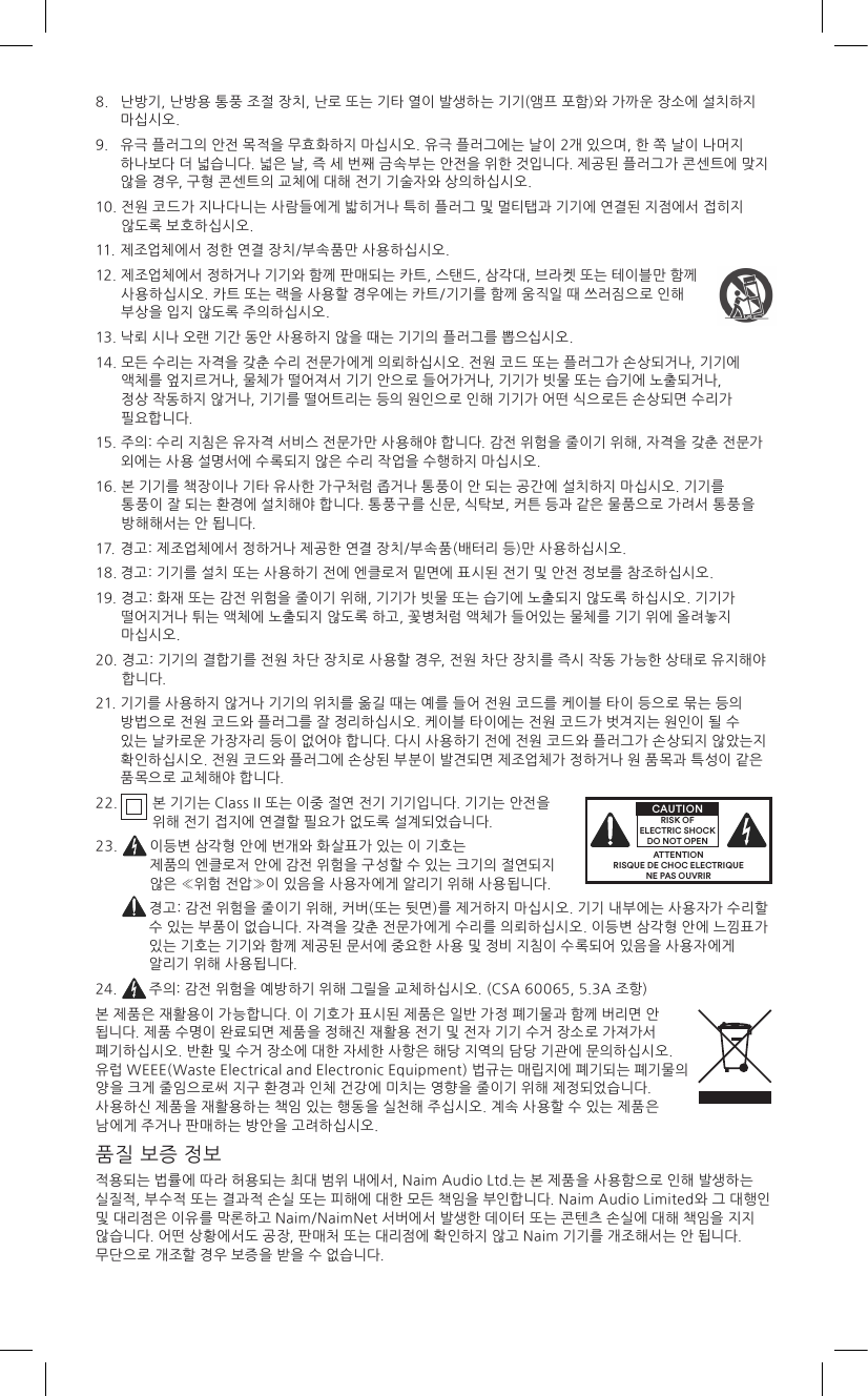 8.    난방기, 난방용 통풍 조절 장치, 난로 또는 기타 열이 발생하는 기기(앰프 포함)와 가까운 장소에 설치하지 마십시오.9.    유극 플러그의 안전 목적을 무효화하지 마십시오. 유극 플러그에는 날이 2개 있으며, 한 쪽 날이 나머지 하나보다 더 넓습니다. 넓은 날, 즉 세 번째 금속부는 안전을 위한 것입니다. 제공된 플러그가 콘센트에 맞지 않을 경우, 구형 콘센트의 교체에 대해 전기 기술자와 상의하십시오.10.  전원 코드가 지나다니는 사람들에게 밟히거나 특히 플러그 및 멀티탭과 기기에 연결된 지점에서 접히지 않도록 보호하십시오.11. 제조업체에서 정한 연결 장치/부속품만 사용하십시오.12.  제조업체에서 정하거나 기기와 함께 판매되는 카트, 스탠드, 삼각대, 브라켓 또는 테이블만 함께 사용하십시오. 카트 또는 랙을 사용할 경우에는 카트/기기를 함께 움직일 때 쓰러짐으로 인해 부상을 입지 않도록 주의하십시오.13. 낙뢰 시나 오랜 기간 동안 사용하지 않을 때는 기기의 플러그를 뽑으십시오.14.  모든 수리는 자격을 갖춘 수리 전문가에게 의뢰하십시오. 전원 코드 또는 플러그가 손상되거나, 기기에 액체를 엎지르거나, 물체가 떨어져서 기기 안으로 들어가거나, 기기가 빗물 또는 습기에 노출되거나, 정상 작동하지 않거나, 기기를 떨어트리는 등의 원인으로 인해 기기가 어떤 식으로든 손상되면 수리가 필요합니다. 15.  주의: 수리 지침은 유자격 서비스 전문가만 사용해야 합니다. 감전 위험을 줄이기 위해, 자격을 갖춘 전문가 외에는 사용 설명서에 수록되지 않은 수리 작업을 수행하지 마십시오.16.  본 기기를 책장이나 기타 유사한 가구처럼 좁거나 통풍이 안 되는 공간에 설치하지 마십시오. 기기를 통풍이 잘 되는 환경에 설치해야 합니다. 통풍구를 신문, 식탁보, 커튼 등과 같은 물품으로 가려서 통풍을 방해해서는 안 됩니다.17.  경고: 제조업체에서 정하거나 제공한 연결 장치/부속품(배터리 등)만 사용하십시오.18. 경고: 기기를 설치 또는 사용하기 전에 엔클로저 밑면에 표시된 전기 및 안전 정보를 참조하십시오.19.  경고: 화재 또는 감전 위험을 줄이기 위해, 기기가 빗물 또는 습기에 노출되지 않도록 하십시오. 기기가 떨어지거나 튀는 액체에 노출되지 않도록 하고, 꽃병처럼 액체가 들어있는 물체를 기기 위에 올려놓지 마십시오.20.  경고: 기기의 결합기를 전원 차단 장치로 사용할 경우, 전원 차단 장치를 즉시 작동 가능한 상태로 유지해야 합니다.21.  기기를 사용하지 않거나 기기의 위치를 옮길 때는 예를 들어 전원 코드를 케이블 타이 등으로 묶는 등의 방법으로 전원 코드와 플러그를 잘 정리하십시오. 케이블 타이에는 전원 코드가 벗겨지는 원인이 될 수 있는 날카로운 가장자리 등이 없어야 합니다. 다시 사용하기 전에 전원 코드와 플러그가 손상되지 않았는지 확인하십시오. 전원 코드와 플러그에 손상된 부분이 발견되면 제조업체가 정하거나 원 품목과 특성이 같은 품목으로 교체해야 합니다.2 2.   본 기기는 Class II 또는 이중 절연 전기 기기입니다. 기기는 안전을 위해 전기 접지에 연결할 필요가 없도록 설계되었습니다.23.    이등변 삼각형 안에 번개와 화살표가 있는 이 기호는 제품의 엔클로저 안에 감전 위험을 구성할 수 있는 크기의 절연되지 않은 «위험 전압»이 있음을 사용자에게 알리기 위해 사용됩니다.   경고: 감전 위험을 줄이기 위해, 커버(또는 뒷면)를 제거하지 마십시오. 기기 내부에는 사용자가 수리할 수 있는 부품이 없습니다. 자격을 갖춘 전문가에게 수리를 의뢰하십시오. 이등변 삼각형 안에 느낌표가 있는 기호는 기기와 함께 제공된 문서에 중요한 사용 및 정비 지침이 수록되어 있음을 사용자에게 알리기 위해 사용됩니다.24.  주의: 감전 위험을 예방하기 위해 그릴을 교체하십시오. (CSA 60065, 5.3A 조항)본 제품은 재활용이 가능합니다. 이 기호가 표시된 제품은 일반 가정 폐기물과 함께 버리면 안 됩니다. 제품 수명이 완료되면 제품을 정해진 재활용 전기 및 전자 기기 수거 장소로 가져가서 폐기하십시오. 반환 및 수거 장소에 대한 자세한 사항은 해당 지역의 담당 기관에 문의하십시오. 유럽 WEEE(Waste Electrical and Electronic Equipment) 법규는 매립지에 폐기되는 폐기물의 양을 크게 줄임으로써 지구 환경과 인체 건강에 미치는 영향을 줄이기 위해 제정되었습니다. 사용하신 제품을 재활용하는 책임 있는 행동을 실천해 주십시오. 계속 사용할 수 있는 제품은 남에게 주거나 판매하는 방안을 고려하십시오.품질 보증 정보적용되는 법률에 따라 허용되는 최대 범위 내에서, Naim Audio Ltd.는 본 제품을 사용함으로 인해 발생하는 실질적, 부수적 또는 결과적 손실 또는 피해에 대한 모든 책임을 부인합니다. Naim Audio Limited와 그 대행인 및 대리점은 이유를 막론하고 Naim/NaimNet 서버에서 발생한 데이터 또는 콘텐츠 손실에 대해 책임을 지지 않습니다. 어떤 상황에서도 공장, 판매처 또는 대리점에 확인하지 않고 Naim 기기를 개조해서는 안 됩니다. 무단으로 개조할 경우 보증을 받을 수 없습니다.ATTENTIONRISQUE DE CHOC ELECTRIQUENE PAS OUVRIRCAUTIONRISK OF ELECTRIC SHOCK DO NOT OPEN