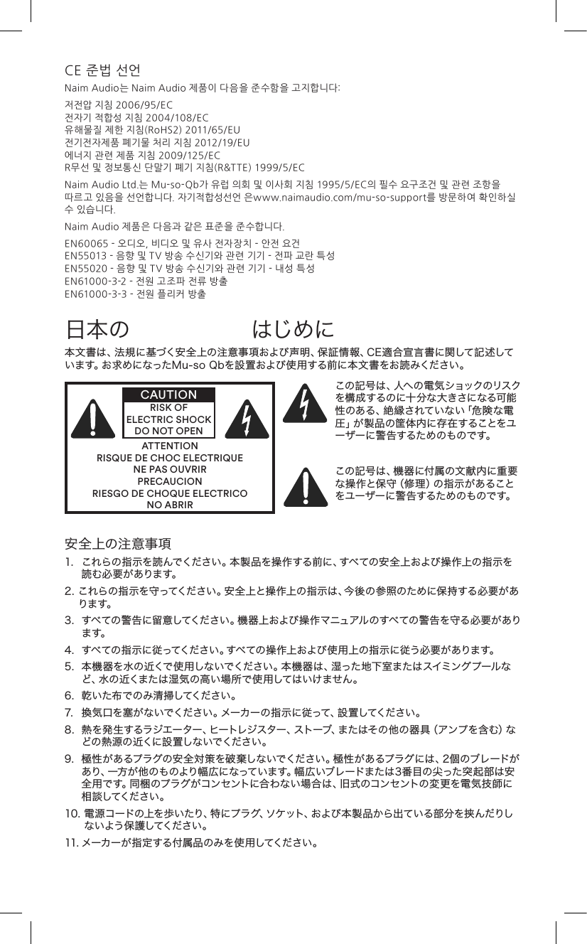 CE 준법 선언Naim Audio는 Naim Audio 제품이 다음을 준수함을 고지합니다:저전압 지침 2006/95/EC 전자기 적합성 지침 2004/108/EC 유해물질 제한 지침(RoHS2) 2011/65/EU  전기전자제품 폐기물 처리 지침 2012/19/EU 에너지 관련 제품 지침 2009/125/EC R무선 및 정보통신 단말기 폐기 지침(R&amp;TTE) 1999/5/ECNaim Audio Ltd.는 Mu-so-Qb가 유럽 의회 및 이사회 지침 1995/5/EC의 필수 요구조건 및 관련 조항을 따르고 있음을 선언합니다. 자기적합성선언 은www.naimaudio.com/mu-so-support를 방문하여 확인하실 수 있습니다.Naim Audio 제품은 다음과 같은 표준을 준수합니다.EN60065 - 오디오, 비디오 및 유사 전자장치 - 안전 요건 EN55013 - 음향 및 TV 방송 수신기와 관련 기기 - 전파 교란 특성 EN55020 - 음향 및 TV 방송 수신기와 관련 기기 - 내성 특성 EN61000-3-2 - 전원 고조파 전류 방출 EN61000-3-3 - 전원 플리커 방출本 文 書は 、法 規に 基づく安 全 上の 注 意 事 項および 声 明、保 証 情 報 、C E 適 合 宣 言 書に関して 記 述しています。お求めになったMu-soQbを設置および使用する前に本文書をお読みください。ATTENTIONRISQUE DE CHOC ELECTRIQUENE PAS OUVRIRPRECAUCIONRIESGO DE CHOQUE ELECTRICONO ABRIRCAUTIONRISK OF ELECTRIC SHOCK DO NOT OPENこの記 号 は 、人へ の 電 気ショックのリスクを構成するのに十分な大きさになる可能性 の あ る 、絶 縁 さ れ て い な い「 危 険 な 電圧 」が 製 品 の 筐 体 内 に 存 在 す る こ と を ユーザーに警告するためのものです。この記号は、機器に付属の文献内に重要な操作と保守（修理）の指示があることをユーザーに警告するためのものです。日本の はじめに安全上の注意事項1. これらの指示を読んでください。本製品を操作する前に、すべての安全上および操作上の指示を読 む 必 要 が ありま す。2.これらの指示を守ってください。安全上と操作上の指示は、今後の参照のために保持する必要があります。3.すべての警告に留意してください。機器上および操作マニュアルのすべての警告を守る必要があります。4.すべての指示に従ってください。すべての操作上および使用上の指示に従う必要があります。5.本機器を水の近くで使用しないでください。本機器は、湿った地下室またはスイミングプールなど、水の近くまたは湿気の高い場所で使用してはいけません。6.乾いた布でのみ清掃してください。7.換気口を塞がないでください。メーカーの指示に従って、設置してください。8.熱を発生するラジエーター、ヒートレジスター、ストーブ、またはその他の器具（アンプを含む）などの熱 源の 近くに設 置しな いでください 。9.極性があるプラグの安全対策を破棄しないでください。極性があるプラグには、2個のブレードがあり、一方が他のものより幅広になっています。幅広いブレードまたは3番目の尖った突起部は安全用です。同梱のプラグがコンセントに合わない場合は、旧式のコンセントの変更を電気技師に相 談してください 。10.電源コードの上を歩いたり、特にプラグ、ソケット、および本製品から出ている部分を挟 んだりしな いよう 保 護してください 。11.メーカーが指定する付属品のみを使用してください。