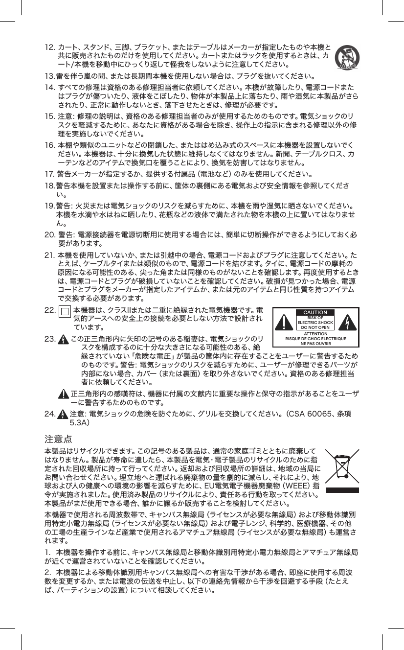 12.カート、スタンド、三脚、ブラケット、またはテーブルはメーカーが指定したものや本機と共に販売されたものだけを使用してください。カートまたはラックを使用するときは、カート/ 本 機 を 移 動 中 にひっくり 返して 怪 我をしな いように注 意 してください 。13.雷を伴う嵐の間、または長期間本機を使用しない場合は、プラグを抜いてください。14.すべての修理は資格のある修理担当者に依 頼してください。本 機が故障したり、電 源コードまたはプラグが傷ついたり、液体をこぼしたり、物体が本製品上に落ちたり、雨や湿気に本製品がさらされたり、正常に動 作しないとき、落下させたときは、修 理 が必要です。15.注意：修理の説明は、資格のある修理担当者のみが使用するためのものです。電気ショックのリスクを軽減するために、あなたに資格がある場合を除き、操作上の指示に含まれる修理以外の修理を実施しないでください。16.本棚や類似のユニットなどの閉鎖した、またははめ込み式のスペースに本機器を設置しないでください。本機器は、十分に換気した状態に維持しなくてはなりません。新聞、テーブルクロス、カーテンなどのアイテムで換気口を覆うことにより、換気を妨害してはなりません。17.警告メーカーが指定するか、提供する付属品（電池など）のみを使用してください。18.警告本機を設置または操作する前に、筐体の裏側にある電気および安全情報を参照してください。19.警告：火災または電気ショックのリスクを減らすために、本機を雨や湿気に晒さないでください。本機を水滴や水はねに晒したり、花瓶などの液体で満たされた物を本機の上に置いてはなりません。20.警告：電源接続器を電源切断用に使用する場合には、簡単に切断操作ができるようにしておく必要 が ありま す。21.本機を使用していないか、または引越中の場合、電源コードおよびプラグに注意してください。たとえば、ケーブルタイまたは類似のもので、電源コードを結びます。タイに、電源コードの摩耗の原因になる可能性のある、尖った角または同様のものがないことを確認します。再度使用するときは、電源コードとプラグが破損していないことを確認してください。破損が見つかった場合、電源コードとプラグ をメーカーが 指 定したアイテム か、または 元 のアイテムと同じ 性 質を持つアイテムで 交 換 する 必 要 が あります。22. 本機器は、クラスIIまたは二重に絶縁された電気機器です。電気的アースへの安全上の接続を必要としない方法で設計されてい ます。23. この正三角形内に矢印の記号のある稲妻は、電気ショックのリスクを構成するのに十分な大きさになる可能性のある、絶縁されていない「危険な電圧」が製品の筐体内に存在することをユーザーに警告するためのものです。警告：電気ショックのリスクを減らすために、ユーザーが修理できるパーツが内部にない場合、カバー（または裏面）を取り外さないでください。資格のある修理担当者 に依 頼してください 。正三角形内の感嘆符は、機器に付属の文献内に重要な操作と保守の指示があることをユーザー に警 告 するためのもの です。24. 注意：電気ショックの危険を防ぐために、グリルを交換してください。（CSA60065、条項5.3A）注意点本製品はリサイクルできます。この記号のある製品は、通常の家庭ゴミとともに廃棄してはなりません。製品が寿命に達したら、本製品を電気・電子製品のリサイクルのために指定された回収場所に持って行ってください。返却および回収場所の詳細は、地域の当局にお問い合わせください。埋 立 地へと運ばれる廃棄 物の量を劇的に減らし、それにより、地球および人の健康への環境の影響を減らすために、EU電気電子機器廃棄物（WEEE）指令が実施されました。使用済み製品のリサイクルにより、責任ある行動を取ってください。本製品がまだ使用できる場合、誰かに譲るか販売することを検討してください。本機器で使用される周波数帯で、キャンパス無線局（ライセンスが必要な無線局）および移動体識別用特定小電力無線局（ライセンスが必要ない無線局）および電子レンジ、科学的、医療機器、その他の工場の生産ラインなど産業で使用されるアマチュア無線局（ライセンスが必要な無線局）も運営されます。1. 本機器を操作する前に、キャンパス無線局と移動体識別用特定小電力無線局とアマチュア無線局が近くで運営されていないことを確認してください。2. 本機器による移動体識別用キャンパス無線局への有害な干渉がある場合、即座に使用する周波数を変更するか、または電波の伝送を中止し、以下の連絡先情報から干渉を回避する手段（たとえば、パーティションの設置）について相談してください。ATTENTIONRISQUE DE CHOC ELECTRIQUENE PAS OUVRIRCAUTIONRISK OF ELECTRIC SHOCK DO NOT OPEN