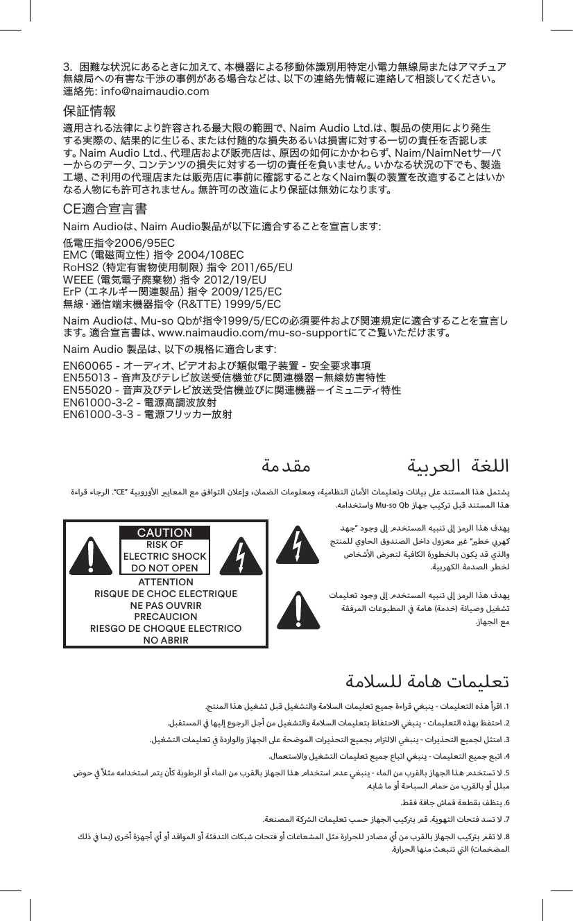 3. 困難な状況にあるときに加えて、本機器による移動体識別用特定小電力無線局またはアマチュア無 線 局 への 有害な干 渉 の事例 がある 場 合などは 、以下の 連 絡 先 情 報 に連 絡して 相談してください 。連絡先：info@naimaudio.com保証情報適用される法律により許容される最大限の範囲で、NaimAudioLtd.は、製品の使用により発生する実際の、結果的に生じる、または付随的な損失あるいは損害に対する一切の責任を否認します。NaimAudioLtd.、代理店および販売店は、原因の如何にかかわらず、Naim/NaimNetサーバーからのデータ、コンテンツの損失に対する一切の責任を負いません。いかなる状況の下でも、製造工 場、ご利 用の 代 理 店または 販 売店に事 前に確 認することなくN ai m 製の装 置を改 造することはいかなる人物にも許可されません。無許可の改造により保証は無効になります。CE適合宣言書NaimAudioは、NaimAudio製品が以下に適合することを宣言します：低電圧指令2006/95ECEMC（電磁両立性）指令2004/108ECRoHS2（特定有害物使用制限）指令2011/65/EUWEEE（電気電子廃棄物）指令2012/19/EUErP（エネルギー関連製品）指令2009/125/EC無線・通信端末機器指令（R&amp;TTE）1999/5/ECNaimAudioは、Mu-soQbが指令1999/5/ECの必須要件および関連規定に適合することを宣言します。適合宣言書は、www.naimaudio.com/mu-so-supportにてご覧いただけます。NaimAudio製品は、以下の規格に適合します：EN60065-オーディオ、ビデオおよび類似電子装置-安全要求事項EN55013-音声及びテレビ放送受信機並びに関連機器－無線妨害特性EN55020-音声及びテレビ放送受信機並びに関連機器－イミュニティ特性EN61000-3-2-電源高調波放射EN61000-3-3-電源フリッカー放射         .“CE”                . Mu-so Qb     ATTENTIONRISQUE DE CHOC ELECTRIQUENE PAS OUVRIRPRECAUCIONRIESGO DE CHOQUE ELECTRICONO ABRIRCAUTIONRISK OF ELECTRIC SHOCK DO NOT OPEN ”                “          .                 ()  .        .          -    .1  .            -    .2  .            -    .3  .      -    .4                  -        .5  .          .     .6  .         .    .7    )                       .8  .     (