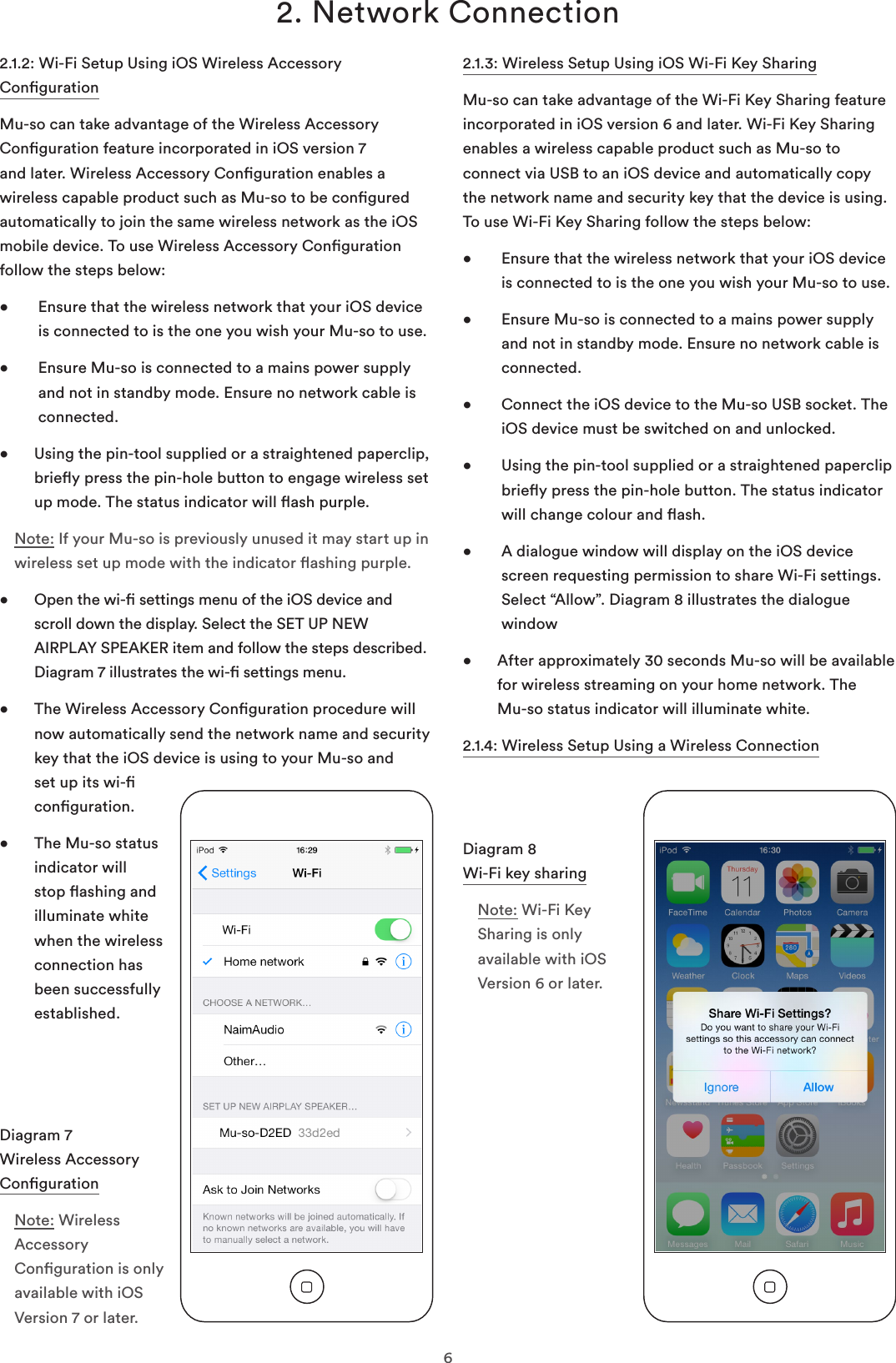 62. Network Connection2.1.2: Wi-Fi Setup Using iOS Wireless Accessory CongurationMu-so can take advantage of the Wireless Accessory Conguration feature incorporated in iOS version 7 and later. Wireless Accessory Conguration enables a wireless capable product such as Mu-so to be congured automatically to join the same wireless network as the iOS mobile device. To use Wireless Accessory Conguration follow the steps below:•    Ensure that the wireless network that your iOS device is connected to is the one you wish your Mu-so to use.•    Ensure Mu-so is connected to a mains power supply and not in standby mode. Ensure no network cable is connected. •   Using the pin-tool supplied or a straightened paperclip, briey press the pin-hole button to engage wireless set up mode. The status indicator will ash purple.Note: If your Mu-so is previously unused it may start up in wireless set up mode with the indicator ashing purple.   •   Open the wi- settings menu of the iOS device and scroll down the display. Select the SET UP NEW AIRPLAY SPEAKER item and follow the steps described. Diagram 7 illustrates the wi- settings menu.•   The Wireless Accessory Conguration procedure will now automatically send the network name and security key that the iOS device is using to your Mu-so and set up its wi- conguration.•   The Mu-so status indicator will stop ashing and illuminate white when the wireless connection has been successfully established.2.1.3: Wireless Setup Using iOS Wi-Fi Key SharingMu-so can take advantage of the Wi-Fi Key Sharing feature incorporated in iOS version 6 and later. Wi-Fi Key Sharing enables a wireless capable product such as Mu-so to connect via USB to an iOS device and automatically copy the network name and security key that the device is using. To use Wi-Fi Key Sharing follow the steps below:•    Ensure that the wireless network that your iOS device is connected to is the one you wish your Mu-so to use.•    Ensure Mu-so is connected to a mains power supply and not in standby mode. Ensure no network cable is connected. •    Connect the iOS device to the Mu-so USB socket. The iOS device must be switched on and unlocked.•    Using the pin-tool supplied or a straightened paperclip briey press the pin-hole button. The status indicator will change colour and ash.•    A dialogue window will display on the iOS device screen requesting permission to share Wi-Fi settings. Select “Allow”. Diagram 8 illustrates the dialogue window•   After approximately 30 seconds Mu-so will be available for wireless streaming on your home network. The  Mu-so status indicator will illuminate white.2.1.4: Wireless Setup Using a Wireless ConnectionDiagram 8 Wi-Fi key sharingNote: Wi-Fi Key Sharing is only available with iOS Version 6 or later.Diagram 7 Wireless Accessory CongurationNote: Wireless Accessory Conguration is only available with iOS Version 7 or later.