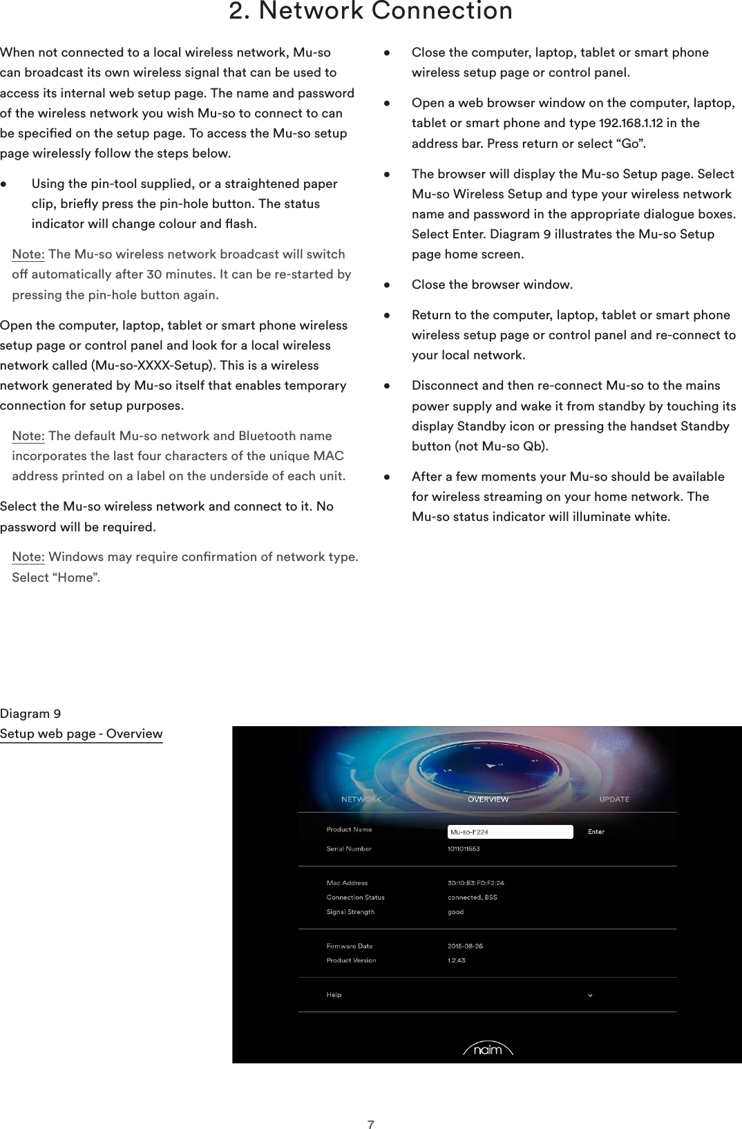 72. Network ConnectionWhen not connected to a local wireless network, Mu-so can broadcast its own wireless signal that can be used to access its internal web setup page. The name and password of the wireless network you wish Mu-so to connect to can be specied on the setup page. To access the Mu-so setup page wirelessly follow the steps below.•    Using the pin-tool supplied, or a straightened paper clip, briey press the pin-hole button. The status indicator will change colour and ash.Note: The Mu-so wireless network broadcast will switch o automatically after 30 minutes. It can be re-started by pressing the pin-hole button again.Open the computer, laptop, tablet or smart phone wireless setup page or control panel and look for a local wireless network called (Mu-so-XXXX-Setup). This is a wireless network generated by Mu-so itself that enables temporary connection for setup purposes.Note: The default Mu-so network and Bluetooth name incorporates the last four characters of the unique MAC address printed on a label on the underside of each unit.Select the Mu-so wireless network and connect to it. No password will be required.Note: Windows may require conrmation of network type. Select “Home”.•   Close the computer, laptop, tablet or smart phone wireless setup page or control panel.•   Open a web browser window on the computer, laptop, tablet or smart phone and type 192.168.1.12 in the address bar. Press return or select “Go”.•   The browser will display the Mu-so Setup page. Select Mu-so Wireless Setup and type your wireless network name and password in the appropriate dialogue boxes. Select Enter. Diagram 9 illustrates the Mu-so Setup page home screen.•  Close the browser window.•   Return to the computer, laptop, tablet or smart phone wireless setup page or control panel and re-connect to your local network.•   Disconnect and then re-connect Mu-so to the mains power supply and wake it from standby by touching its display Standby icon or pressing the handset Standby button (not Mu-so Qb).•   After a few moments your Mu-so should be available for wireless streaming on your home network. The  Mu-so status indicator will illuminate white.Diagram 9 Setup web page - Overview