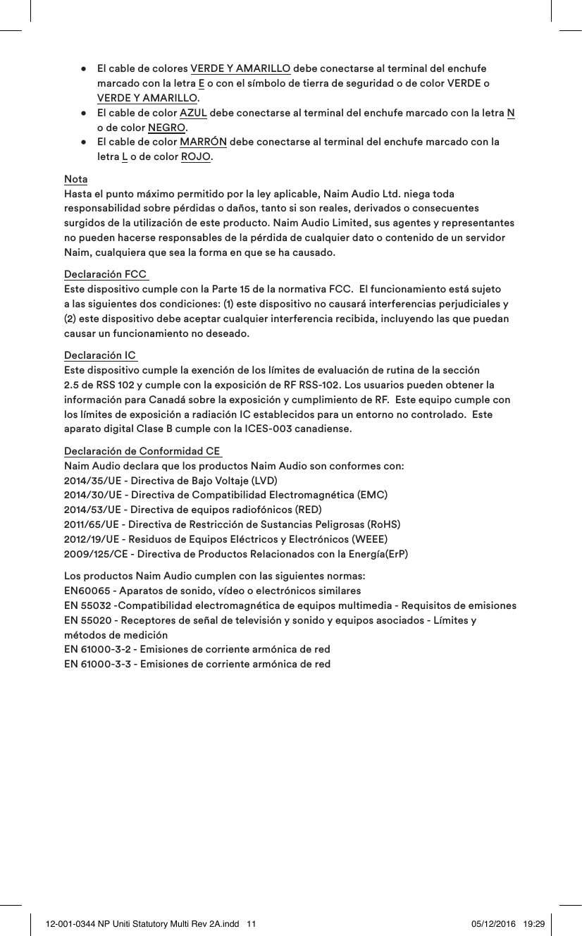   •  El cable de colores VERDE Y AMARILLO debe conectarse al terminal del enchufe      marcado con la letra E o con el símbolo de tierra de seguridad o de color VERDE o    VERDE Y AMARILLO.   •  El cable de color AZUL debe conectarse al terminal del enchufe marcado con la letra N      o de color NEGRO.   •  El cable de color MARRÓN debe conectarse al terminal del enchufe marcado con la    letra L o de color ROJO.Nota Hasta el punto máximo permitido por la ley aplicable, Naim Audio Ltd. niega toda responsabilidad sobre pérdidas o daños, tanto si son reales, derivados o consecuentes surgidos de la utilización de este producto. Naim Audio Limited, sus agentes y representantes no pueden hacerse responsables de la pérdida de cualquier dato o contenido de un servidor Naim, cualquiera que sea la forma en que se ha causado.Declaración FCC  Este dispositivo cumple con la Parte 15 de la normativa FCC.  El funcionamiento está sujeto a las siguientes dos condiciones: (1) este dispositivo no causará interferencias perjudiciales y (2) este dispositivo debe aceptar cualquier interferencia recibida, incluyendo las que puedan causar un funcionamiento no deseado.Declaración IC   Este dispositivo cumple la exención de los límites de evaluación de rutina de la sección 2.5 de RSS 102 y cumple con la exposición de RF RSS-102. Los usuarios pueden obtener la información para Canadá sobre la exposición y cumplimiento de RF.  Este equipo cumple con los límites de exposición a radiación IC establecidos para un entorno no controlado.  Este aparato digital Clase B cumple con la ICES-003 canadiense.Declaración de Conformidad CE   Naim Audio declara que los productos Naim Audio son conformes con:  2014/35/UE - Directiva de Bajo Voltaje (LVD)  2014/30/UE - Directiva de Compatibilidad Electromagnética (EMC)  2014/53/UE - Directiva de equipos radiofónicos (RED)  2011/65/UE - Directiva de Restricción de Sustancias Peligrosas (RoHS)  2012/19/UE - Residuos de Equipos Eléctricos y Electrónicos (WEEE)  2009/125/CE - Directiva de Productos Relacionados con la Energía(ErP)  Los productos Naim Audio cumplen con las siguientes normas: EN60065 - Aparatos de sonido, vídeo o electrónicos similares  EN 55032 -Compatibilidad electromagnética de equipos multimedia - Requisitos de emisiones EN 55020 - Receptores de señal de televisión y sonido y equipos asociados - Límites y métodos de medición EN 61000-3-2 - Emisiones de corriente armónica de red EN 61000-3-3 - Emisiones de corriente armónica de red12-001-0344 NP Uniti Statutory Multi Rev 2A.indd   11 05/12/2016   19:29