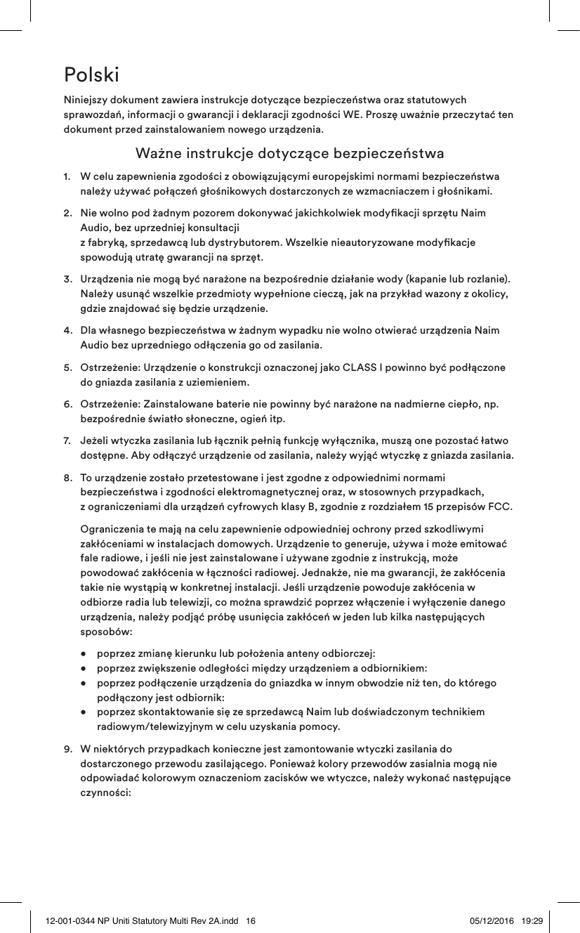 PolskiNiniejszy dokument zawiera instrukcje dotyczące bezpieczeństwa oraz statutowych sprawozdań, informacji o gwarancji i deklaracji zgodności WE. Proszę uważnie przeczytać ten dokument przed zainstalowaniem nowego urządzenia.  Ważne instrukcje dotyczące bezpieczeństwa1.   W celu zapewnienia zgodości z obowiązującymi europejskimi normami bezpieczeństwa należy używać połączeń głośnikowych dostarczonych ze wzmacniaczem i głośnikami.2.   Nie wolno pod żadnym pozorem dokonywać jakichkolwiek modykacji sprzętu Naim Audio, bez uprzedniej konsultacji  z fabryką, sprzedawcą lub dystrybutorem. Wszelkie nieautoryzowane modykacje spowodują utratę gwarancji na sprzęt.3.   Urządzenia nie mogą być narażone na bezpośrednie działanie wody (kapanie lub rozlanie). Należy usunąć wszelkie przedmioty wypełnione cieczą, jak na przykład wazony z okolicy, gdzie znajdować się będzie urządzenie. 4.   Dla własnego bezpieczeństwa w żadnym wypadku nie wolno otwierać urządzenia Naim Audio bez uprzedniego odłączenia go od zasilania.5.   Ostrzeżenie: Urządzenie o konstrukcji oznaczonej jako CLASS I powinno być podłączone do gniazda zasilania z uziemieniem.6.   Ostrzeżenie: Zainstalowane baterie nie powinny być narażone na nadmierne ciepło, np. bezpośrednie światło słoneczne, ogień itp.7.   Jeżeli wtyczka zasilania lub łącznik pełnią funkcję wyłącznika, muszą one pozostać łatwo dostępne. Aby odłączyć urządzenie od zasilania, należy wyjąć wtyczkę z gniazda zasilania. 8.   To urządzenie zostało przetestowane i jest zgodne z odpowiednimi normami bezpieczeństwa i zgodności elektromagnetycznej oraz, w stosownych przypadkach,  z ograniczeniami dla urządzeń cyfrowych klasy B, zgodnie z rozdziałem 15 przepisów FCC.   Ograniczenia te mają na celu zapewnienie odpowiedniej ochrony przed szkodliwymi zakłóceniami w instalacjach domowych. Urządzenie to generuje, używa i może emitować fale radiowe, i jeśli nie jest zainstalowane i używane zgodnie z instrukcją, może powodować zakłócenia w łączności radiowej. Jednakże, nie ma gwarancji, że zakłócenia takie nie wystąpią w konkretnej instalacji. Jeśli urządzenie powoduje zakłócenia w odbiorze radia lub telewizji, co można sprawdzić poprzez włączenie i wyłączenie danego urządzenia, należy podjąć próbę usunięcia zakłóceń w jeden lub kilka następujących sposobów:  •  poprzez zmianę kierunku lub położenia anteny odbiorczej:     •  poprzez zwiększenie odległości między urządzeniem a odbiornikiem:   •  poprzez podłączenie urządzenia do gniazdka w innym obwodzie niż ten, do którego      podłączony jest odbiornik:   •   poprzez skontaktowanie się ze sprzedawcą Naim lub doświadczonym technikiem radiowym/telewizyjnym w celu uzyskania pomocy.9.   W niektórych przypadkach konieczne jest zamontowanie wtyczki zasilania do dostarczonego przewodu zasilającego. Ponieważ kolory przewodów zasialnia mogą nie odpowiadać kolorowym oznaczeniom zacisków we wtyczce, należy wykonać następujące czynności:12-001-0344 NP Uniti Statutory Multi Rev 2A.indd   16 05/12/2016   19:29