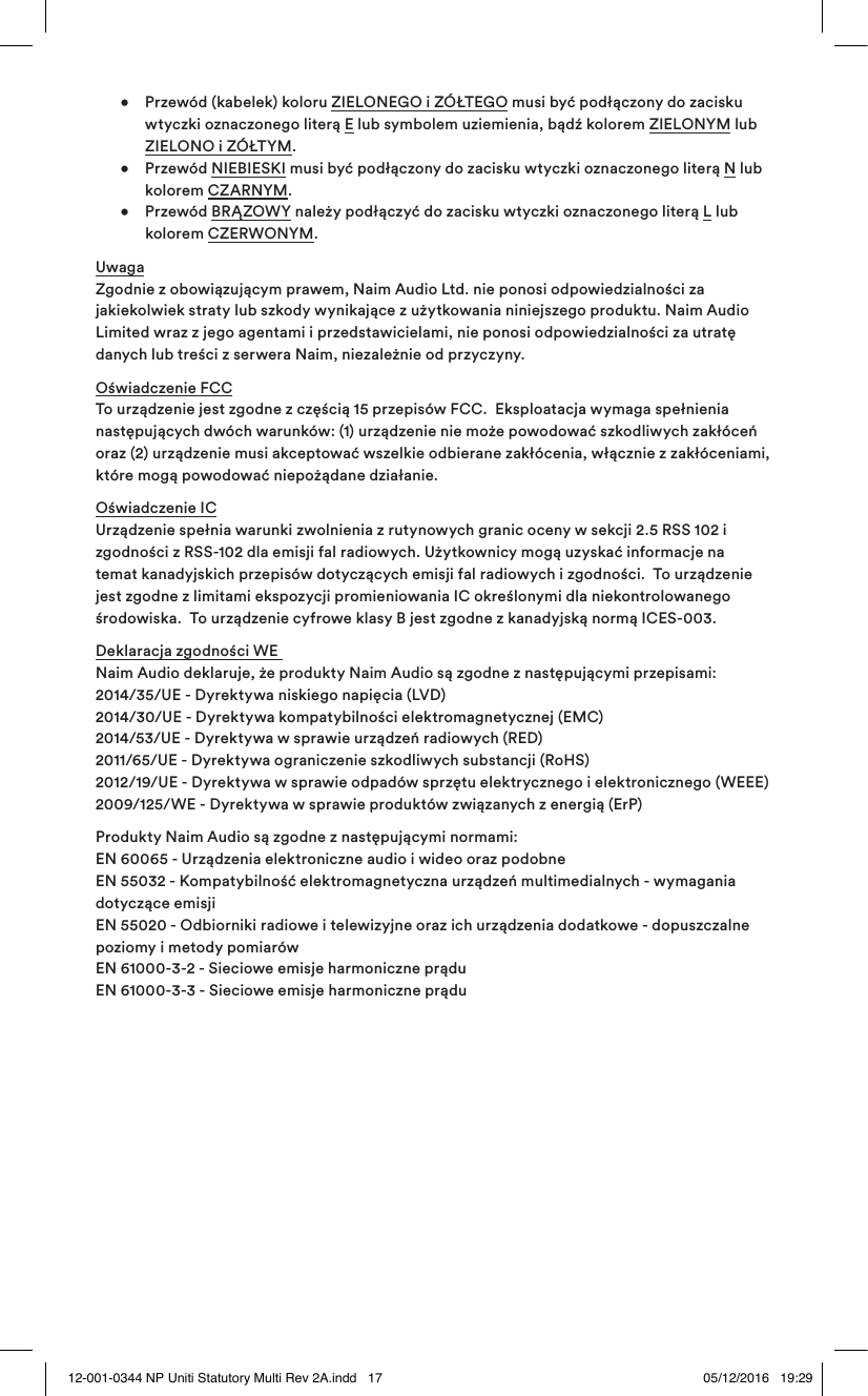    •  Przewód (kabelek) koloru ZIELONEGO i ZÓŁTEGO musi być podłączony do zacisku      wtyczki oznaczonego literą E lub symbolem uziemienia, bądź kolorem ZIELONYM lub    ZIELONO i ZÓŁTYM.    • Przewód NIEBIESKI musi być podłączony do zacisku wtyczki oznaczonego literą N lub    kolorem CZARNYM.   • Przewód BRĄZOWY należy podłączyć do zacisku wtyczki oznaczonego literą L lub    kolorem CZERWONYM.Uwaga Zgodnie z obowiązującym prawem, Naim Audio Ltd. nie ponosi odpowiedzialności za jakiekolwiek straty lub szkody wynikające z użytkowania niniejszego produktu. Naim Audio Limited wraz z jego agentami i przedstawicielami, nie ponosi odpowiedzialności za utratę danych lub treści z serwera Naim, niezależnie od przyczyny.Oświadczenie FCC  To urządzenie jest zgodne z częścią 15 przepisów FCC.  Eksploatacja wymaga spełnienia następujących dwóch warunków: (1) urządzenie nie może powodować szkodliwych zakłóceń oraz (2) urządzenie musi akceptować wszelkie odbierane zakłócenia, włącznie z zakłóceniami, które mogą powodować niepożądane działanie.Oświadczenie IC  Urządzenie spełnia warunki zwolnienia z rutynowych granic oceny w sekcji 2.5 RSS 102 i zgodności z RSS-102 dla emisji fal radiowych. Użytkownicy mogą uzyskać informacje na temat kanadyjskich przepisów dotyczących emisji fal radiowych i zgodności.  To urządzenie jest zgodne z limitami ekspozycji promieniowania IC określonymi dla niekontrolowanego środowiska.  To urządzenie cyfrowe klasy B jest zgodne z kanadyjską normą ICES-003.Deklaracja zgodności WE   Naim Audio deklaruje, że produkty Naim Audio są zgodne z następującymi przepisami:  2014/35/UE - Dyrektywa niskiego napięcia (LVD) 2014/30/UE - Dyrektywa kompatybilności elektromagnetycznej (EMC) 2014/53/UE - Dyrektywa w sprawie urządzeń radiowych (RED) 2011/65/UE - Dyrektywa ograniczenie szkodliwych substancji (RoHS) 2012/19/UE - Dyrektywa w sprawie odpadów sprzętu elektrycznego i elektronicznego (WEEE) 2009/125/WE - Dyrektywa w sprawie produktów związanych z energią (ErP)  Produkty Naim Audio są zgodne z następującymi normami: EN 60065 - Urządzenia elektroniczne audio i wideo oraz podobne EN 55032 - Kompatybilność elektromagnetyczna urządzeń multimedialnych - wymagania dotyczące emisji EN 55020 - Odbiorniki radiowe i telewizyjne oraz ich urządzenia dodatkowe - dopuszczalne poziomy i metody pomiarów EN 61000-3-2 - Sieciowe emisje harmoniczne prądu EN 61000-3-3 - Sieciowe emisje harmoniczne prądu12-001-0344 NP Uniti Statutory Multi Rev 2A.indd   17 05/12/2016   19:29