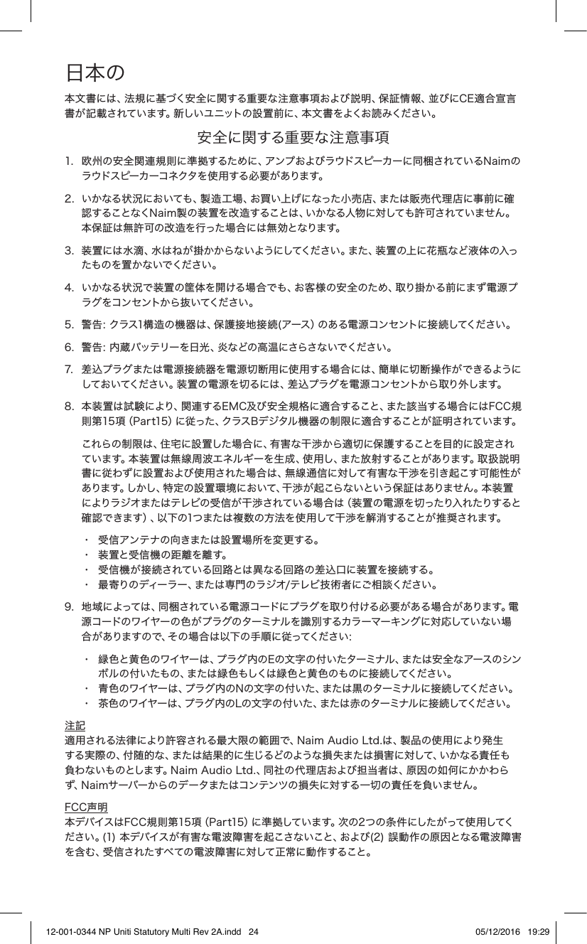 日本の本文書には、法規に基づく安全に関する重要な注意事項および説明、保証情報、並びにCE適合宣言書が記載されています。新しいユニットの設置前に、本文書をよくお読みください。 安全に関する重要な注意事項1.   欧州の安全関連規則に準拠するために、アンプおよびラウドスピーカーに同梱されているNaimのラウドスピーカーコネクタを使用する必要があります。2.   いかなる状況においても、製造工場、お買い上げになった小売店、または販売代理店に事前に確認することなくN a im 製 の装 置を改 造 することは 、いかなる人物 に対しても許 可されていません。本保証は無許可の改造を行った場合には無効となります。3.   装置には水滴、水はねが掛かからないようにしてください。また、装置の上に花瓶など液体の入ったものを置かないでください。4.   いかなる状況で装置の筐体を開ける場合でも、お客様の安全のため、取り掛かる前にまず電源プラグをコン セントから抜いてください。5.  警告：クラス1構造の機器は、保護接地接続(アース）のある電源コンセントに接続してください。 6.  警告：内蔵バッテリーを日光、炎などの高温にさらさないでください。7.   差込プラグまたは電源接続器を電源切断用に使用する場合には、簡単に切断操作ができるようにしておいてください 。装置の 電 源を切るには、差 込プラグ を電 源コン セントから取り外します。 8.   本装置は試 験により、関連するEMC及び 安全規格に適合すること、また該当する場合にはFCC規則第15項（Par t15）に従った、クラスBデジタル機器の制限に適合することが 証明されています。     これらの制限は、住宅に設置した場合に、有害な干渉から適切に保護することを目的に設 定されてい ます。本 装 置 は 無線 周 波 エネル ギー を 生 成 、使 用し、また 放 射 することが あります。取 扱 説 明書に従わずに設置および使用された場合は、無線通信に対して有害な干渉を引き起こす可能性があります。しかし、特 定の 設 置 環 境において、干 渉 が 起こらな いという 保証 はありま せん。本装 置によりラジオまたはテレビの受信が干渉されている場合は（装置の電源を切ったり入れたりすると確認できます）、以下の1つまたは複数の方法を使用して干渉を解消することが推奨されます。  •  受信アンテナの向きまたは設置場所を変更する。     •  装 置と受 信 機 の 距 離 を 離 す。      •  受信機が接続されている回路とは異なる回路の差込口に装 置を接続する。   •  最寄りのディーラー、または専門のラジオ/テレビ技術者にご相談ください。9.   地域によっては、同梱されている電源コードにプラグを取り付ける必要がある場合があります。電源コードのワイヤーの色がプラグのターミナルを識別するカラーマーキングに対応していない場合がありますので、その場合は以下の手順に従ってください：   •  緑色と黄色のワイヤーは、プラグ内のEの文字の付いたターミナル、または安全なアースのシン     ボルの付いたもの、または緑色もしくは緑色と黄色のものに接続してください。   •  青色のワイヤーは、プラグ内のNの文字の付いた、または黒のターミナルに接続してください。    •  茶色のワイヤーは、プラグ内のLの文字の付いた、または赤のターミナルに接続してください。注記 適用される法律により許容される最大限の範囲で、Naim Audio Ltd.は、製品の使用により発生する実際の、付随的な、または結果的に生じるどのような損失または損害に対して、いかなる責任も負わないものとします。Naim Audio Ltd.、同社の代理店および担当者は、原因の如何にかかわらず、Naimサーバーからのデータまたはコンテンツの損失に対する一切の責任を負いません。FCC声明  本デバイスはFCC規則第15項（Part15）に準拠しています。次の2つの条件にしたがって使用してください。(1) 本デバイスが有害な電波障害を起こさないこと、および(2) 誤動作の原因となる電波障害を含む、受信されたすべての電波障害に対して正常に動作すること。12-001-0344 NP Uniti Statutory Multi Rev 2A.indd   24 05/12/2016   19:29