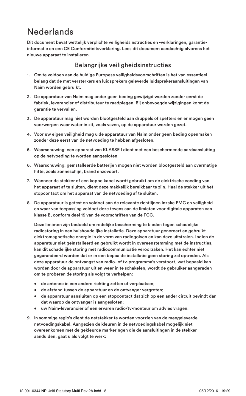 NederlandsDit document bevat wettelijk verplichte veiligheidsinstructies en -verklaringen, garantie-informatie en een CE Conformiteitsverklaring. Lees dit document aandachtig alvorens het nieuwe apparaat te installeren.  Belangrijke veiligheidsinstructies1.   Om te voldoen aan de huidige Europese veiligheidsvoorschriften is het van essentieel belang dat de met versterkers en luidsprekers geleverde luidsprekeraansluitingen van Naim worden gebruikt.2.   De apparatuur van Naim mag onder geen beding gewijzigd worden zonder eerst de fabriek, leverancier of distributeur te raadplegen. Bij onbevoegde wijzigingen komt de garantie te vervallen.3.   De apparatuur mag niet worden blootgesteld aan druppels of spetters en er mogen geen voorwerpen waar water in zit, zoals vazen, op de apparatuur worden gezet.4.   Voor uw eigen veiligheid mag u de apparatuur van Naim onder geen beding openmaken zonder deze eerst van de netvoeding te hebben afgesloten.5.   Waarschuwing: een apparaat van KLASSE I dient met een beschermende aardaansluiting op de netvoeding te worden aangesloten.6.   Waarschuwing: geïnstalleerde batterijen mogen niet worden blootgesteld aan overmatige hitte, zoals zonneschijn, brand enzovoort.7.   Wanneer de stekker of een koppelkabel wordt gebruikt om de elektrische voeding van het apparaat af te sluiten, dient deze makkelijk bereikbaar te zijn. Haal de stekker uit het stopcontact om het apparaat van de netvoeding af te sluiten.8.   De apparatuur is getest en voldoet aan de relevante richtlijnen inzake EMC en veiligheid en waar van toepassing voldoet deze tevens aan de limieten voor digitale apparaten van klasse B, conform deel 15 van de voorschriften van de FCC.   Deze limieten zijn bedoeld om redelijke bescherming te bieden tegen schadelijke radiostoring in een huishoudelijke installatie. Deze apparatuur genereert en gebruikt elektromagnetische energie in de vorm van radiogolven en kan deze uitstralen. Indien de apparatuur niet geïnstalleerd en gebruikt wordt in overeenstemming met de instructies, kan dit schadelijke storing met radiocommunicatie veroorzaken. Het kan echter niet gegarandeerd worden dat er in een bepaalde installatie geen storing zal optreden. Als deze apparatuur de ontvangst van radio- of tv-programma’s verstoort, wat bepaald kan worden door de apparatuur uit en weer in te schakelen, wordt de gebruiker aangeraden om te proberen de storing als volgt te verhelpen:  •  de antenne in een andere richting zetten of verplaatsen;     •  de afstand tussen de apparatuur en de ontvanger vergroten;     •  de apparatuur aansluiten op een stopcontact dat zich op een ander circuit bevindt dan      dat waarop de ontvanger is aangesloten;   •   uw Naim-leverancier of een ervaren radio/tv-monteur om advies vragen.9.  In sommige regio’s dient de netstekker te worden voorzien van de meegeleverde netvoedingskabel. Aangezien de kleuren in de netvoedingskabel mogelijk niet overeenkomen met de gekleurde markeringen die de aansluitingen in de stekker aanduiden, gaat u als volgt te werk:12-001-0344 NP Uniti Statutory Multi Rev 2A.indd   8 05/12/2016   19:29