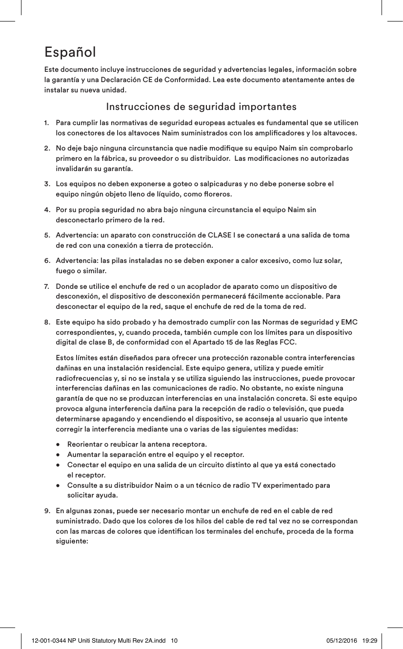 EspañolEste documento incluye instrucciones de seguridad y advertencias legales, información sobre la garantía y una Declaración CE de Conformidad. Lea este documento atentamente antes de instalar su nueva unidad. Instrucciones de seguridad importantes1. Para cumplir las normativas de seguridad europeas actuales es fundamental que se utilicen los conectores de los altavoces Naim suministrados con los amplicadores y los altavoces.2. No deje bajo ninguna circunstancia que nadie modique su equipo Naim sin comprobarlo primero en la fábrica, su proveedor o su distribuidor. Las modicaciones no autorizadas invalidarán su garantía.3. Los equipos no deben exponerse a goteo o salpicaduras y no debe ponerse sobre el equipo ningún objeto lleno de líquido, como oreros.4. Por su propia seguridad no abra bajo ninguna circunstancia el equipo Naim sin desconectarlo primero de la red.5. Advertencia: un aparato con construcción de CLASE I se conectará a una salida de toma de red con una conexión a tierra de protección.6. Advertencia: las pilas instaladas no se deben exponer a calor excesivo, como luz solar, fuego o similar.7. Donde se utilice el enchufe de red o un acoplador de aparato como un dispositivo de desconexión, el dispositivo de desconexión permanecerá fácilmente accionable. Para desconectar el equipo de la red, saque el enchufe de red de la toma de red.8. Este equipo ha sido probado y ha demostrado cumplir con las Normas de seguridad y EMC correspondientes, y, cuando proceda, también cumple con los límites para un dispositivo digital de clase B, de conformidad con el Apartado 15 de las Reglas FCC. Estos límites están diseñados para ofrecer una protección razonable contra interferencias dañinas en una instalación residencial. Este equipo genera, utiliza y puede emitir radiofrecuencias y, si no se instala y se utiliza siguiendo las instrucciones, puede provocar interferencias dañinas en las comunicaciones de radio. No obstante, no existe ninguna garantía de que no se produzcan interferencias en una instalación concreta. Si este equipo provoca alguna interferencia dañina para la recepción de radio o televisión, que pueda determinarse apagando y encendiendo el dispositivo, se aconseja al usuario que intente corregir la interferencia mediante una o varias de las siguientes medidas: • Reorientar o reubicar la antena receptora. • Aumentar la separación entre el equipo y el receptor. • Conectar el equipo en una salida de un circuito distinto al que ya está conectado el receptor. • Consulte a su distribuidor Naim o a un técnico de radio TV experimentado para solicitar ayuda.9. En algunas zonas, puede ser necesario montar un enchufe de red en el cable de red suministrado. Dado que los colores de los hilos del cable de red tal vez no se correspondan con las marcas de colores que identican los terminales del enchufe, proceda de la forma siguiente: 12-001-0344 NP Uniti Statutory Multi Rev 2A.indd 10 05/12/2016 19:29