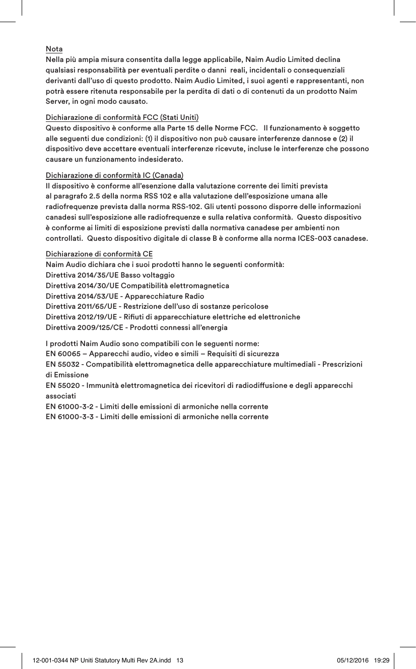 Nota Nella più ampia misura consentita dalla legge applicabile, Naim Audio Limited declina qualsiasi responsabilità per eventuali perdite o danni reali, incidentali o consequenziali derivanti dall’uso di questo prodotto. Naim Audio Limited, i suoi agenti e rappresentanti, non potrà essere ritenuta responsabile per la perdita di dati o di contenuti da un prodotto Naim Server, in ogni modo causato.Dichiarazione di conformità FCC (Stati Uniti) Questo dispositivo è conforme alla Parte 15 delle Norme FCC. Il funzionamento è soggetto alle seguenti due condizioni: (1) il dispositivo non può causare interferenze dannose e (2) il dispositivo deve accettare eventuali interferenze ricevute, incluse le interferenze che possono causare un funzionamento indesiderato.Dichiarazione di conformità IC (Canada) Il dispositivo è conforme all’esenzione dalla valutazione corrente dei limiti prevista al paragrafo 2.5 della norma RSS 102 e alla valutazione dell’esposizione umana alle radiofrequenze prevista dalla norma RSS-102. Gli utenti possono disporre delle informazioni canadesi sull’esposizione alle radiofrequenze e sulla relativa conformità. Questo dispositivo è conforme ai limiti di esposizione previsti dalla normativa canadese per ambienti non controllati. Questo dispositivo digitale di classe B è conforme alla norma ICES-003 canadese.Dichiarazione di conformità CE Naim Audio dichiara che i suoi prodotti hanno le seguenti conformità: Direttiva 2014/35/UE Basso voltaggio Direttiva 2014/30/UE Compatibilità elettromagnetica Direttiva 2014/53/UE - Apparecchiature Radio Direttiva 2011/65/UE - Restrizione dell’uso di sostanze pericolose Direttiva 2012/19/UE - Riuti di apparecchiature elettriche ed elettroniche Direttiva 2009/125/CE - Prodotti connessi all’energiaI prodotti Naim Audio sono compatibili con le seguenti norme: EN 60065 – Apparecchi audio, video e simili – Requisiti di sicurezza EN 55032 - Compatibilità elettromagnetica delle apparecchiature multimediali - Prescrizioni di Emissione EN 55020 - Immunità elettromagnetica dei ricevitori di radiodiusione e degli apparecchi associati EN 61000-3-2 - Limiti delle emissioni di armoniche nella corrente EN 61000-3-3 - Limiti delle emissioni di armoniche nella corrente12-001-0344 NP Uniti Statutory Multi Rev 2A.indd 13 05/12/2016 19:29