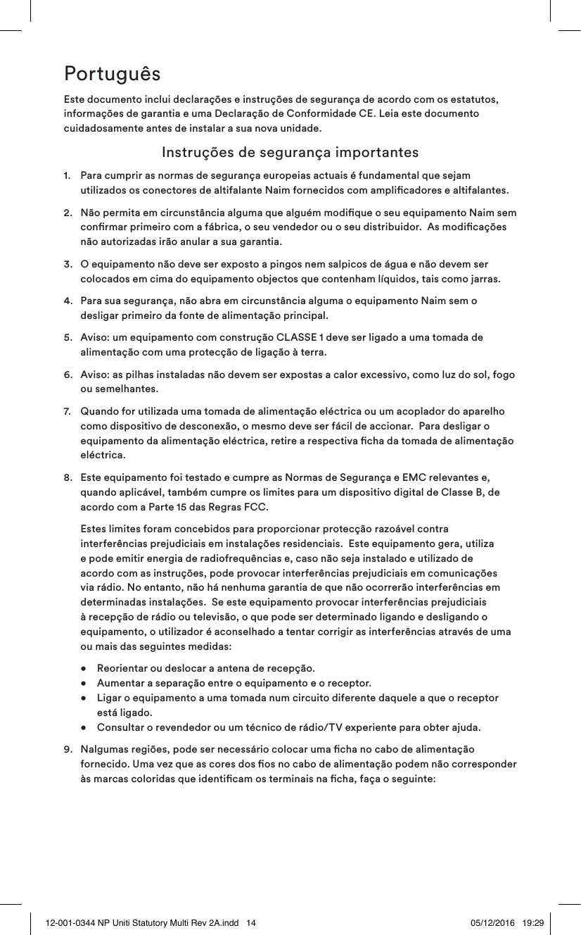 PortuguêsEste documento inclui declarações e instruções de segurança de acordo com os estatutos, informações de garantia e uma Declaração de Conformidade CE. Leia este documento cuidadosamente antes de instalar a sua nova unidade. Instruções de segurança importantes1. Para cumprir as normas de segurança europeias actuais é fundamental que sejam utilizados os conectores de altifalante Naim fornecidos com amplicadores e altifalantes.2. Não permita em circunstância alguma que alguém modique o seu equipamento Naim sem conrmar primeiro com a fábrica, o seu vendedor ou o seu distribuidor. As modicações não autorizadas irão anular a sua garantia.3. O equipamento não deve ser exposto a pingos nem salpicos de água e não devem ser colocados em cima do equipamento objectos que contenham líquidos, tais como jarras.4. Para sua segurança, não abra em circunstância alguma o equipamento Naim sem o desligar primeiro da fonte de alimentação principal.5. Aviso: um equipamento com construção CLASSE 1 deve ser ligado a uma tomada de alimentação com uma protecção de ligação à terra. 6. Aviso: as pilhas instaladas não devem ser expostas a calor excessivo, como luz do sol, fogo ou semelhantes.7. Quando for utilizada uma tomada de alimentação eléctrica ou um acoplador do aparelho como dispositivo de desconexão, o mesmo deve ser fácil de accionar. Para desligar o equipamento da alimentação eléctrica, retire a respectiva cha da tomada de alimentação eléctrica. 8. Este equipamento foi testado e cumpre as Normas de Segurança e EMC relevantes e, quando aplicável, também cumpre os limites para um dispositivo digital de Classe B, de acordo com a Parte 15 das Regras FCC. Estes limites foram concebidos para proporcionar protecção razoável contra interferências prejudiciais em instalações residenciais. Este equipamento gera, utiliza e pode emitir energia de radiofrequências e, caso não seja instalado e utilizado de acordo com as instruções, pode provocar interferências prejudiciais em comunicações via rádio. No entanto, não há nenhuma garantia de que não ocorrerão interferências em determinadas instalações. Se este equipamento provocar interferências prejudiciais à recepção de rádio ou televisão, o que pode ser determinado ligando e desligando o equipamento, o utilizador é aconselhado a tentar corrigir as interferências através de uma ou mais das seguintes medidas: • Reorientar ou deslocar a antena de recepção. • Aumentar a separação entre o equipamento e o receptor. • Ligar o equipamento a uma tomada num circuito diferente daquele a que o receptor está ligado. • Consultar o revendedor ou um técnico de rádio/TV experiente para obter ajuda.9. Nalgumas regiões, pode ser necessário colocar uma cha no cabo de alimentação fornecido. Uma vez que as cores dos os no cabo de alimentação podem não corresponder às marcas coloridas que identicam os terminais na cha, faça o seguinte: 12-001-0344 NP Uniti Statutory Multi Rev 2A.indd 14 05/12/2016 19:29