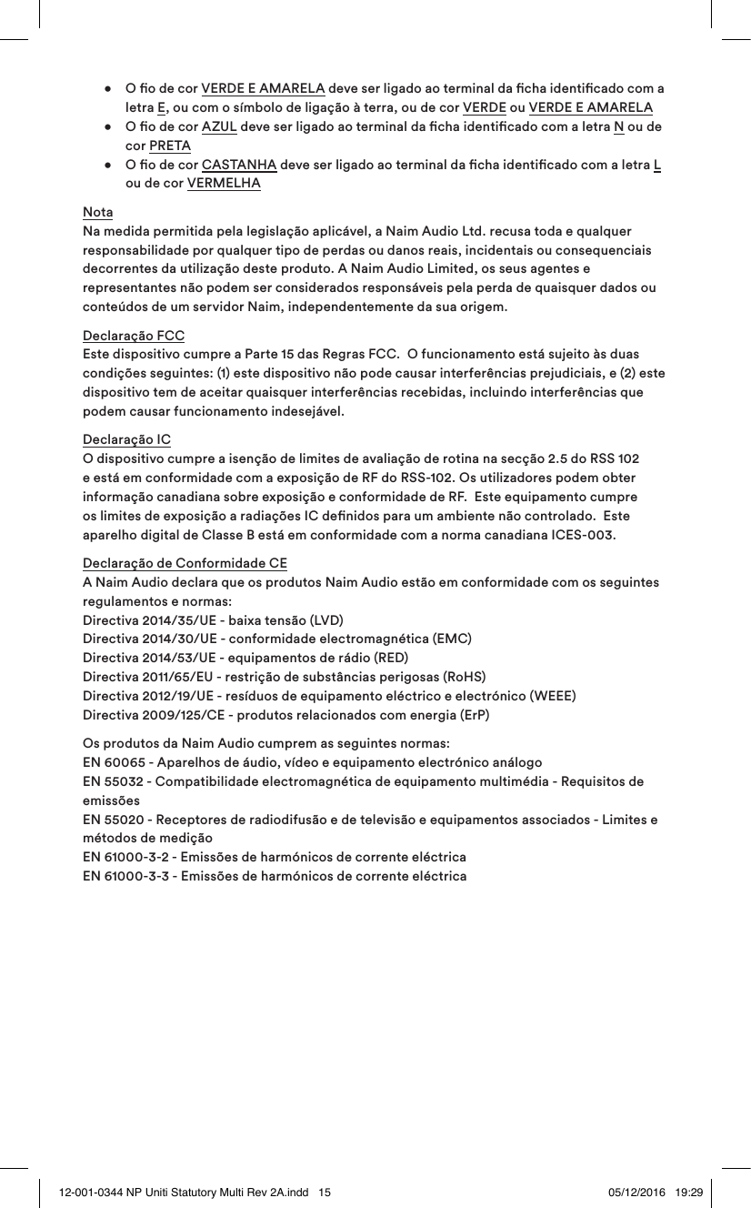 • O o de cor VERDE E AMARELA deve ser ligado ao terminal da cha identicado com a letra E, ou com o símbolo de ligação à terra, ou de cor VERDE ou VERDE E AMARELA • O o de cor AZUL deve ser ligado ao terminal da cha identicado com a letra N ou de cor PRETA • O o de cor CASTANHA deve ser ligado ao terminal da cha identicado com a letra L ou de cor VERMELHANota Na medida permitida pela legislação aplicável, a Naim Audio Ltd. recusa toda e qualquer responsabilidade por qualquer tipo de perdas ou danos reais, incidentais ou consequenciais decorrentes da utilização deste produto. A Naim Audio Limited, os seus agentes e representantes não podem ser considerados responsáveis pela perda de quaisquer dados ou conteúdos de um servidor Naim, independentemente da sua origem.Declaração FCC Este dispositivo cumpre a Parte 15 das Regras FCC. O funcionamento está sujeito às duas condições seguintes: (1) este dispositivo não pode causar interferências prejudiciais, e (2) este dispositivo tem de aceitar quaisquer interferências recebidas, incluindo interferências que podem causar funcionamento indesejável.Declaração IC O dispositivo cumpre a isenção de limites de avaliação de rotina na secção 2.5 do RSS 102 e está em conformidade com a exposição de RF do RSS-102. Os utilizadores podem obter informação canadiana sobre exposição e conformidade de RF. Este equipamento cumpre os limites de exposição a radiações IC denidos para um ambiente não controlado. Este aparelho digital de Classe B está em conformidade com a norma canadiana ICES-003.Declaração de Conformidade CE A Naim Audio declara que os produtos Naim Audio estão em conformidade com os seguintes regulamentos e normas: Directiva 2014/35/UE - baixa tensão (LVD) Directiva 2014/30/UE - conformidade electromagnética (EMC) Directiva 2014/53/UE - equipamentos de rádio (RED) Directiva 2011/65/EU - restrição de substâncias perigosas (RoHS) Directiva 2012/19/UE - resíduos de equipamento eléctrico e electrónico (WEEE) Directiva 2009/125/CE - produtos relacionados com energia (ErP) Os produtos da Naim Audio cumprem as seguintes normas: EN 60065 - Aparelhos de áudio, vídeo e equipamento electrónico análogo EN 55032 - Compatibilidade electromagnética de equipamento multimédia - Requisitos de emissões EN 55020 - Receptores de radiodifusão e de televisão e equipamentos associados - Limites e métodos de medição EN 61000-3-2 - Emissões de harmónicos de corrente eléctrica EN 61000-3-3 - Emissões de harmónicos de corrente eléctrica12-001-0344 NP Uniti Statutory Multi Rev 2A.indd 15 05/12/2016 19:29