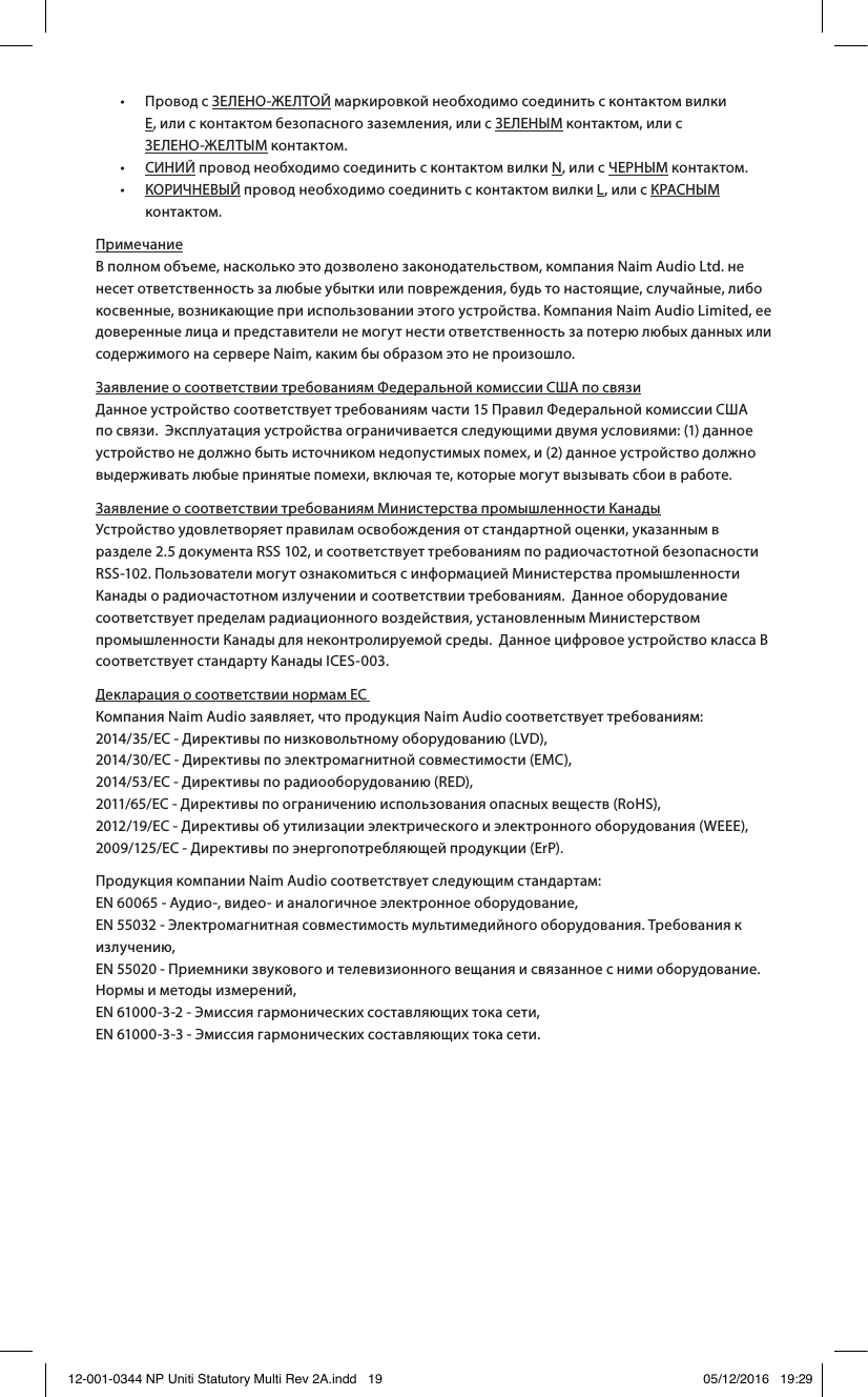 • Провод с ЗЕЛЕНО-ЖЕЛТОЙ маркировкой необходимо соединить с контактом вилки Е, или с контактом безопасного заземления, или с ЗЕЛЕНЫМ контактом, или с ЗЕЛЕНО-ЖЕЛТЫМ контактом. • СИНИЙ провод необходимо соединить с контактом вилки N, или с ЧЕРНЫМ контактом. • КОРИЧНЕВЫЙ провод необходимо соединить с контактом вилки L, или с КРАСНЫМ контактом.Примечание В полном объеме, насколько это дозволено законодательством, компания Naim Audio Ltd. не несет ответственность за любые убытки или повреждения, будь то настоящие, случайные, либо косвенные, возникающие при использовании этого устройства. Компания Naim Audio Limited, ее доверенные лица и представители не могут нести ответственность за потерю любых данных или содержимого на сервере Naim, каким бы образом это не произошло.Заявление о соответствии требованиям Федеральной комиссии США по связи Данное устройство соответствует требованиям части15 Правил Федеральной комиссии США по связи. Эксплуатация устройства ограничивается следующими двумя условиями: (1) данное устройство не должно быть источником недопустимых помех, и (2) данное устройство должно выдерживать любые принятые помехи, включая те, которые могут вызывать сбои в работе.Заявление о соответствии требованиям Министерства промышленности Канады Устройство удовлетворяет правилам освобождения от стандартной оценки, указанным в разделе 2.5 документа RSS 102, и соответствует требованиям по радиочастотной безопасности RSS-102. Пользователи могут ознакомиться с информацией Министерства промышленности Канады о радиочастотном излучении и соответствии требованиям. Данное оборудование соответствует пределам радиационного воздействия, установленным Министерством промышленности Канады для неконтролируемой среды. Данное цифровое устройство класса B соответствует стандарту Канады ICES-003.Декларация о соответствии нормам ЕС Компания Naim Audio заявляет, что продукция Naim Audio соответствует требованиям: 2014/35/ЕС - Директивы по низковольтному оборудованию (LVD), 2014/30/ЕС - Директивы по электромагнитной совместимости (EMC), 2014/53/ЕС - Директивы по радиооборудованию (RED), 2011/65/ЕС - Директивы по ограничению использования опасных веществ (RoHS), 2012/19/ЕС - Директивы об утилизации электрического и электронного оборудования (WEEE), 2009/125/EC - Директивы по энергопотребляющей продукции (ErP). Продукция компании Naim Audio соответствует следующим стандартам: EN 60065 - Аудио-, видео- и аналогичное электронное оборудование, EN 55032 - Электромагнитная совместимость мультимедийного оборудования. Требования к излучению, EN 55020 - Приемники звукового и телевизионного вещания и связанное с ними оборудование. Нормы и методы измерений, EN 61000-3-2 - Эмиссия гармонических составляющих тока сети, EN 61000-3-3 - Эмиссия гармонических составляющих тока сети.12-001-0344 NP Uniti Statutory Multi Rev 2A.indd 19 05/12/2016 19:29