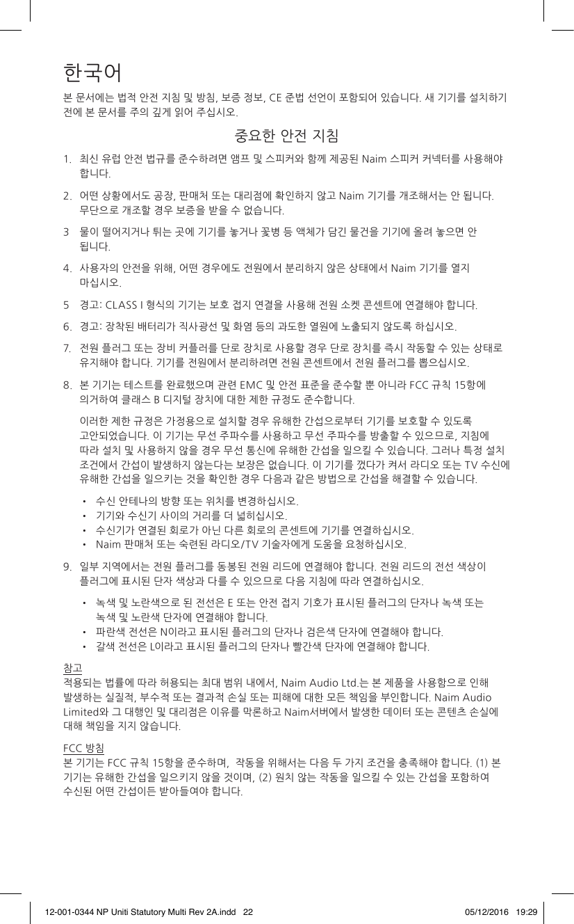 한국어본 문서에는 법적 안전 지침 및 방침, 보증 정보, CE 준법 선언이 포함되어 있습니다. 새 기기를 설치하기 전에 본 문서를 주의 깊게 읽어 주십시오. 중요한 안전 지침1. 최신 유럽 안전 법규를 준수하려면 앰프 및 스피커와 함께 제공된 Naim 스피커 커넥터를 사용해야 합니다.2. 어떤 상황에서도 공장, 판매처 또는 대리점에 확인하지 않고 Naim 기기를 개조해서는 안 됩니다. 무단으로 개조할 경우 보증을 받을 수 없습니다.3 물이 떨어지거나 튀는 곳에 기기를 놓거나 꽃병 등 액체가 담긴 물건을 기기에 올려 놓으면 안 됩니다. 4. 사용자의 안전을 위해, 어떤 경우에도 전원에서 분리하지 않은 상태에서 Naim 기기를 열지 마십시오. 5 경고: CLASS I 형식의 기기는 보호 접지 연결을 사용해 전원 소켓 콘센트에 연결해야 합니다.6. 경고: 장착된 배터리가 직사광선 및 화염 등의 과도한 열원에 노출되지 않도록 하십시오.7. 전원 플러그 또는 장비 커플러를 단로 장치로 사용할 경우 단로 장치를 즉시 작동할 수 있는 상태로 유지해야 합니다. 기기를 전원에서 분리하려면 전원 콘센트에서 전원 플러그를 뽑으십시오.8. 본 기기는 테스트를 완료했으며 관련 EMC 및 안전 표준을 준수할 뿐 아니라 FCC 규칙 15항에 의거하여 클래스 B 디지털 장치에 대한 제한 규정도 준수합니다. 이러한 제한 규정은 가정용으로 설치할 경우 유해한 간섭으로부터 기기를 보호할 수 있도록 고안되었습니다. 이 기기는 무선 주파수를 사용하고 무선 주파수를 방출할 수 있으므로, 지침에 따라 설치 및 사용하지 않을 경우 무선 통신에 유해한 간섭을 일으킬 수 있습니다. 그러나 특정 설치 조건에서 간섭이 발생하지 않는다는 보장은 없습니다. 이 기기를 껐다가 켜서 라디오 또는 TV 수신에 유해한 간섭을 일으키는 것을 확인한 경우 다음과 같은 방법으로 간섭을 해결할 수 있습니다. • 수신 안테나의 방향 또는 위치를 변경하십시오. • 기기와 수신기 사이의 거리를 더 넓히십시오. • 수신기가 연결된 회로가 아닌 다른 회로의 콘센트에 기기를 연결하십시오. • Naim 판매처 또는 숙련된 라디오/TV 기술자에게 도움을 요청하십시오.9. 일부 지역에서는 전원 플러그를 동봉된 전원 리드에 연결해야 합니다. 전원 리드의 전선 색상이 플러그에 표시된 단자 색상과 다를 수 있으므로 다음 지침에 따라 연결하십시오. • 녹색 및 노란색으로 된 전선은 E 또는 안전 접지 기호가 표시된 플러그의 단자나 녹색 또는 녹색 및 노란색 단자에 연결해야 합니다. • 파란색 전선은 N이라고 표시된 플러그의 단자나 검은색 단자에 연결해야 합니다. • 갈색 전선은 L이라고 표시된 플러그의 단자나 빨간색 단자에 연결해야 합니다.참고 적용되는 법률에 따라 허용되는 최대 범위 내에서, Naim Audio Ltd.는 본 제품을 사용함으로 인해 발생하는 실질적, 부수적 또는 결과적 손실 또는 피해에 대한 모든 책임을 부인합니다. Naim Audio Limited와 그 대행인 및 대리점은 이유를 막론하고 Naim서버에서 발생한 데이터 또는 콘텐츠 손실에 대해 책임을 지지 않습니다.FCC 방침 본 기기는 FCC 규칙 15항을 준수하며, 작동을 위해서는 다음 두 가지 조건을 충족해야 합니다. (1) 본 기기는 유해한 간섭을 일으키지 않을 것이며, (2) 원치 않는 작동을 일으킬 수 있는 간섭을 포함하여 수신된 어떤 간섭이든 받아들여야 합니다.12-001-0344 NP Uniti Statutory Multi Rev 2A.indd 22 05/12/2016 19:29
