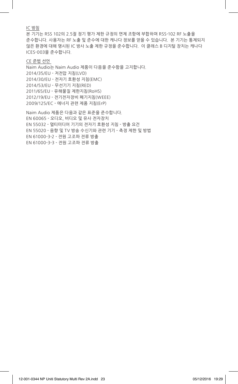 IC 방침 본 기기는 RSS 102의 2.5절 정기 평가 제한 규정의 면제 조항에 부합하며 RSS-102 RF 노출을 준수합니다. 사용자는 RF 노출 및 준수에 대한 캐나다 정보를 얻을 수 있습니다. 본 기기는 통제되지 않은 환경에 대해 명시된 IC 방사 노출 제한 규정을 준수합니다. 이 클래스 B 디지털 장치는 캐나다 ICES-003을 준수합니다.CE 준법 선언 Naim Audio는 Naim Audio 제품이 다음을 준수함을 고지합니다. 2014/35/EU - 저전압 지침(LVD) 2014/30/EU - 전자기 호환성 지침(EMC) 2014/53/EU - 무선기기 지침(RED) 2011/65/EU - 유해물질 제한지침(RoHS) 2012/19/EU - 전기전자장비 폐기지침(WEEE) 2009/125/EC - 에너지 관련 제품 지침(ErP) Naim Audio 제품은 다음과 같은 표준을 준수합니다. EN 60065 - 오디오, 비디오 및 유사 전자장치 EN 55032 - 멀티미디어 기기의 전자기 호환성 지침 - 방출 요건 EN 55020 - 음향 및 TV 방송 수신기와 관련 기기 - 측정 제한 및 방법 EN 61000-3-2 - 전원 고조파 전류 방출 EN 61000-3-3 - 전원 고조파 전류 방출12-001-0344 NP Uniti Statutory Multi Rev 2A.indd 23 05/12/2016 19:29