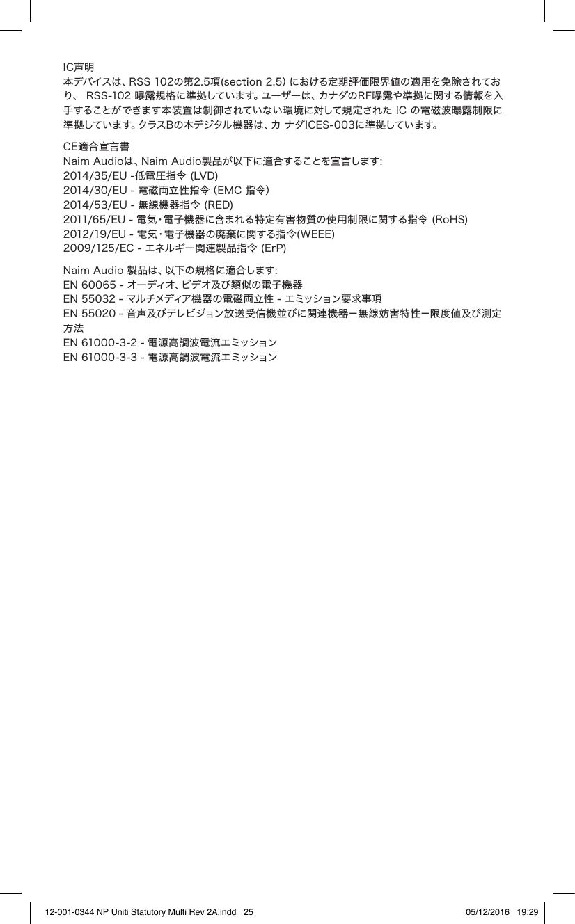 IC声明 本デバイスは、RSS 102の第2.5項(section 2.5)における定期評価限界値の適用を免除されており、 RSS-102 曝露規格に準拠しています。ユーザーは、カナダのRF曝露や準拠に関する情報を入手することができます本装置は制御されていない環境に対して規定された IC の電磁波曝露制限に準 拠してい ま す。クラス B の 本 デ ジタル 機 器 は 、カ ナ ダ I C E S - 0 0 3 に 準 拠しています。CE適合宣言書 Naim Audioは、Naim Audio製品が以下に適合することを宣言します: 2014/35/EU -低電圧指令 (LVD) 2014/30/EU - 電磁両立性指令(EMC 指令) 2014/53/EU - 無線機器指令 (RED) 2011/65/EU - 電気•電子機器に含まれる特定有害物質の使用制限に関する指令 (RoHS) 2012/19/EU - 電気•電子機器の廃棄に関する指令(WEEE) 2009/125/EC - エネルギー関連製品指令 (ErP) Naim Audio 製品は、以下の規格に適合します: EN 60065 - オーディオ、ビデオ及び類似の電子機器 EN 55032 - マルチメディア機器の電磁両立性 - エミッション要求事項 EN 55020 - 音声及びテレビジョン放送受信機並びに関連機器-無線妨害特性-限度値及び測定方法 EN 61000-3-2 - 電源高調波電流エミッション EN 61000-3-3 - 電源高調波電流エミッション12-001-0344 NP Uniti Statutory Multi Rev 2A.indd 25 05/12/2016 19:29