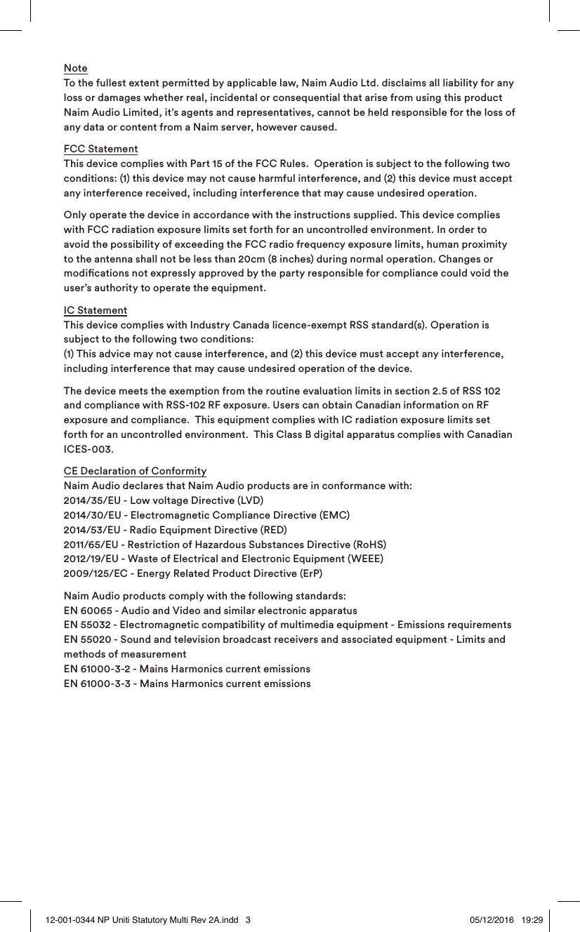 Note To the fullest extent permitted by applicable law, Naim Audio Ltd. disclaims all liability for any loss or damages whether real, incidental or consequential that arise from using this product Naim Audio Limited, it’s agents and representatives, cannot be held responsible for the loss of any data or content from a Naim server, however caused.FCC Statement This device complies with Part 15 of the FCC Rules. Operation is subject to the following two conditions: (1) this device may not cause harmful interference, and (2) this device must accept any interference received, including interference that may cause undesired operation.Only operate the device in accordance with the instructions supplied. This device complies with FCC radiation exposure limits set forth for an uncontrolled environment. In order to avoid the possibility of exceeding the FCC radio frequency exposure limits, human proximity to the antenna shall not be less than 20cm (8 inches) during normal operation. Changes or modications not expressly approved by the party responsible for compliance could void the user’s authority to operate the equipment.IC Statement This device complies with Industry Canada licence-exempt RSS standard(s). Operation is subject to the following two conditions: (1) This advice may not cause interference, and (2) this device must accept any interference, including interference that may cause undesired operation of the device.The device meets the exemption from the routine evaluation limits in section 2.5 of RSS 102 and compliance with RSS-102 RF exposure. Users can obtain Canadian information on RF exposure and compliance. This equipment complies with IC radiation exposure limits set forth for an uncontrolled environment. This Class B digital apparatus complies with Canadian ICES-003.CE Declaration of Conformity Naim Audio declares that Naim Audio products are in conformance with: 2014/35/EU - Low voltage Directive (LVD) 2014/30/EU - Electromagnetic Compliance Directive (EMC) 2014/53/EU - Radio Equipment Directive (RED) 2011/65/EU - Restriction of Hazardous Substances Directive (RoHS) 2012/19/EU - Waste of Electrical and Electronic Equipment (WEEE) 2009/125/EC - Energy Related Product Directive (ErP) Naim Audio products comply with the following standards: EN 60065 - Audio and Video and similar electronic apparatus EN 55032 - Electromagnetic compatibility of multimedia equipment - Emissions requirements EN 55020 - Sound and television broadcast receivers and associated equipment - Limits and methods of measurement EN 61000-3-2 - Mains Harmonics current emissions EN 61000-3-3 - Mains Harmonics current emissions12-001-0344 NP Uniti Statutory Multi Rev 2A.indd 3 05/12/2016 19:29