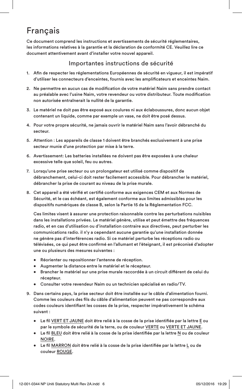 FrançaisCe document comprend les instructions et avertissements de sécurité réglementaires, les informations relatives à la garantie et la déclaration de conformité CE. Veuillez lire ce document attentivement avant d’installer votre nouvel appareil. Importantes instructions de sécurité1. An de respecter les réglementations Européennes de sécurité en vigueur, il est impératif d’utiliser les connecteurs d’enceintes, fournis avec les amplicateurs et enceintes Naim.2. Ne permettre en aucun cas de modication de votre matériel Naim sans prendre contact au préalable avec l’usine Naim, votre revendeur ou votre distributeur. Toute modication non autorisée entraînerait la nullité de la garantie.3. Le matériel ne doit pas être exposé aux coulures ni aux éclaboussures, donc aucun objet contenant un liquide, comme par exemple un vase, ne doit être posé dessus.4. Pour votre propre sécurité, ne jamais ouvrir le matériel Naim sans l’avoir débranché du secteur.5. Attention : Les appareils de classe 1 doivent être branchés exclusivement à une prise secteur munie d’une protection par mise à la terre. 6. Avertissement: Les batteries installées ne doivent pas être exposées à une chaleur excessive telle que soleil, feu ou autres.7. Lorsqu’une prise secteur ou un prolongateur est utilisé comme dispositif de débranchement, celui-ci doit rester facilement accessible. Pour débrancher le matériel, débrancher la prise de courant au niveau de la prise murale. 8. Cet appareil a été vérié et certié conforme aux exigences CEM et aux Normes de Sécurité, et le cas échéant, est également conforme aux limites admissibles pour les dispositifs numériques de classe B, selon la Partie 15 de la Réglementation FCC. Ces limites visent à assurer une protection raisonnable contre les perturbations nuisibles dans les installations privées. Le matériel génère, utilise et peut émettre des fréquences radio, et en cas d’utilisation ou d’installation contraire aux directives, peut perturber les communications radio. il n’y a cependant aucune garantie qu’une installation donnée ne génère pas d’interférences radio. Si ce matériel perturbe les réceptions radio ou télévisées, ce qui peut être conrmé en l’allumant et l’éteignant, il est préconisé d’adopter une ou plusieurs des mesures suivantes : • Réorienter ou repositionner l’antenne de réception. • Augmenter la distance entre le matériel et le récepteur. • Brancher le matériel sur une prise murale raccordée à un circuit diérent de celui du récepteur. • Consulter votre revendeur Naim ou un technicien spécialisé en radio/TV.9. Dans certains pays, la prise secteur doit être installée sur le câble d’alimentation fourni. Comme les couleurs des ls du câble d’alimentation peuvent ne pas correspondre aux codes couleurs identiant les cosses de la prise, respecter impérativement le schéma suivant : • Le l VERT ET JAUNE doit être relié à la cosse de la prise identiée par la lettre E ou par le symbole de sécurité de la terre, ou de couleur VERTE ou VERTE ET JAUNE. • Le l BLEU doit être relié à la cosse de la prise identiée par la lettre N ou de couleur NOIRE. • Le l MARRON doit être relié à la cosse de la prise identiée par la lettre L ou de couleur ROUGE.12-001-0344 NP Uniti Statutory Multi Rev 2A.indd 6 05/12/2016 19:29