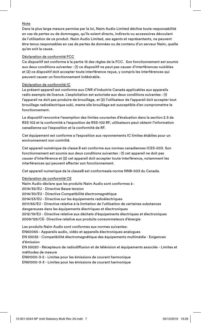 Note Dans la plus large mesure permise par la loi, Naim Audio Limited décline toute responsabilité en cas de pertes ou de dommages, qu’ils soient directs, indirects ou accessoires découlant de l’utilisation de ce produit. Naim Audio Limited, ses agents et représentants, ne peuvent être tenus responsables en cas de pertes de données ou de contenu d’un serveur Naim, quelle qu’en soit la cause.Déclaration de conformité FCC Ce dispositif est conforme à la partie 15 des règles de la FCC. Son fonctionnement est soumis aux deux conditions suivantes: (1) ce dispositif ne peut pas causer d’interférences nuisibles et (2) ce dispositif doit accepter toute interférence reçue, y compris les interférences qui peuvent causer un fonctionnement indésirable.Déclaration de conformité IC Le présent appareil est conforme aux CNR d’Industrie Canada applicables aux appareils radio exempts de licence. L’exploitation est autorisée aux deux conditions suivantes : (1) l’appareil ne doit pas produire de brouillage, et (2) l’utilisateur de l’appareil doit accepter tout brouillage radioélectrique subi, meme sile brouillage est susceptible d’en compromettre le fonctionnement.Le dispositif rencontre l’exemption des limites courantes d’évaluation dans la section 2.5 de RSS 102 et la conformité a l’exposition de RSS-102 RF, utilisateurs peut obtenir l’information canadienne sur l’exposition et la conformité de RF.Cet équipement est conforme a l’exposition aux rayonnements IC limites établies pour un environnement non contrôlé.Cet appareil numérique de classe B est conforme aux normes canadiennes ICES-003. Son fonctionnement est soumis aux deux conditions suivantes : (1) cet appareil ne doit pas causer d’interférence et (2) cet appareil doit accepter toute interférence, notamment les interférences qui peuvent aecter son fonctionnement.Cet appareil numerique de la classeB est conformeala norme NNB-003 du Canada.Déclaration de conformité CE Naim Audio déclare que les produits Naim Audio sont conformes à: 2014/35/EU - Directive Basse tension 2014/30/EU - Directive Compatibilité électromagnétique 2014/53/EU - Directive sur les équipements radioélectriques 2011/65/EU - Directive relative à la limitation de l’utilisation de certaines substances dangereuses dans les équipements électriques et électroniques 2012/19/EU - Directive relative aux déchets d’équipements électriques et électroniques 2009/125/CE- Directive relative aux produits consommateurs d’énergie Les produits Naim Audio sont conformes aux normes suivantes: EN60065 - Appareils audio, vidéo et appareils électroniques analogues EN 55032 - Compatibilité électromagnétique des équipements multimédia - Exigences d’émission EN 55020 - Récepteurs de radiodiusion et de télévision et équipements associés - Limites et méthodes de mesure EN61000-3-2 - Limites pour les émissions de courant harmonique EN61000-3-3 - Limites pour les émissions de courant harmonique12-001-0344 NP Uniti Statutory Multi Rev 2A.indd 7 05/12/2016 19:29